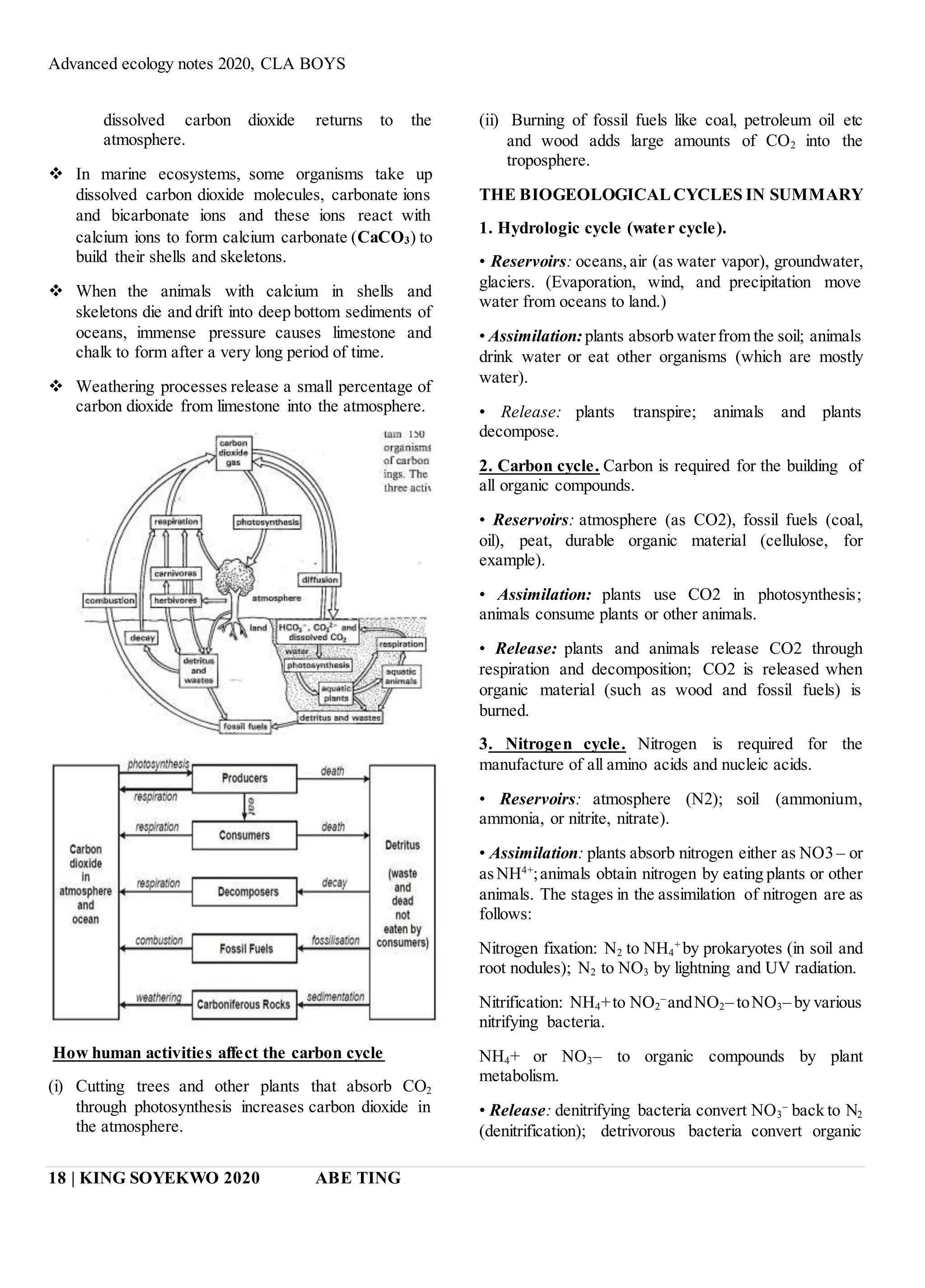 Advanced ecology notes 2020, CLA BOYS
18 | KING SOYEKWO 2020 ABE TING
dissolved carbon dioxide returns to the
atmosphere.
 In marine ecosystems, some organisms take up
dissolved carbon dioxide molecules, carbonate ions
and bicarbonate ions and these ions react with
calcium ions to form calcium carbonate (CaCO3) to
build their shells and skeletons.
 When the animals with calcium in shells and
skeletons die and drift into deep bottom sediments of
oceans, immense pressure causes limestone and
chalk to form after a very long period of time.
 Weathering processes release a small percentage of
carbon dioxide from limestone into the atmosphere.
How human activities affect the carbon cycle
(i) Cutting trees and other plants that absorb CO2
through photosynthesis increases carbon dioxide in
the atmosphere.
(ii) Burning of fossil fuels like coal, petroleum oil etc
and wood adds large amounts of CO2 into the
troposphere.
THE BIOGEOLOGICAL CYCLES IN SUMMARY
1. Hydrologic cycle (water cycle).
• Reservoirs: oceans,air (as water vapor), groundwater,
glaciers. (Evaporation, wind, and precipitation move
water from oceans to land.)
• Assimilation:plants absorb waterfrom the soil; animals
drink water or eat other organisms (which are mostly
water).
• Release: plants transpire; animals and plants
decompose.
2. Carbon cycle. Carbon is required for the building of
all organic compounds.
• Reservoirs: atmosphere (as CO2), fossil fuels (coal,
oil), peat, durable organic material (cellulose, for
example).
• Assimilation: plants use CO2 in photosynthesis;
animals consume plants or other animals.
• Release: plants and animals release CO2 through
respiration and decomposition; CO2 is released when
organic material (such as wood and fossil fuels) is
burned.
3. Nitrogen cycle. Nitrogen is required for the
manufacture of all amino acids and nucleic acids.
• Reservoirs: atmosphere (N2); soil (ammonium,
ammonia, or nitrite, nitrate).
• Assimilation: plants absorb nitrogen either as NO3 – or
asNH4+
;animals obtain nitrogen by eating plants or other
animals. The stages in the assimilation of nitrogen are as
follows:
Nitrogen fixation: N2 to NH4
+
by prokaryotes (in soil and
root nodules); N2 to NO3 by lightning and UV radiation.
Nitrification: NH4+to NO2
–
andNO2– toNO3– by various
nitrifying bacteria.
NH4+ or NO3– to organic compounds by plant
metabolism.
• Release: denitrifying bacteria convert NO3
–
back to N2
(denitrification); detrivorous bacteria convert organic
 