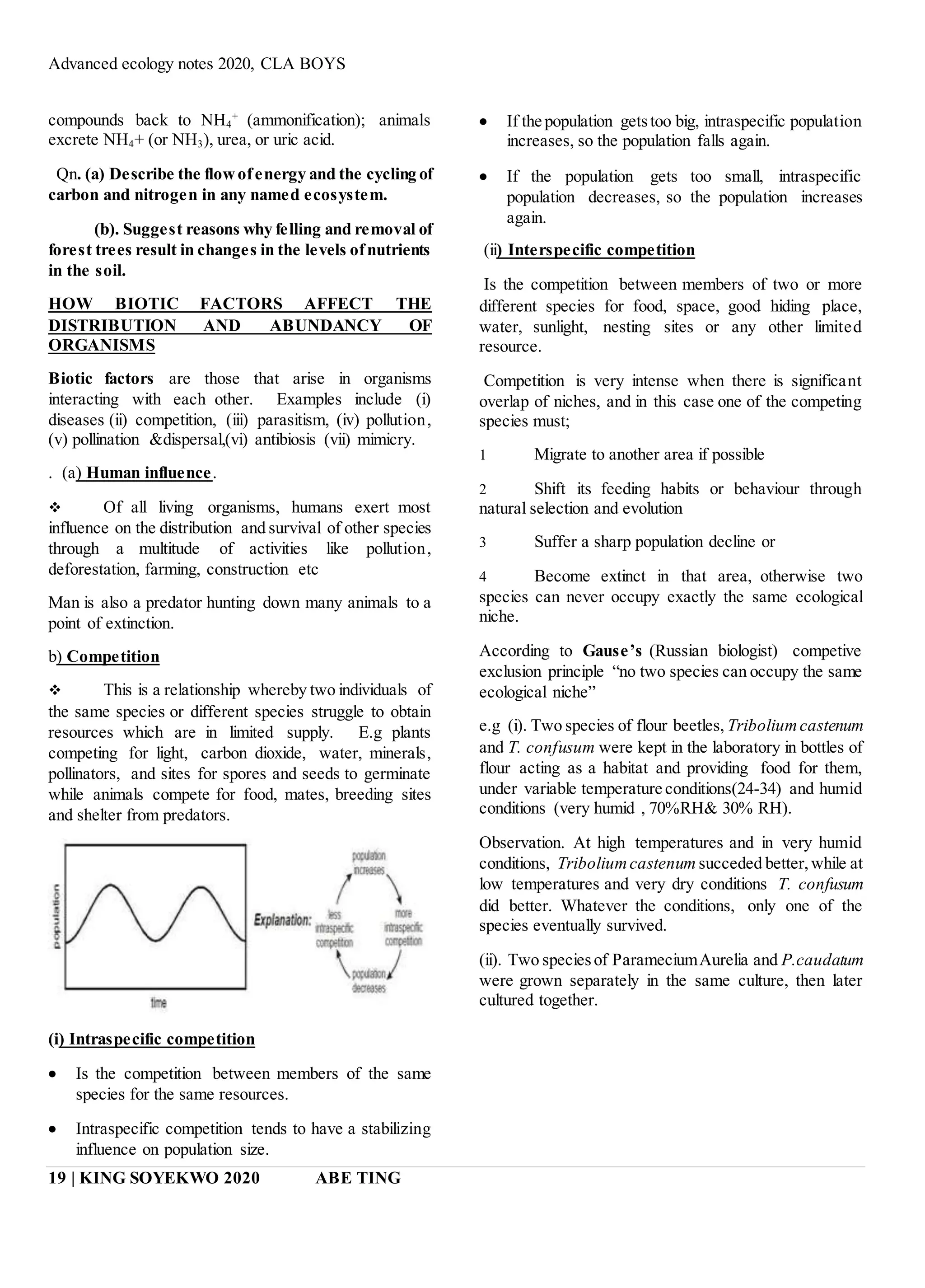 Advanced ecology notes 2020, CLA BOYS
19 | KING SOYEKWO 2020 ABE TING
compounds back to NH4
+
(ammonification); animals
excrete NH4+ (or NH3), urea, or uric acid.
Qn. (a) Describe the flowofenergy and the cycling of
carbon and nitrogen in any named ecosystem.
(b). Suggest reasons why felling and removal of
forest trees result in changes in the levels ofnutrients
in the soil.
HOW BIOTIC FACTORS AFFECT THE
DISTRIBUTION AND ABUNDANCY OF
ORGANISMS
Biotic factors are those that arise in organisms
interacting with each other. Examples include (i)
diseases (ii) competition, (iii) parasitism, (iv) pollution,
(v) pollination &dispersal,(vi) antibiosis (vii) mimicry.
. (a) Human influence.
 Of all living organisms, humans exert most
influence on the distribution and survival of other species
through a multitude of activities like pollution,
deforestation, farming, construction etc
Man is also a predator hunting down many animals to a
point of extinction.
b) Competition
 This is a relationship whereby two individuals of
the same species or different species struggle to obtain
resources which are in limited supply. E.g plants
competing for light, carbon dioxide, water, minerals,
pollinators, and sites for spores and seeds to germinate
while animals compete for food, mates, breeding sites
and shelter from predators.
(i) Intraspecific competition
 Is the competition between members of the same
species for the same resources.
 Intraspecific competition tends to have a stabilizing
influence on population size.
 If the population getstoo big, intraspecific population
increases, so the population falls again.
 If the population gets too small, intraspecific
population decreases, so the population increases
again.
(ii) Interspecific competition
Is the competition between members of two or more
different species for food, space, good hiding place,
water, sunlight, nesting sites or any other limited
resource.
Competition is very intense when there is significant
overlap of niches, and in this case one of the competing
species must;
1 Migrate to another area if possible
2 Shift its feeding habits or behaviour through
natural selection and evolution
3 Suffer a sharp population decline or
4 Become extinct in that area, otherwise two
species can never occupy exactly the same ecological
niche.
According to Gause’s (Russian biologist) competive
exclusion principle “no two species can occupy the same
ecological niche”
e.g (i). Two species of flour beetles, Triboliumcastenum
and T. confusum were kept in the laboratory in bottles of
flour acting as a habitat and providing food for them,
under variable temperature conditions(24-34) and humid
conditions (very humid , 70%RH& 30% RH).
Observation. At high temperatures and in very humid
conditions, Triboliumcastenum succeded better,while at
low temperatures and very dry conditions T. confusum
did better. Whatever the conditions, only one of the
species eventually survived.
(ii). Two speciesof ParameciumAurelia and P.caudatum
were grown separately in the same culture, then later
cultured together.
 
