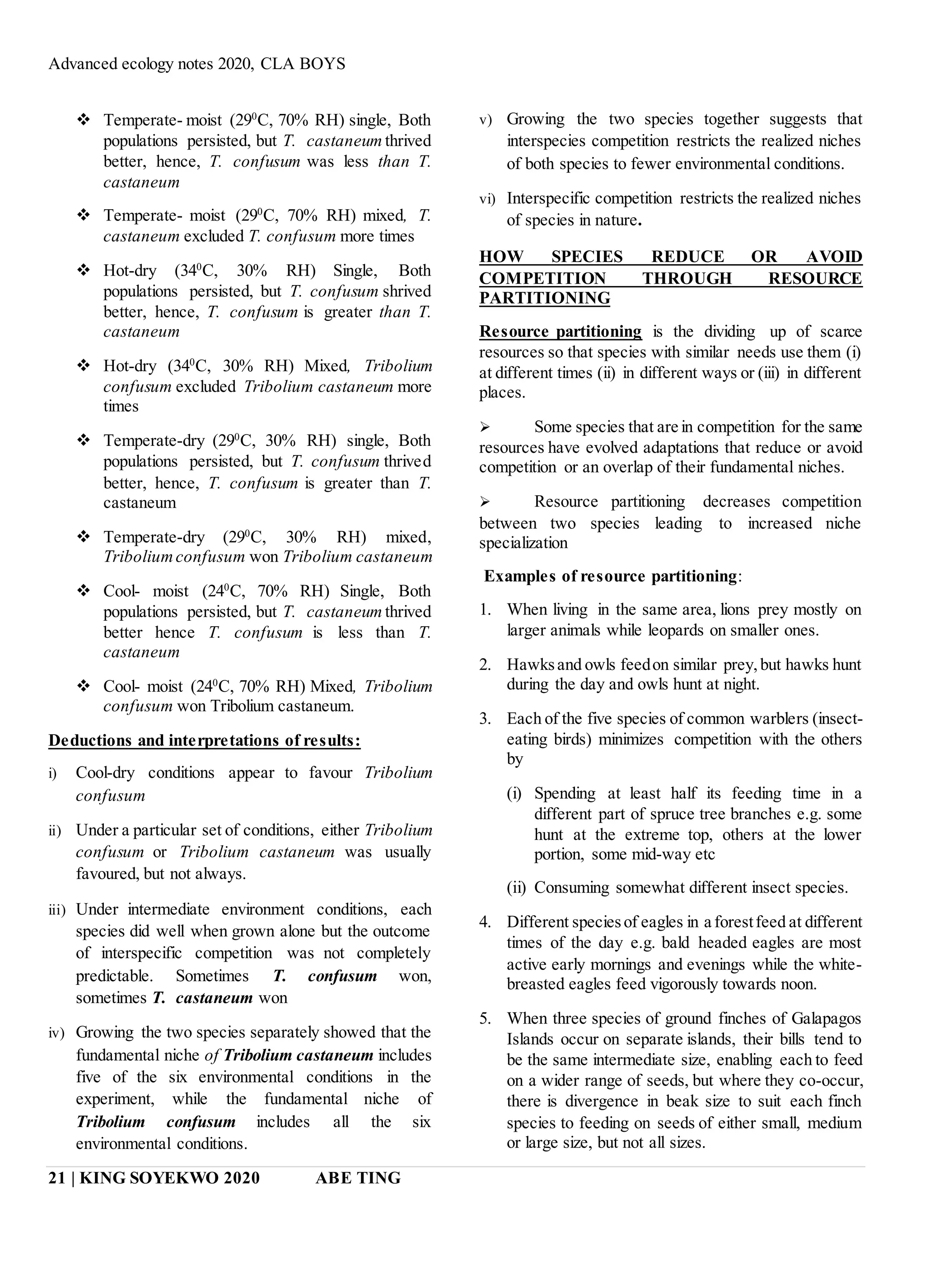 Advanced ecology notes 2020, CLA BOYS
21 | KING SOYEKWO 2020 ABE TING
 Temperate- moist (290
C, 70% RH) single, Both
populations persisted, but T. castaneum thrived
better, hence, T. confusum was less than T.
castaneum
 Temperate- moist (290
C, 70% RH) mixed, T.
castaneum excluded T. confusum more times
 Hot-dry (340
C, 30% RH) Single, Both
populations persisted, but T. confusum shrived
better, hence, T. confusum is greater than T.
castaneum
 Hot-dry (340
C, 30% RH) Mixed, Tribolium
confusum excluded Tribolium castaneum more
times
 Temperate-dry (290
C, 30% RH) single, Both
populations persisted, but T. confusum thrived
better, hence, T. confusum is greater than T.
castaneum
 Temperate-dry (290
C, 30% RH) mixed,
Triboliumconfusum won Tribolium castaneum
 Cool- moist (240
C, 70% RH) Single, Both
populations persisted, but T. castaneum thrived
better hence T. confusum is less than T.
castaneum
 Cool- moist (240
C, 70% RH) Mixed, Tribolium
confusum won Tribolium castaneum.
Deductions and interpretations of results:
i) Cool-dry conditions appear to favour Tribolium
confusum
ii) Under a particular set of conditions, either Tribolium
confusum or Tribolium castaneum was usually
favoured, but not always.
iii) Under intermediate environment conditions, each
species did well when grown alone but the outcome
of interspecific competition was not completely
predictable. Sometimes T. confusum won,
sometimes T. castaneum won
iv) Growing the two species separately showed that the
fundamental niche of Tribolium castaneum includes
five of the six environmental conditions in the
experiment, while the fundamental niche of
Tribolium confusum includes all the six
environmental conditions.
v) Growing the two species together suggests that
interspecies competition restricts the realized niches
of both species to fewer environmental conditions.
vi) Interspecific competition restricts the realized niches
of species in nature.
HOW SPECIES REDUCE OR AVOID
COMPETITION THROUGH RESOURCE
PARTITIONING
Resource partitioning is the dividing up of scarce
resources so that species with similar needs use them (i)
at different times (ii) in different ways or (iii) in different
places.
 Some species that are in competition for the same
resources have evolved adaptations that reduce or avoid
competition or an overlap of their fundamental niches.
 Resource partitioning decreases competition
between two species leading to increased niche
specialization
Examples of resource partitioning:
1. When living in the same area, lions prey mostly on
larger animals while leopards on smaller ones.
2. Hawksand owls feedon similar prey,but hawks hunt
during the day and owls hunt at night.
3. Each of the five species of common warblers (insect-
eating birds) minimizes competition with the others
by
(i) Spending at least half its feeding time in a
different part of spruce tree branches e.g. some
hunt at the extreme top, others at the lower
portion, some mid-way etc
(ii) Consuming somewhat different insect species.
4. Different speciesof eagles in a forestfeed at different
times of the day e.g. bald headed eagles are most
active early mornings and evenings while the white-
breasted eagles feed vigorously towards noon.
5. When three species of ground finches of Galapagos
Islands occur on separate islands, their bills tend to
be the same intermediate size, enabling each to feed
on a wider range of seeds, but where they co-occur,
there is divergence in beak size to suit each finch
species to feeding on seeds of either small, medium
or large size, but not all sizes.
 