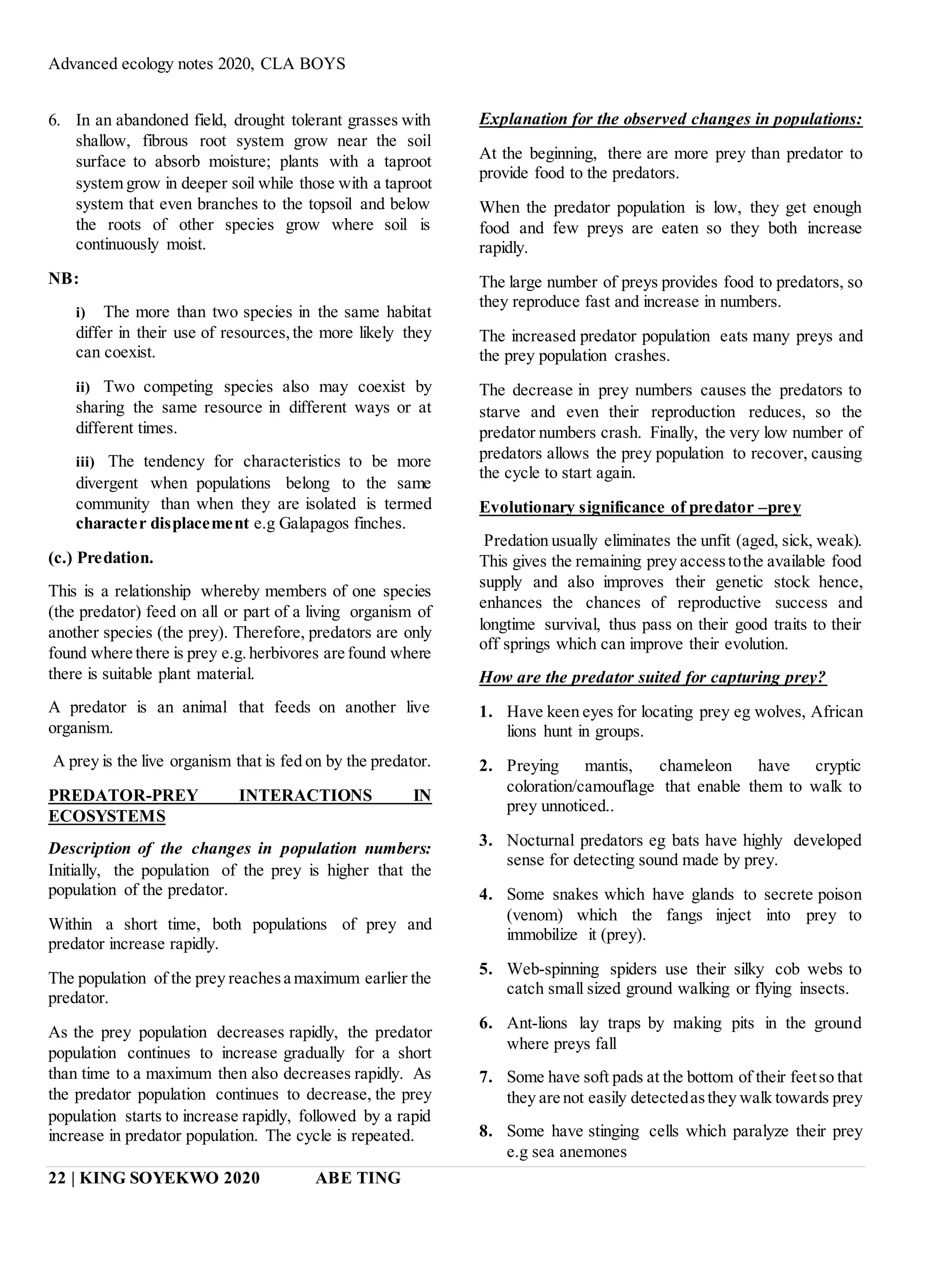 Advanced ecology notes 2020, CLA BOYS
22 | KING SOYEKWO 2020 ABE TING
6. In an abandoned field, drought tolerant grasses with
shallow, fibrous root system grow near the soil
surface to absorb moisture; plants with a taproot
system grow in deeper soil while those with a taproot
system that even branches to the topsoil and below
the roots of other species grow where soil is
continuously moist.
NB:
i) The more than two species in the same habitat
differ in their use of resources,the more likely they
can coexist.
ii) Two competing species also may coexist by
sharing the same resource in different ways or at
different times.
iii) The tendency for characteristics to be more
divergent when populations belong to the same
community than when they are isolated is termed
character displacement e.g Galapagos finches.
(c.) Predation.
This is a relationship whereby members of one species
(the predator) feed on all or part of a living organism of
another species (the prey). Therefore, predators are only
found where there is prey e.g.herbivores are found where
there is suitable plant material.
A predator is an animal that feeds on another live
organism.
A prey is the live organism that is fed on by the predator.
PREDATOR-PREY INTERACTIONS IN
ECOSYSTEMS
Description of the changes in population numbers:
Initially, the population of the prey is higher that the
population of the predator.
Within a short time, both populations of prey and
predator increase rapidly.
The population of the prey reachesa maximum earlier the
predator.
As the prey population decreases rapidly, the predator
population continues to increase gradually for a short
than time to a maximum then also decreases rapidly. As
the predator population continues to decrease, the prey
population starts to increase rapidly, followed by a rapid
increase in predator population. The cycle is repeated.
Explanation for the observed changes in populations:
At the beginning, there are more prey than predator to
provide food to the predators.
When the predator population is low, they get enough
food and few preys are eaten so they both increase
rapidly.
The large number of preys provides food to predators, so
they reproduce fast and increase in numbers.
The increased predator population eats many preys and
the prey population crashes.
The decrease in prey numbers causes the predators to
starve and even their reproduction reduces, so the
predator numbers crash. Finally, the very low number of
predators allows the prey population to recover, causing
the cycle to start again.
Evolutionary significance of predator –prey
Predation usually eliminates the unfit (aged, sick, weak).
This gives the remaining prey accesstothe available food
supply and also improves their genetic stock hence,
enhances the chances of reproductive success and
longtime survival, thus pass on their good traits to their
off springs which can improve their evolution.
How are the predator suited for capturing prey?
1. Have keen eyes for locating prey eg wolves, African
lions hunt in groups.
2. Preying mantis, chameleon have cryptic
coloration/camouflage that enable them to walk to
prey unnoticed..
3. Nocturnal predators eg bats have highly developed
sense for detecting sound made by prey.
4. Some snakes which have glands to secrete poison
(venom) which the fangs inject into prey to
immobilize it (prey).
5. Web-spinning spiders use their silky cob webs to
catch small sized ground walking or flying insects.
6. Ant-lions lay traps by making pits in the ground
where preys fall
7. Some have soft pads at the bottom of their feetso that
they are not easily detectedasthey walk towards prey
8. Some have stinging cells which paralyze their prey
e.g sea anemones
 