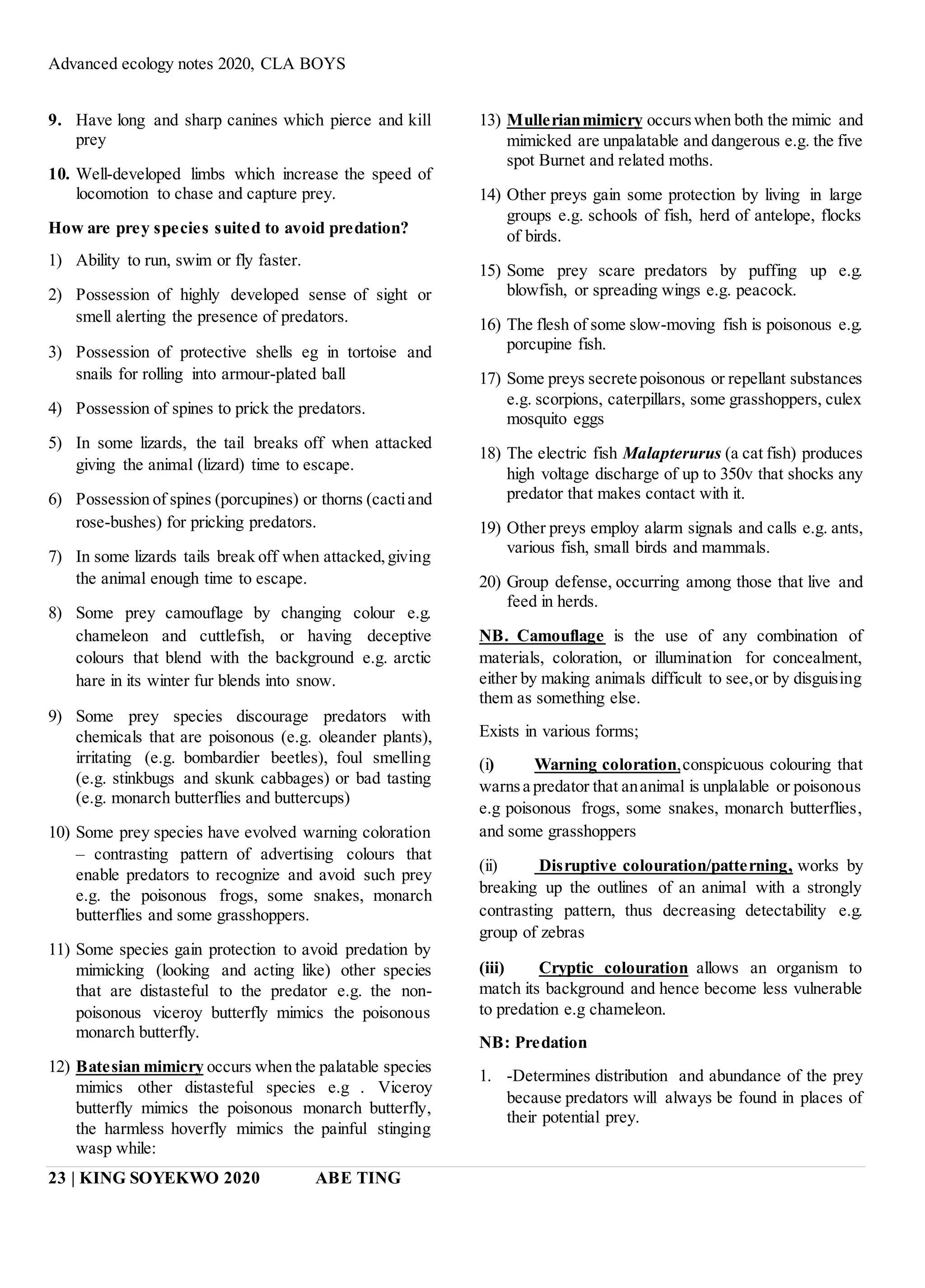 Advanced ecology notes 2020, CLA BOYS
23 | KING SOYEKWO 2020 ABE TING
9. Have long and sharp canines which pierce and kill
prey
10. Well-developed limbs which increase the speed of
locomotion to chase and capture prey.
How are prey species suited to avoid predation?
1) Ability to run, swim or fly faster.
2) Possession of highly developed sense of sight or
smell alerting the presence of predators.
3) Possession of protective shells eg in tortoise and
snails for rolling into armour-plated ball
4) Possession of spines to prick the predators.
5) In some lizards, the tail breaks off when attacked
giving the animal (lizard) time to escape.
6) Possession of spines (porcupines) or thorns (cactiand
rose-bushes) for pricking predators.
7) In some lizards tails break off when attacked,giving
the animal enough time to escape.
8) Some prey camouflage by changing colour e.g.
chameleon and cuttlefish, or having deceptive
colours that blend with the background e.g. arctic
hare in its winter fur blends into snow.
9) Some prey species discourage predators with
chemicals that are poisonous (e.g. oleander plants),
irritating (e.g. bombardier beetles), foul smelling
(e.g. stinkbugs and skunk cabbages) or bad tasting
(e.g. monarch butterflies and buttercups)
10) Some prey species have evolved warning coloration
– contrasting pattern of advertising colours that
enable predators to recognize and avoid such prey
e.g. the poisonous frogs, some snakes, monarch
butterflies and some grasshoppers.
11) Some species gain protection to avoid predation by
mimicking (looking and acting like) other species
that are distasteful to the predator e.g. the non-
poisonous viceroy butterfly mimics the poisonous
monarch butterfly.
12) Batesian mimicry occurs when the palatable species
mimics other distasteful species e.g . Viceroy
butterfly mimics the poisonous monarch butterfly,
the harmless hoverfly mimics the painful stinging
wasp while:
13) Mullerianmimicry occurswhen both the mimic and
mimicked are unpalatable and dangerous e.g. the five
spot Burnet and related moths.
14) Other preys gain some protection by living in large
groups e.g. schools of fish, herd of antelope, flocks
of birds.
15) Some prey scare predators by puffing up e.g.
blowfish, or spreading wings e.g. peacock.
16) The flesh of some slow-moving fish is poisonous e.g.
porcupine fish.
17) Some preys secrete poisonous or repellant substances
e.g. scorpions, caterpillars, some grasshoppers, culex
mosquito eggs
18) The electric fish Malapterurus (a cat fish) produces
high voltage discharge of up to 350v that shocks any
predator that makes contact with it.
19) Other preys employ alarm signals and calls e.g. ants,
various fish, small birds and mammals.
20) Group defense, occurring among those that live and
feed in herds.
NB. Camouflage is the use of any combination of
materials, coloration, or illumination for concealment,
either by making animals difficult to see,or by disguising
them as something else.
Exists in various forms;
(i) Warning coloration,conspicuous colouring that
warnsa predator that ananimal is unplalable or poisonous
e.g poisonous frogs, some snakes, monarch butterflies,
and some grasshoppers
(ii) Disruptive colouration/patterning, works by
breaking up the outlines of an animal with a strongly
contrasting pattern, thus decreasing detectability e.g.
group of zebras
(iii) Cryptic colouration allows an organism to
match its background and hence become less vulnerable
to predation e.g chameleon.
NB: Predation
1. -Determines distribution and abundance of the prey
because predators will always be found in places of
their potential prey.
 
