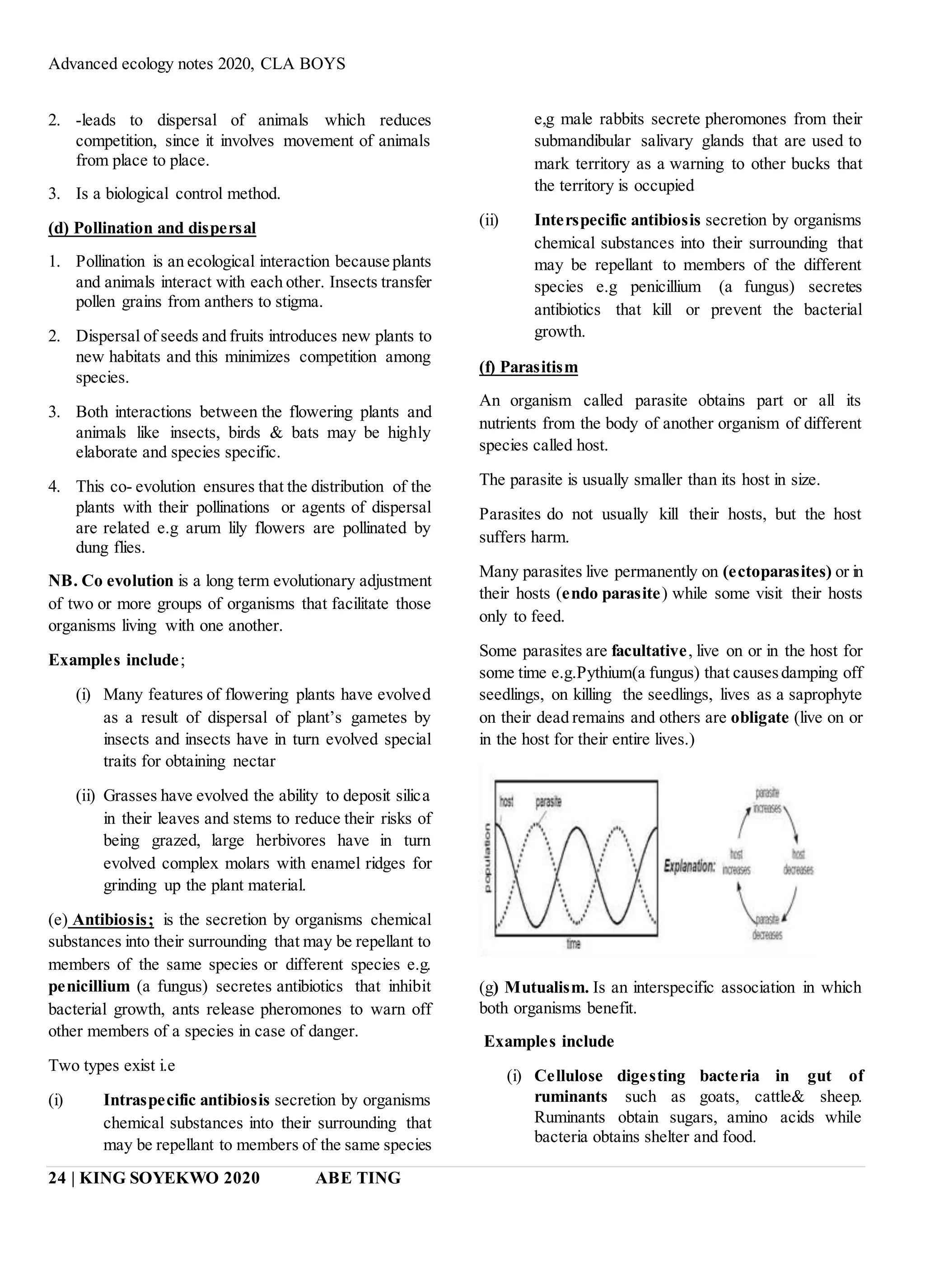 Advanced ecology notes 2020, CLA BOYS
24 | KING SOYEKWO 2020 ABE TING
2. -leads to dispersal of animals which reduces
competition, since it involves movement of animals
from place to place.
3. Is a biological control method.
(d) Pollination and dispersal
1. Pollination is an ecological interaction because plants
and animals interact with each other. Insects transfer
pollen grains from anthers to stigma.
2. Dispersal of seeds and fruits introduces new plants to
new habitats and this minimizes competition among
species.
3. Both interactions between the flowering plants and
animals like insects, birds & bats may be highly
elaborate and species specific.
4. This co- evolution ensures that the distribution of the
plants with their pollinations or agents of dispersal
are related e.g arum lily flowers are pollinated by
dung flies.
NB. Co evolution is a long term evolutionary adjustment
of two or more groups of organisms that facilitate those
organisms living with one another.
Examples include;
(i) Many features of flowering plants have evolved
as a result of dispersal of plant’s gametes by
insects and insects have in turn evolved special
traits for obtaining nectar
(ii) Grasses have evolved the ability to deposit silica
in their leaves and stems to reduce their risks of
being grazed, large herbivores have in turn
evolved complex molars with enamel ridges for
grinding up the plant material.
(e) Antibiosis; is the secretion by organisms chemical
substances into their surrounding that may be repellant to
members of the same species or different species e.g.
penicillium (a fungus) secretes antibiotics that inhibit
bacterial growth, ants release pheromones to warn off
other members of a species in case of danger.
Two types exist i.e
(i) Intraspecific antibiosis secretion by organisms
chemical substances into their surrounding that
may be repellant to members of the same species
e,g male rabbits secrete pheromones from their
submandibular salivary glands that are used to
mark territory as a warning to other bucks that
the territory is occupied
(ii) Interspecific antibiosis secretion by organisms
chemical substances into their surrounding that
may be repellant to members of the different
species e.g penicillium (a fungus) secretes
antibiotics that kill or prevent the bacterial
growth.
(f) Parasitism
An organism called parasite obtains part or all its
nutrients from the body of another organism of different
species called host.
The parasite is usually smaller than its host in size.
Parasites do not usually kill their hosts, but the host
suffers harm.
Many parasites live permanently on (ectoparasites) or in
their hosts (endo parasite) while some visit their hosts
only to feed.
Some parasites are facultative, live on or in the host for
some time e.g.Pythium(a fungus) that causesdamping off
seedlings, on killing the seedlings, lives as a saprophyte
on their dead remains and others are obligate (live on or
in the host for their entire lives.)
(g) Mutualism. Is an interspecific association in which
both organisms benefit.
Examples include
(i) Cellulose digesting bacteria in gut of
ruminants such as goats, cattle& sheep.
Ruminants obtain sugars, amino acids while
bacteria obtains shelter and food.
 