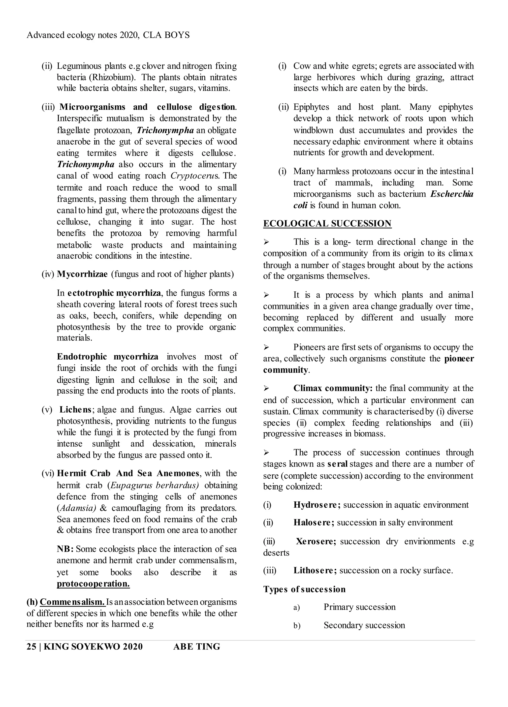 Advanced ecology notes 2020, CLA BOYS
25 | KING SOYEKWO 2020 ABE TING
(ii) Leguminous plants e.g clover and nitrogen fixing
bacteria (Rhizobium). The plants obtain nitrates
while bacteria obtains shelter, sugars, vitamins.
(iii) Microorganisms and cellulose digestion.
Interspecific mutualism is demonstrated by the
flagellate protozoan, Trichonympha an obligate
anaerobe in the gut of several species of wood
eating termites where it digests cellulose.
Trichonympha also occurs in the alimentary
canal of wood eating roach Cryptocerus. The
termite and roach reduce the wood to small
fragments, passing them through the alimentary
canalto hind gut, where the protozoans digest the
cellulose, changing it into sugar. The host
benefits the protozoa by removing harmful
metabolic waste products and maintaining
anaerobic conditions in the intestine.
(iv) Mycorrhizae (fungus and root of higher plants)
In ectotrophic mycorrhiza, the fungus forms a
sheath covering lateral roots of forest trees such
as oaks, beech, conifers, while depending on
photosynthesis by the tree to provide organic
materials.
Endotrophic mycorrhiza involves most of
fungi inside the root of orchids with the fungi
digesting lignin and cellulose in the soil; and
passing the end products into the roots of plants.
(v) Lichens; algae and fungus. Algae carries out
photosynthesis, providing nutrients to the fungus
while the fungi it is protected by the fungi from
intense sunlight and dessication, minerals
absorbed by the fungus are passed onto it.
(vi) Hermit Crab And Sea Anemones, with the
hermit crab (Eupagurus berhardus) obtaining
defence from the stinging cells of anemones
(Adamsia) & camouflaging from its predators.
Sea anemones feed on food remains of the crab
& obtains free transport from one area to another
NB: Some ecologists place the interaction of sea
anemone and hermit crab under commensalism,
yet some books also describe it as
protocooperation.
(h) Commensalism.Isanassociation between organisms
of different species in which one benefits while the other
neither benefits nor its harmed e.g
(i) Cow and white egrets; egrets are associated with
large herbivores which during grazing, attract
insects which are eaten by the birds.
(ii) Epiphytes and host plant. Many epiphytes
develop a thick network of roots upon which
windblown dust accumulates and provides the
necessary edaphic environment where it obtains
nutrients for growth and development.
(i) Many harmless protozoans occur in the intestinal
tract of mammals, including man. Some
microorganisms such as bacterium Escherchia
coli is found in human colon.
ECOLOGICAL SUCCESSION
 This is a long- term directional change in the
composition of a community from its origin to its climax
through a number of stages brought about by the actions
of the organisms themselves.
 It is a process by which plants and animal
communities in a given area change gradually over time,
becoming replaced by different and usually more
complex communities.
 Pioneers are first sets of organisms to occupy the
area, collectively such organisms constitute the pioneer
community.
 Climax community: the final community at the
end of succession, which a particular environment can
sustain. Climax community is characterisedby (i) diverse
species (ii) complex feeding relationships and (iii)
progressive increases in biomass.
 The process of succession continues through
stages known as seral stages and there are a number of
sere (complete succession) according to the environment
being colonized:
(i) Hydrosere; succession in aquatic environment
(ii) Halosere; succession in salty environment
(iii) Xerosere; succession dry envirionments e.g
deserts
(iii) Lithosere; succession on a rocky surface.
Types of succession
a) Primary succession
b) Secondary succession
 
