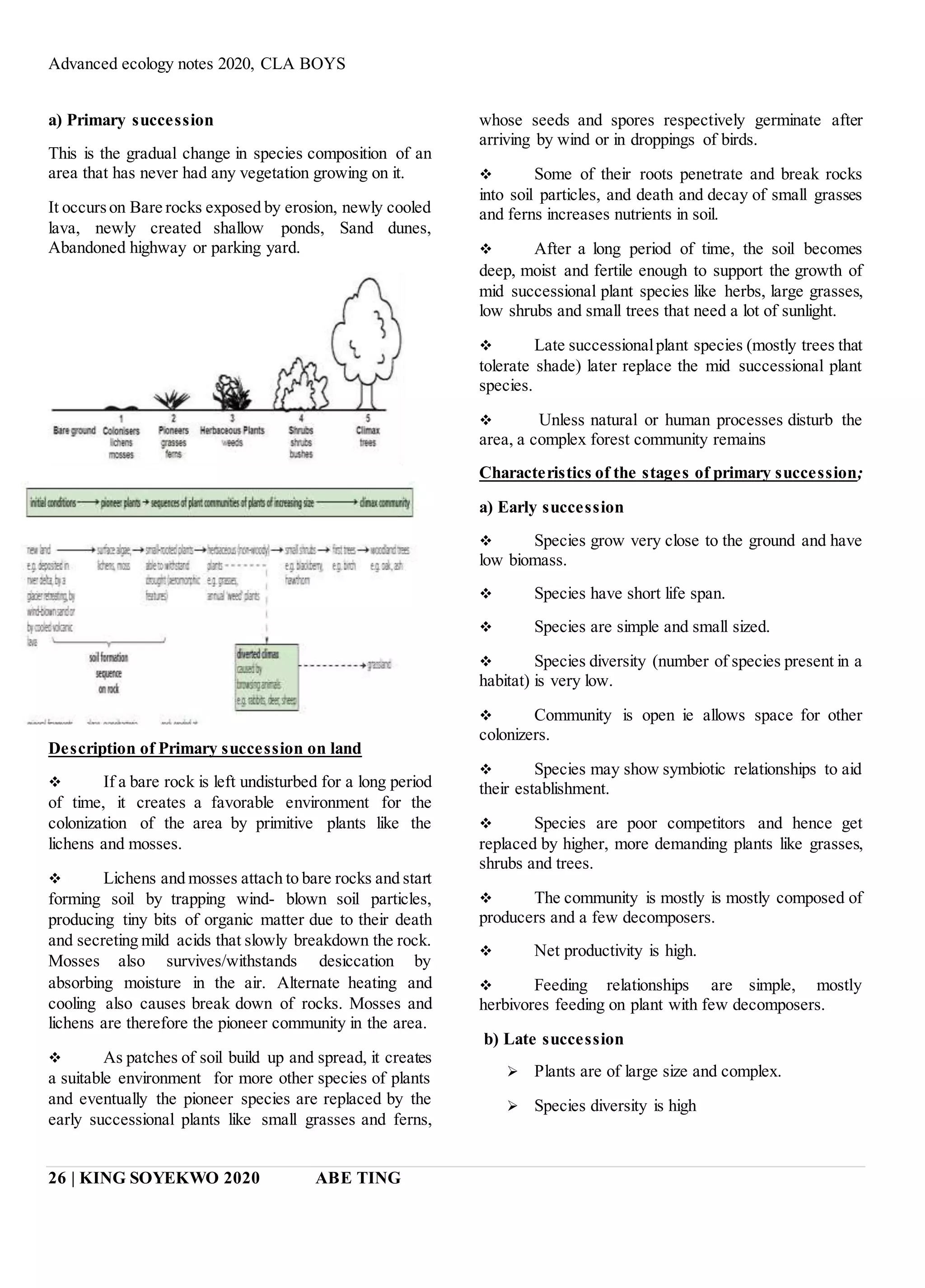 Advanced ecology notes 2020, CLA BOYS
26 | KING SOYEKWO 2020 ABE TING
a) Primary succession
This is the gradual change in species composition of an
area that has never had any vegetation growing on it.
It occurson Bare rocks exposed by erosion, newly cooled
lava, newly created shallow ponds, Sand dunes,
Abandoned highway or parking yard.
Description of Primary succession on land
 If a bare rock is left undisturbed for a long period
of time, it creates a favorable environment for the
colonization of the area by primitive plants like the
lichens and mosses.
 Lichens and mosses attach to bare rocks and start
forming soil by trapping wind- blown soil particles,
producing tiny bits of organic matter due to their death
and secreting mild acids that slowly breakdown the rock.
Mosses also survives/withstands desiccation by
absorbing moisture in the air. Alternate heating and
cooling also causes break down of rocks. Mosses and
lichens are therefore the pioneer community in the area.
 As patches of soil build up and spread, it creates
a suitable environment for more other species of plants
and eventually the pioneer species are replaced by the
early successional plants like small grasses and ferns,
whose seeds and spores respectively germinate after
arriving by wind or in droppings of birds.
 Some of their roots penetrate and break rocks
into soil particles, and death and decay of small grasses
and ferns increases nutrients in soil.
 After a long period of time, the soil becomes
deep, moist and fertile enough to support the growth of
mid successional plant species like herbs, large grasses,
low shrubs and small trees that need a lot of sunlight.
 Late successionalplant species (mostly trees that
tolerate shade) later replace the mid successional plant
species.
 Unless natural or human processes disturb the
area, a complex forest community remains
Characteristics of the stages of primary succession;
a) Early succession
 Species grow very close to the ground and have
low biomass.
 Species have short life span.
 Species are simple and small sized.
 Species diversity (number of species present in a
habitat) is very low.
 Community is open ie allows space for other
colonizers.
 Species may show symbiotic relationships to aid
their establishment.
 Species are poor competitors and hence get
replaced by higher, more demanding plants like grasses,
shrubs and trees.
 The community is mostly is mostly composed of
producers and a few decomposers.
 Net productivity is high.
 Feeding relationships are simple, mostly
herbivores feeding on plant with few decomposers.
b) Late succession
 Plants are of large size and complex.
 Species diversity is high
 