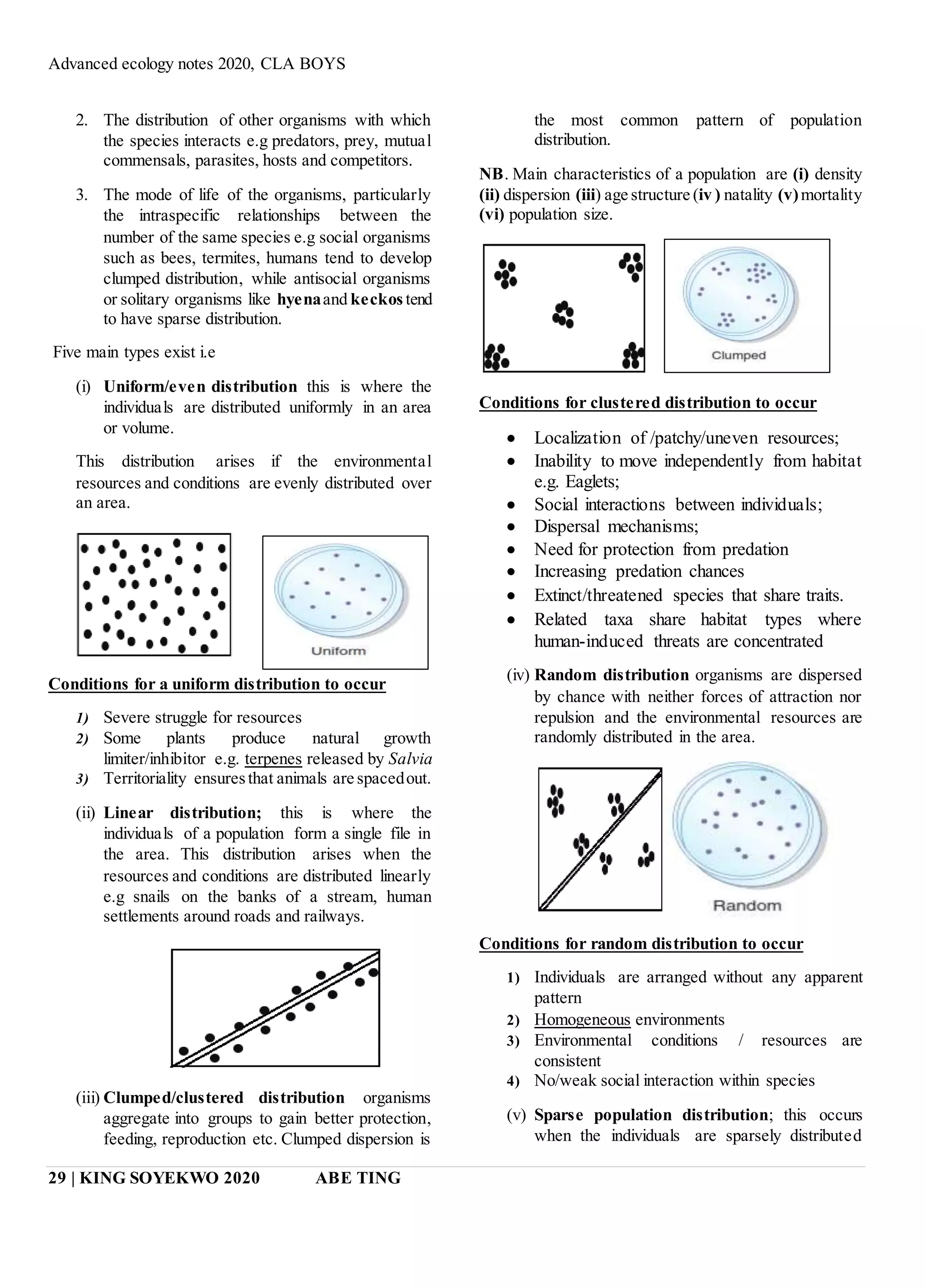Advanced ecology notes 2020, CLA BOYS
29 | KING SOYEKWO 2020 ABE TING
2. The distribution of other organisms with which
the species interacts e.g predators, prey, mutual
commensals, parasites, hosts and competitors.
3. The mode of life of the organisms, particularly
the intraspecific relationships between the
number of the same species e.g social organisms
such as bees, termites, humans tend to develop
clumped distribution, while antisocial organisms
or solitary organisms like hyenaand keckos tend
to have sparse distribution.
Five main types exist i.e
(i) Uniform/even distribution this is where the
individuals are distributed uniformly in an area
or volume.
This distribution arises if the environmental
resources and conditions are evenly distributed over
an area.
Conditions for a uniform distribution to occur
1) Severe struggle for resources
2) Some plants produce natural growth
limiter/inhibitor e.g. terpenes released by Salvia
3) Territoriality ensuresthat animals are spacedout.
(ii) Linear distribution; this is where the
individuals of a population form a single file in
the area. This distribution arises when the
resources and conditions are distributed linearly
e.g snails on the banks of a stream, human
settlements around roads and railways.
(iii) Clumped/clustered distribution organisms
aggregate into groups to gain better protection,
feeding, reproduction etc. Clumped dispersion is
the most common pattern of population
distribution.
NB. Main characteristics of a population are (i) density
(ii) dispersion (iii) age structure (iv ) natality (v)mortality
(vi) population size.
Conditions for clustered distribution to occur
 Localization of /patchy/uneven resources;
 Inability to move independently from habitat
e.g. Eaglets;
 Social interactions between individuals;
 Dispersal mechanisms;
 Need for protection from predation
 Increasing predation chances
 Extinct/threatened species that share traits.
 Related taxa share habitat types where
human-induced threats are concentrated
(iv) Random distribution organisms are dispersed
by chance with neither forces of attraction nor
repulsion and the environmental resources are
randomly distributed in the area.
Conditions for random distribution to occur
1) Individuals are arranged without any apparent
pattern
2) Homogeneous environments
3) Environmental conditions / resources are
consistent
4) No/weak social interaction within species
(v) Sparse population distribution; this occurs
when the individuals are sparsely distributed
 