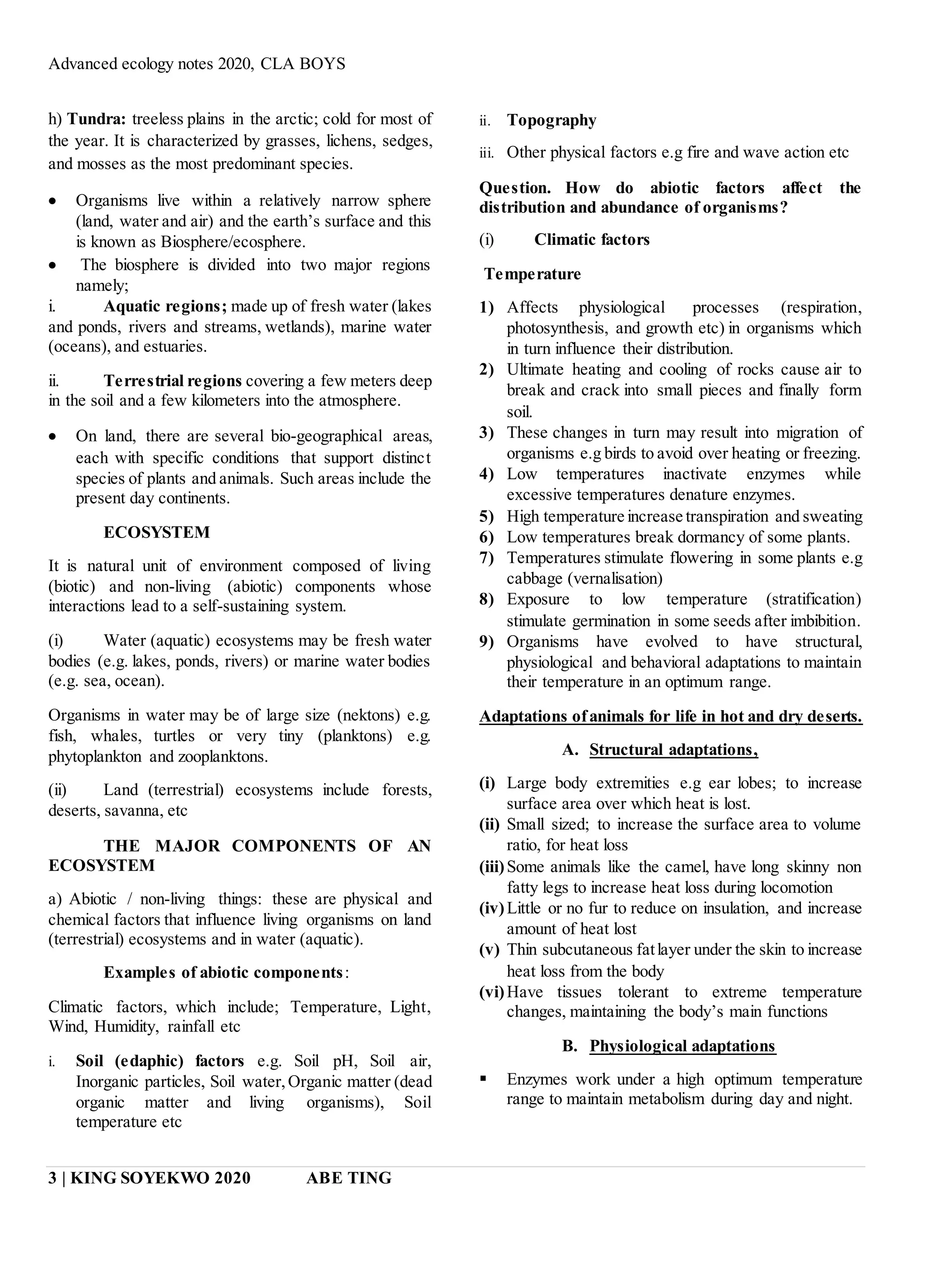 Advanced ecology notes 2020, CLA BOYS
3 | KING SOYEKWO 2020 ABE TING
h) Tundra: treeless plains in the arctic; cold for most of
the year. It is characterized by grasses, lichens, sedges,
and mosses as the most predominant species.
 Organisms live within a relatively narrow sphere
(land, water and air) and the earth’s surface and this
is known as Biosphere/ecosphere.
 The biosphere is divided into two major regions
namely;
i. Aquatic regions; made up of fresh water (lakes
and ponds, rivers and streams, wetlands), marine water
(oceans), and estuaries.
ii. Terrestrial regions covering a few meters deep
in the soil and a few kilometers into the atmosphere.
 On land, there are several bio-geographical areas,
each with specific conditions that support distinct
species of plants and animals. Such areas include the
present day continents.
ECOSYSTEM
It is natural unit of environment composed of living
(biotic) and non-living (abiotic) components whose
interactions lead to a self-sustaining system.
(i) Water (aquatic) ecosystems may be fresh water
bodies (e.g. lakes, ponds, rivers) or marine water bodies
(e.g. sea, ocean).
Organisms in water may be of large size (nektons) e.g.
fish, whales, turtles or very tiny (planktons) e.g.
phytoplankton and zooplanktons.
(ii) Land (terrestrial) ecosystems include forests,
deserts, savanna, etc
THE MAJOR COMPONENTS OF AN
ECOSYSTEM
a) Abiotic / non-living things: these are physical and
chemical factors that influence living organisms on land
(terrestrial) ecosystems and in water (aquatic).
Examples of abiotic components:
Climatic factors, which include; Temperature, Light,
Wind, Humidity, rainfall etc
i. Soil (edaphic) factors e.g. Soil pH, Soil air,
Inorganic particles, Soil water,Organic matter (dead
organic matter and living organisms), Soil
temperature etc
ii. Topography
iii. Other physical factors e.g fire and wave action etc
Question. How do abiotic factors affect the
distribution and abundance of organisms?
(i) Climatic factors
Temperature
1) Affects physiological processes (respiration,
photosynthesis, and growth etc) in organisms which
in turn influence their distribution.
2) Ultimate heating and cooling of rocks cause air to
break and crack into small pieces and finally form
soil.
3) These changes in turn may result into migration of
organisms e.g birds to avoid over heating or freezing.
4) Low temperatures inactivate enzymes while
excessive temperatures denature enzymes.
5) High temperature increase transpiration and sweating
6) Low temperatures break dormancy of some plants.
7) Temperatures stimulate flowering in some plants e.g
cabbage (vernalisation)
8) Exposure to low temperature (stratification)
stimulate germination in some seeds after imbibition.
9) Organisms have evolved to have structural,
physiological and behavioral adaptations to maintain
their temperature in an optimum range.
Adaptations ofanimals for life in hot and dry deserts.
A. Structural adaptations,
(i) Large body extremities e.g ear lobes; to increase
surface area over which heat is lost.
(ii) Small sized; to increase the surface area to volume
ratio, for heat loss
(iii)Some animals like the camel, have long skinny non
fatty legs to increase heat loss during locomotion
(iv)Little or no fur to reduce on insulation, and increase
amount of heat lost
(v) Thin subcutaneous fatlayer under the skin to increase
heat loss from the body
(vi)Have tissues tolerant to extreme temperature
changes, maintaining the body’s main functions
B. Physiological adaptations
 Enzymes work under a high optimum temperature
range to maintain metabolism during day and night.
 