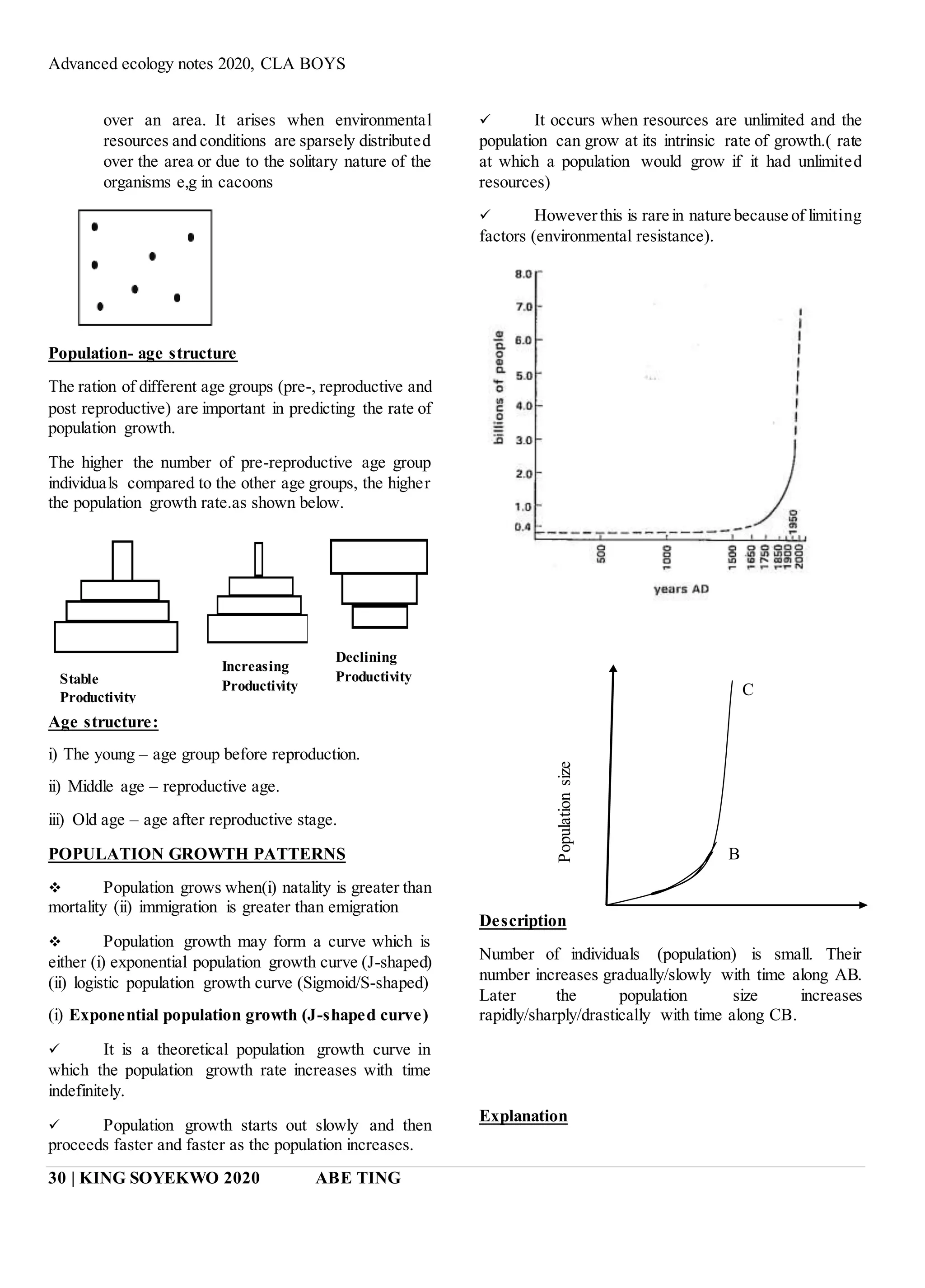 Advanced ecology notes 2020, CLA BOYS
30 | KING SOYEKWO 2020 ABE TING
over an area. It arises when environmental
resources and conditions are sparsely distributed
over the area or due to the solitary nature of the
organisms e,g in cacoons
Population- age structure
The ration of different age groups (pre-, reproductive and
post reproductive) are important in predicting the rate of
population growth.
The higher the number of pre-reproductive age group
individuals compared to the other age groups, the higher
the population growth rate.as shown below.
Age structure:
i) The young – age group before reproduction.
ii) Middle age – reproductive age.
iii) Old age – age after reproductive stage.
POPULATION GROWTH PATTERNS
 Population grows when(i) natality is greater than
mortality (ii) immigration is greater than emigration
 Population growth may form a curve which is
either (i) exponential population growth curve (J-shaped)
(ii) logistic population growth curve (Sigmoid/S-shaped)
(i) Exponential population growth (J-shaped curve)
 It is a theoretical population growth curve in
which the population growth rate increases with time
indefinitely.
 Population growth starts out slowly and then
proceeds faster and faster as the population increases.
 It occurs when resources are unlimited and the
population can grow at its intrinsic rate of growth.( rate
at which a population would grow if it had unlimited
resources)
 Howeverthis is rare in nature because of limiting
factors (environmental resistance).
Description
Number of individuals (population) is small. Their
number increases gradually/slowly with time along AB.
Later the population size increases
rapidly/sharply/drastically with time along CB.
Explanation
Stable
Productivity
Increasing
Productivity
Declining
Productivity
C
B
 