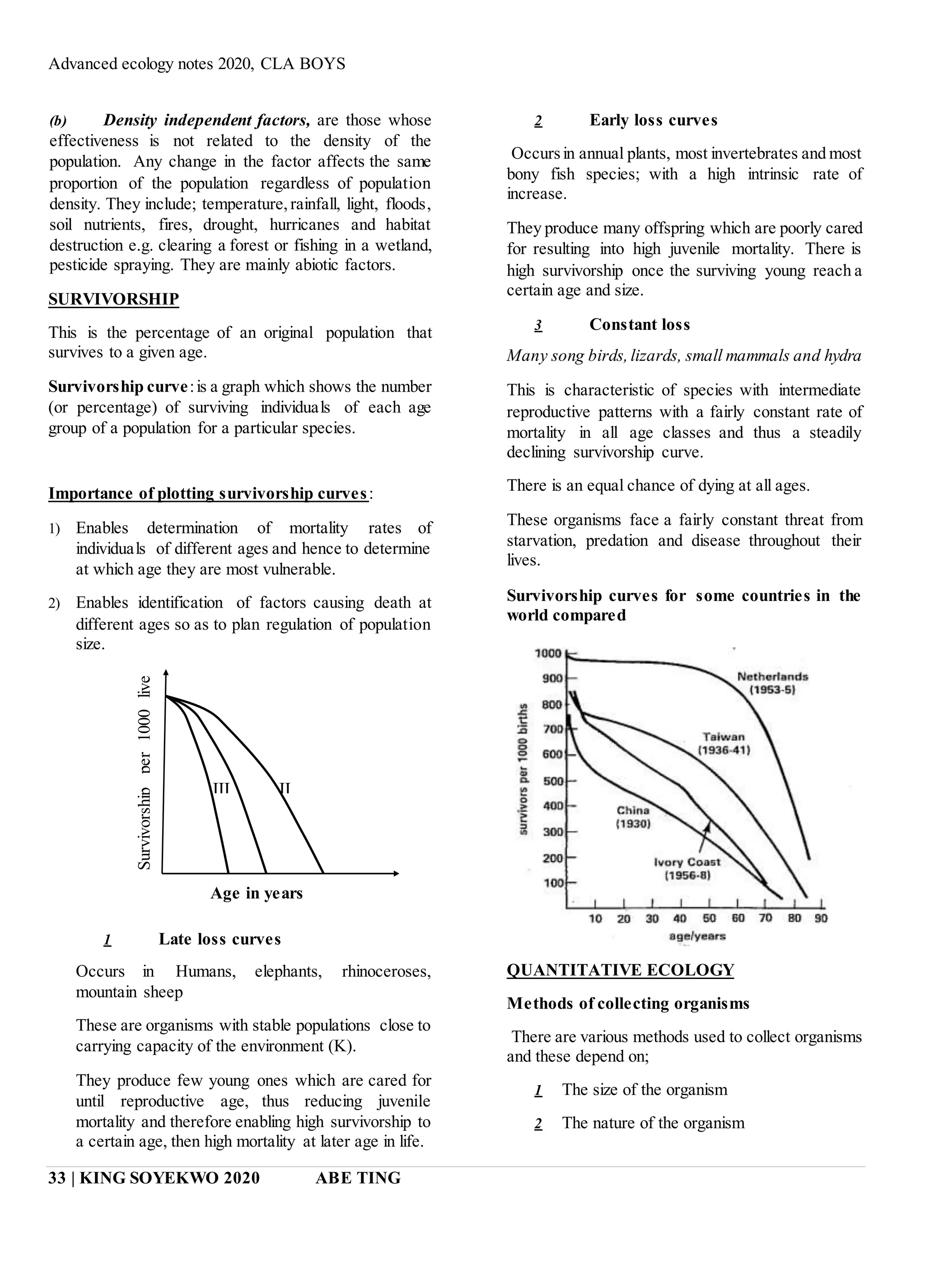 Advanced ecology notes 2020, CLA BOYS
33 | KING SOYEKWO 2020 ABE TING
(b) Density independent factors, are those whose
effectiveness is not related to the density of the
population. Any change in the factor affects the same
proportion of the population regardless of population
density. They include; temperature,rainfall, light, floods,
soil nutrients, fires, drought, hurricanes and habitat
destruction e.g. clearing a forest or fishing in a wetland,
pesticide spraying. They are mainly abiotic factors.
SURVIVORSHIP
This is the percentage of an original population that
survives to a given age.
Survivorship curve:is a graph which shows the number
(or percentage) of surviving individuals of each age
group of a population for a particular species.
Importance of plotting survivorship curves:
1) Enables determination of mortality rates of
individuals of different ages and hence to determine
at which age they are most vulnerable.
2) Enables identification of factors causing death at
different ages so as to plan regulation of population
size.
1 Late loss curves
Occurs in Humans, elephants, rhinoceroses,
mountain sheep
These are organisms with stable populations close to
carrying capacity of the environment (K).
They produce few young ones which are cared for
until reproductive age, thus reducing juvenile
mortality and therefore enabling high survivorship to
a certain age, then high mortality at later age in life.
2 Early loss curves
Occursin annual plants, most invertebrates and most
bony fish species; with a high intrinsic rate of
increase.
They produce many offspring which are poorly cared
for resulting into high juvenile mortality. There is
high survivorship once the surviving young reach a
certain age and size.
3 Constant loss
Many song birds,lizards, small mammals and hydra
This is characteristic of species with intermediate
reproductive patterns with a fairly constant rate of
mortality in all age classes and thus a steadily
declining survivorship curve.
There is an equal chance of dying at all ages.
These organisms face a fairly constant threat from
starvation, predation and disease throughout their
lives.
Survivorship curves for some countries in the
world compared
QUANTITATIVE ECOLOGY
Methods of collecting organisms
There are various methods used to collect organisms
and these depend on;
1 The size of the organism
2 The nature of the organism
III II
Age in years
 
