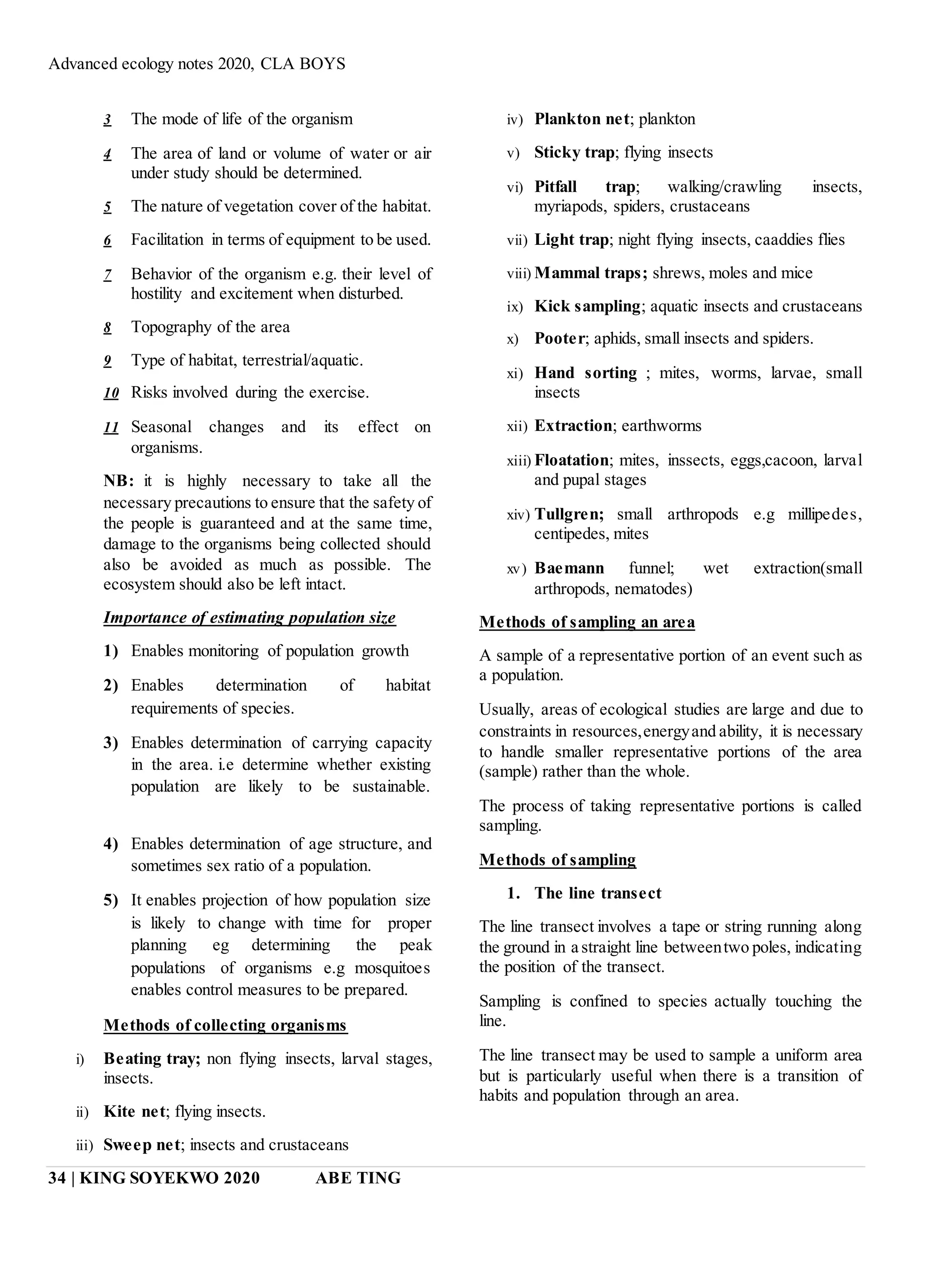 Advanced ecology notes 2020, CLA BOYS
34 | KING SOYEKWO 2020 ABE TING
3 The mode of life of the organism
4 The area of land or volume of water or air
under study should be determined.
5 The nature of vegetation cover of the habitat.
6 Facilitation in terms of equipment to be used.
7 Behavior of the organism e.g. their level of
hostility and excitement when disturbed.
8 Topography of the area
9 Type of habitat, terrestrial/aquatic.
10 Risks involved during the exercise.
11 Seasonal changes and its effect on
organisms.
NB: it is highly necessary to take all the
necessary precautions to ensure that the safety of
the people is guaranteed and at the same time,
damage to the organisms being collected should
also be avoided as much as possible. The
ecosystem should also be left intact.
Importance of estimating population size
1) Enables monitoring of population growth
2) Enables determination of habitat
requirements of species.
3) Enables determination of carrying capacity
in the area. i.e determine whether existing
population are likely to be sustainable.
4) Enables determination of age structure, and
sometimes sex ratio of a population.
5) It enables projection of how population size
is likely to change with time for proper
planning eg determining the peak
populations of organisms e.g mosquitoes
enables control measures to be prepared.
Methods of collecting organisms
i) Beating tray; non flying insects, larval stages,
insects.
ii) Kite net; flying insects.
iii) Sweep net; insects and crustaceans
iv) Plankton net; plankton
v) Sticky trap; flying insects
vi) Pitfall trap; walking/crawling insects,
myriapods, spiders, crustaceans
vii) Light trap; night flying insects, caaddies flies
viii) Mammal traps; shrews, moles and mice
ix) Kick sampling; aquatic insects and crustaceans
x) Pooter; aphids, small insects and spiders.
xi) Hand sorting ; mites, worms, larvae, small
insects
xii) Extraction; earthworms
xiii) Floatation; mites, inssects, eggs,cacoon, larval
and pupal stages
xiv) Tullgren; small arthropods e.g millipedes,
centipedes, mites
xv) Baemann funnel; wet extraction(small
arthropods, nematodes)
Methods of sampling an area
A sample of a representative portion of an event such as
a population.
Usually, areas of ecological studies are large and due to
constraints in resources,energyand ability, it is necessary
to handle smaller representative portions of the area
(sample) rather than the whole.
The process of taking representative portions is called
sampling.
Methods of sampling
1. The line transect
The line transect involves a tape or string running along
the ground in a straight line betweentwo poles, indicating
the position of the transect.
Sampling is confined to species actually touching the
line.
The line transect may be used to sample a uniform area
but is particularly useful when there is a transition of
habits and population through an area.
 