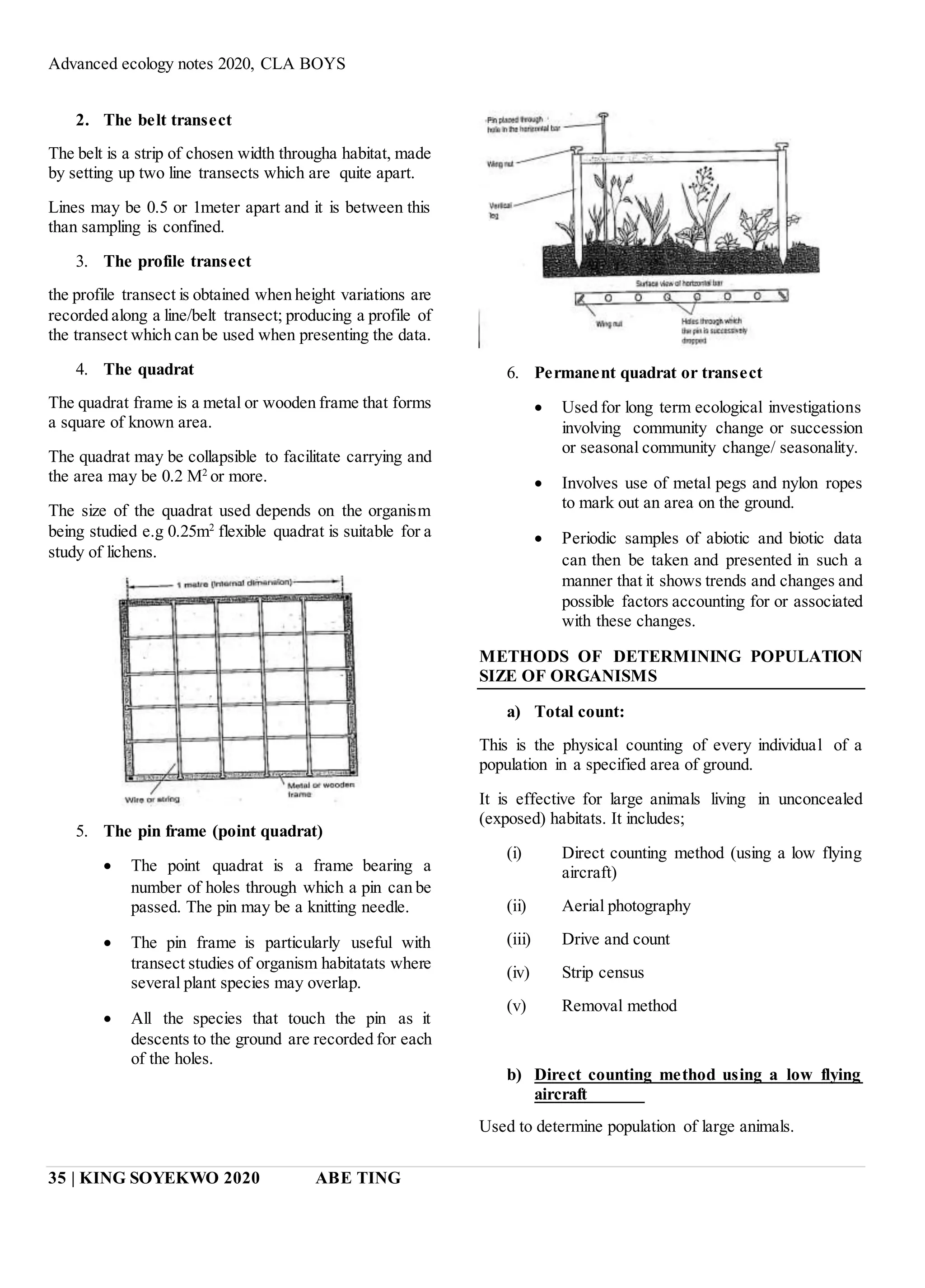 Advanced ecology notes 2020, CLA BOYS
35 | KING SOYEKWO 2020 ABE TING
2. The belt transect
The belt is a strip of chosen width througha habitat, made
by setting up two line transects which are quite apart.
Lines may be 0.5 or 1meter apart and it is between this
than sampling is confined.
3. The profile transect
the profile transect is obtained when height variations are
recorded along a line/belt transect; producing a profile of
the transect which can be used when presenting the data.
4. The quadrat
The quadrat frame is a metal or wooden frame that forms
a square of known area.
The quadrat may be collapsible to facilitate carrying and
the area may be 0.2 M2
or more.
The size of the quadrat used depends on the organism
being studied e.g 0.25m2
flexible quadrat is suitable for a
study of lichens.
5. The pin frame (point quadrat)
 The point quadrat is a frame bearing a
number of holes through which a pin can be
passed. The pin may be a knitting needle.
 The pin frame is particularly useful with
transect studies of organism habitatats where
several plant species may overlap.
 All the species that touch the pin as it
descents to the ground are recorded for each
of the holes.
6. Permanent quadrat or transect
 Used for long term ecological investigations
involving community change or succession
or seasonal community change/ seasonality.
 Involves use of metal pegs and nylon ropes
to mark out an area on the ground.
 Periodic samples of abiotic and biotic data
can then be taken and presented in such a
manner that it shows trends and changes and
possible factors accounting for or associated
with these changes.
METHODS OF DETERMINING POPULATION
SIZE OF ORGANISMS
a) Total count:
This is the physical counting of every individual of a
population in a specified area of ground.
It is effective for large animals living in unconcealed
(exposed) habitats. It includes;
(i) Direct counting method (using a low flying
aircraft)
(ii) Aerial photography
(iii) Drive and count
(iv) Strip census
(v) Removal method
b) Direct counting method using a low flying
aircraft
Used to determine population of large animals.
 