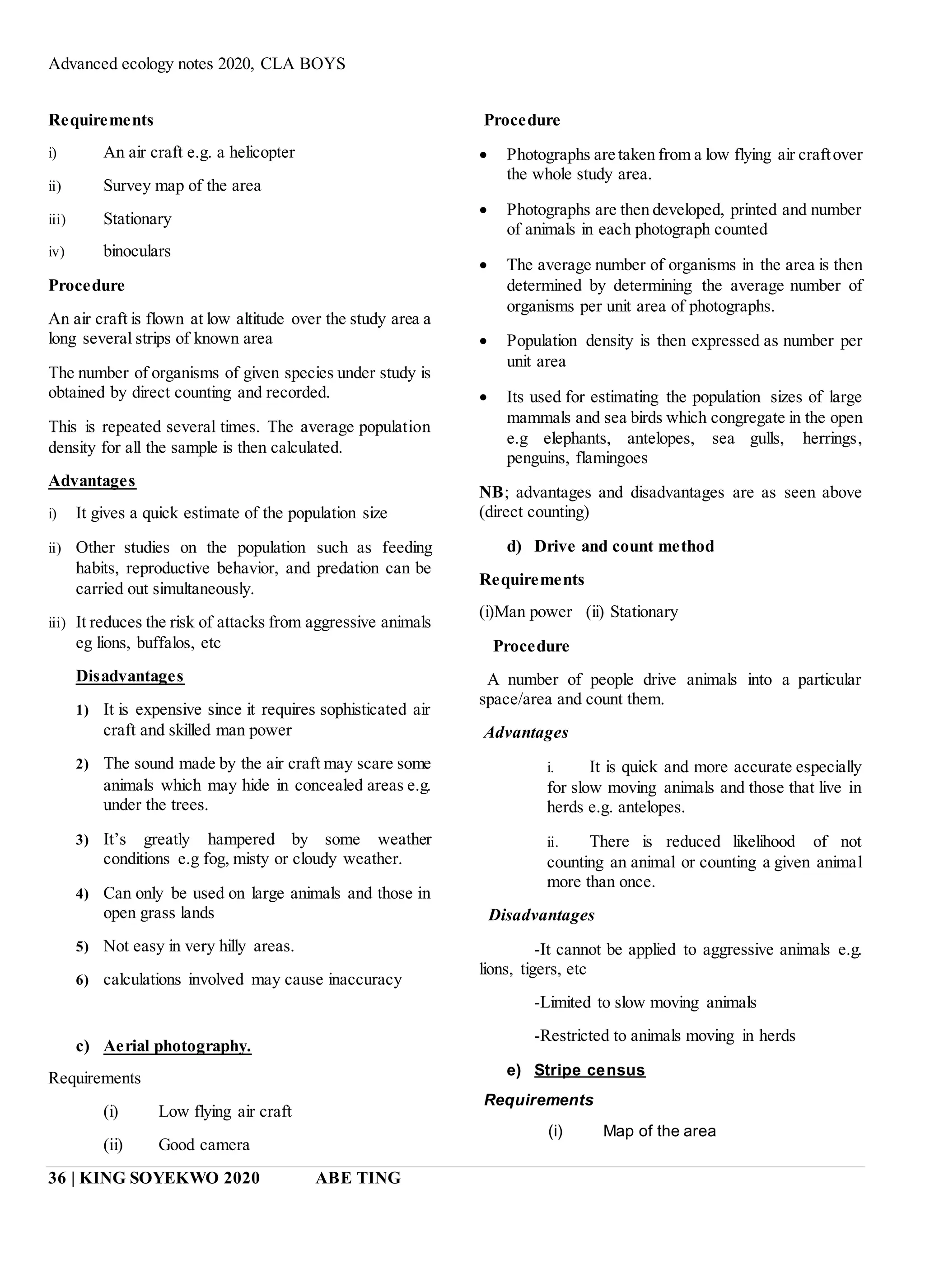 Advanced ecology notes 2020, CLA BOYS
36 | KING SOYEKWO 2020 ABE TING
Requirements
i) An air craft e.g. a helicopter
ii) Survey map of the area
iii) Stationary
iv) binoculars
Procedure
An air craft is flown at low altitude over the study area a
long several strips of known area
The number of organisms of given species under study is
obtained by direct counting and recorded.
This is repeated several times. The average population
density for all the sample is then calculated.
Advantages
i) It gives a quick estimate of the population size
ii) Other studies on the population such as feeding
habits, reproductive behavior, and predation can be
carried out simultaneously.
iii) It reduces the risk of attacks from aggressive animals
eg lions, buffalos, etc
Disadvantages
1) It is expensive since it requires sophisticated air
craft and skilled man power
2) The sound made by the air craft may scare some
animals which may hide in concealed areas e.g.
under the trees.
3) It’s greatly hampered by some weather
conditions e.g fog, misty or cloudy weather.
4) Can only be used on large animals and those in
open grass lands
5) Not easy in very hilly areas.
6) calculations involved may cause inaccuracy
c) Aerial photography.
Requirements
(i) Low flying air craft
(ii) Good camera
Procedure
 Photographs are taken from a low flying air craftover
the whole study area.
 Photographs are then developed, printed and number
of animals in each photograph counted
 The average number of organisms in the area is then
determined by determining the average number of
organisms per unit area of photographs.
 Population density is then expressed as number per
unit area
 Its used for estimating the population sizes of large
mammals and sea birds which congregate in the open
e.g elephants, antelopes, sea gulls, herrings,
penguins, flamingoes
NB; advantages and disadvantages are as seen above
(direct counting)
d) Drive and count method
Requirements
(i)Man power (ii) Stationary
Procedure
A number of people drive animals into a particular
space/area and count them.
Advantages
i. It is quick and more accurate especially
for slow moving animals and those that live in
herds e.g. antelopes.
ii. There is reduced likelihood of not
counting an animal or counting a given animal
more than once.
Disadvantages
-It cannot be applied to aggressive animals e.g.
lions, tigers, etc
-Limited to slow moving animals
-Restricted to animals moving in herds
e) Stripe census
Requirements
(i) Map of the area
 