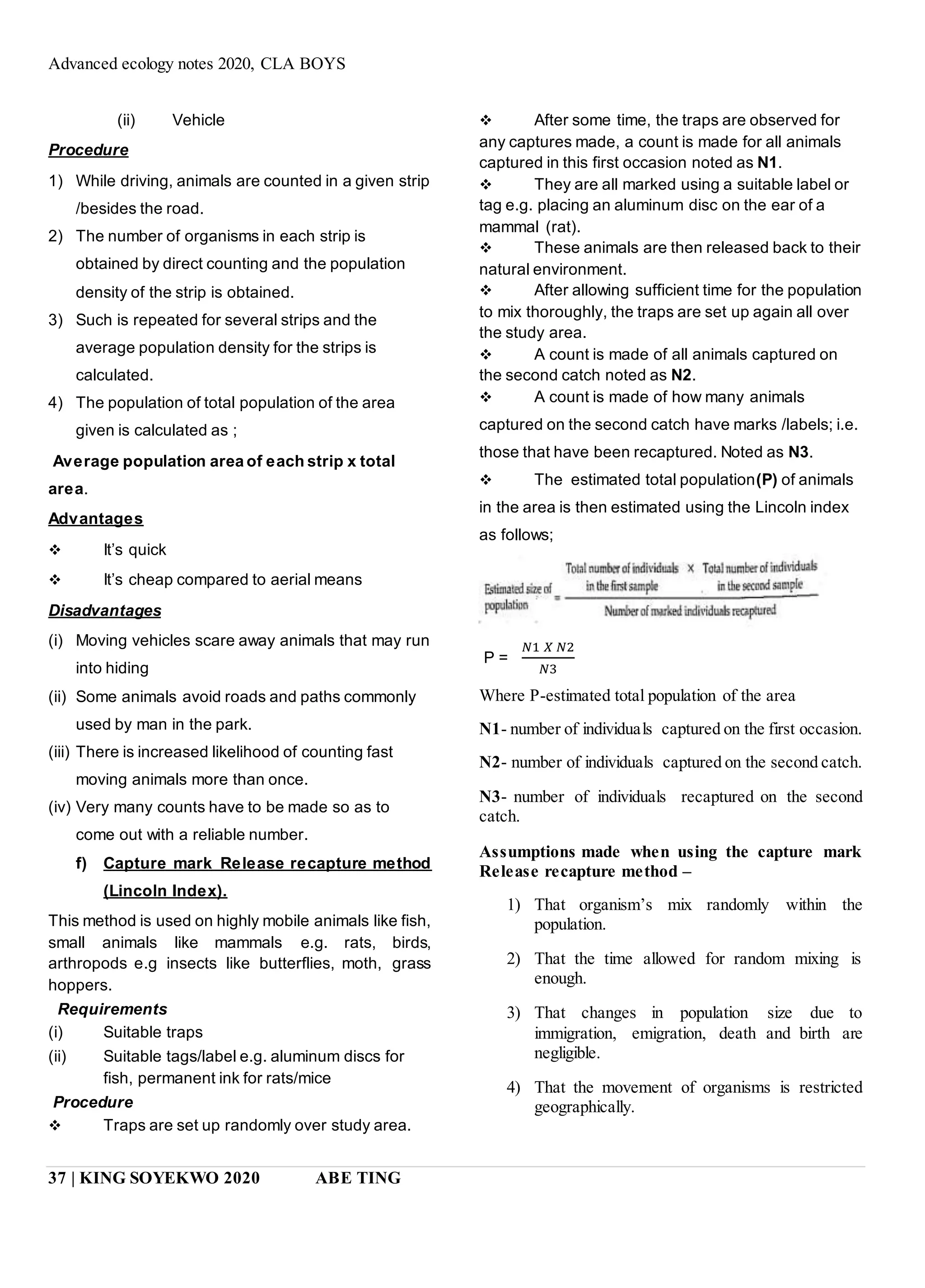 Advanced ecology notes 2020, CLA BOYS
37 | KING SOYEKWO 2020 ABE TING
(ii) Vehicle
Procedure
1) While driving, animals are counted in a given strip
/besides the road.
2) The number of organisms in each strip is
obtained by direct counting and the population
density of the strip is obtained.
3) Such is repeated for several strips and the
average population density for the strips is
calculated.
4) The population of total population of the area
given is calculated as ;
Average population area of each strip x total
area.
Advantages
 It’s quick
 It’s cheap compared to aerial means
Disadvantages
(i) Moving vehicles scare away animals that may run
into hiding
(ii) Some animals avoid roads and paths commonly
used by man in the park.
(iii) There is increased likelihood of counting fast
moving animals more than once.
(iv) Very many counts have to be made so as to
come out with a reliable number.
f) Capture mark Release recapture method
(Lincoln Index).
This method is used on highly mobile animals like fish,
small animals like mammals e.g. rats, birds,
arthropods e.g insects like butterflies, moth, grass
hoppers.
Requirements
(i) Suitable traps
(ii) Suitable tags/label e.g. aluminum discs for
fish, permanent ink for rats/mice
Procedure
 Traps are set up randomly over study area.
 After some time, the traps are observed for
any captures made, a count is made for all animals
captured in this first occasion noted as N1.
 They are all marked using a suitable label or
tag e.g. placing an aluminum disc on the ear of a
mammal (rat).
 These animals are then released back to their
natural environment.
 After allowing sufficient time for the population
to mix thoroughly, the traps are set up again all over
the study area.
 A count is made of all animals captured on
the second catch noted as N2.
 A count is made of how many animals
captured on the second catch have marks /labels; i.e.
those that have been recaptured. Noted as N3.
 The estimated total population(P) of animals
in the area is then estimated using the Lincoln index
as follows;
P =
𝑁1 𝑋 𝑁2
𝑁3
Where P-estimated total population of the area
N1- number of individuals captured on the first occasion.
N2- number of individuals captured on the second catch.
N3- number of individuals recaptured on the second
catch.
Assumptions made when using the capture mark
Release recapture method –
1) That organism’s mix randomly within the
population.
2) That the time allowed for random mixing is
enough.
3) That changes in population size due to
immigration, emigration, death and birth are
negligible.
4) That the movement of organisms is restricted
geographically.
 