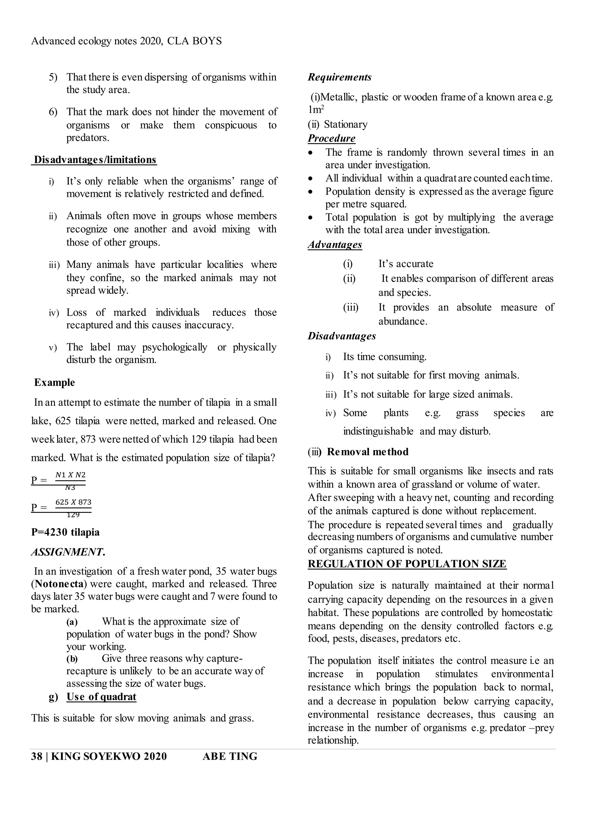 Advanced ecology notes 2020, CLA BOYS
38 | KING SOYEKWO 2020 ABE TING
5) That there is even dispersing of organisms within
the study area.
6) That the mark does not hinder the movement of
organisms or make them conspicuous to
predators.
Disadvantages/limitations
i) It’s only reliable when the organisms’ range of
movement is relatively restricted and defined.
ii) Animals often move in groups whose members
recognize one another and avoid mixing with
those of other groups.
iii) Many animals have particular localities where
they confine, so the marked animals may not
spread widely.
iv) Loss of marked individuals reduces those
recaptured and this causes inaccuracy.
v) The label may psychologically or physically
disturb the organism.
Example
In an attempt to estimate the number of tilapia in a small
lake, 625 tilapia were netted, marked and released. One
weeklater, 873 were netted of which 129 tilapia had been
marked. What is the estimated population size of tilapia?
P =
𝑁1 𝑋 𝑁2
𝑁3
P =
625 𝑋 873
129
P=4230 tilapia
ASSIGNMENT.
In an investigation of a fresh water pond, 35 water bugs
(Notonecta) were caught, marked and released. Three
days later 35 water bugs were caught and 7 were found to
be marked.
(a) What is the approximate size of
population of water bugs in the pond? Show
your working.
(b) Give three reasons why capture-
recapture is unlikely to be an accurate way of
assessing the size of water bugs.
g) Use of quadrat
This is suitable for slow moving animals and grass.
Requirements
(i)Metallic, plastic or wooden frame of a known area e.g.
1m2
(ii) Stationary
Procedure
 The frame is randomly thrown several times in an
area under investigation.
 All individual within a quadratare counted eachtime.
 Population density is expressed as the average figure
per metre squared.
 Total population is got by multiplying the average
with the total area under investigation.
Advantages
(i) It’s accurate
(ii) It enables comparison of different areas
and species.
(iii) It provides an absolute measure of
abundance.
Disadvantages
i) Its time consuming.
ii) It’s not suitable for first moving animals.
iii) It’s not suitable for large sized animals.
iv) Some plants e.g. grass species are
indistinguishable and may disturb.
(iii) Removal method
This is suitable for small organisms like insects and rats
within a known area of grassland or volume of water.
After sweeping with a heavy net, counting and recording
of the animals captured is done without replacement.
The procedure is repeated several times and gradually
decreasing numbers of organisms and cumulative number
of organisms captured is noted.
REGULATION OF POPULATION SIZE
Population size is naturally maintained at their normal
carrying capacity depending on the resources in a given
habitat. These populations are controlled by homeostatic
means depending on the density controlled factors e.g.
food, pests, diseases, predators etc.
The population itself initiates the control measure i.e an
increase in population stimulates environmental
resistance which brings the population back to normal,
and a decrease in population below carrying capacity,
environmental resistance decreases, thus causing an
increase in the number of organisms e.g. predator –prey
relationship.
 