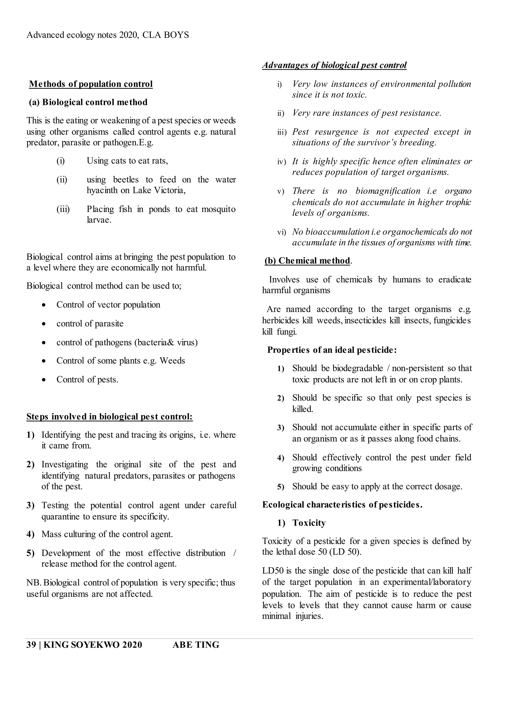 Advanced ecology notes 2020, CLA BOYS
39 | KING SOYEKWO 2020 ABE TING
Methods of population control
(a) Biological control method
This is the eating or weakening of a pest species or weeds
using other organisms called control agents e.g. natural
predator, parasite or pathogen.E.g.
(i) Using cats to eat rats,
(ii) using beetles to feed on the water
hyacinth on Lake Victoria,
(iii) Placing fish in ponds to eat mosquito
larvae.
Biological control aims at bringing the pest population to
a level where they are economically not harmful.
Biological control method can be used to;
 Control of vector population
 control of parasite
 control of pathogens (bacteria& virus)
 Control of some plants e.g. Weeds
 Control of pests.
Steps involved in biological pest control:
1) Identifying the pest and tracing its origins, i.e. where
it came from.
2) Investigating the original site of the pest and
identifying natural predators, parasites or pathogens
of the pest.
3) Testing the potential control agent under careful
quarantine to ensure its specificity.
4) Mass culturing of the control agent.
5) Development of the most effective distribution /
release method for the control agent.
NB.Biological control of population is very specific; thus
useful organisms are not affected.
Advantages of biological pest control
i) Very low instances of environmental pollution
since it is not toxic.
ii) Very rare instances of pest resistance.
iii) Pest resurgence is not expected except in
situations of the survivor’s breeding.
iv) It is highly specific hence often eliminates or
reduces population of target organisms.
v) There is no biomagnification i.e organo
chemicals do not accumulate in higher trophic
levels of organisms.
vi) No bioaccumulation i.e organochemicals do not
accumulate in the tissues of organisms with time.
(b) Chemical method.
Involves use of chemicals by humans to eradicate
harmful organisms
Are named according to the target organisms e.g.
herbicides kill weeds,insecticides kill insects, fungicides
kill fungi.
Properties of an ideal pesticide:
1) Should be biodegradable / non-persistent so that
toxic products are not left in or on crop plants.
2) Should be specific so that only pest species is
killed.
3) Should not accumulate either in specific parts of
an organism or as it passes along food chains.
4) Should effectively control the pest under field
growing conditions
5) Should be easy to apply at the correct dosage.
Ecological characteristics of pesticides.
1) Toxicity
Toxicity of a pesticide for a given species is defined by
the lethal dose 50 (LD 50).
LD50 is the single dose of the pesticide that can kill half
of the target population in an experimental/laboratory
population. The aim of pesticide is to reduce the pest
levels to levels that they cannot cause harm or cause
minimal injuries.
 