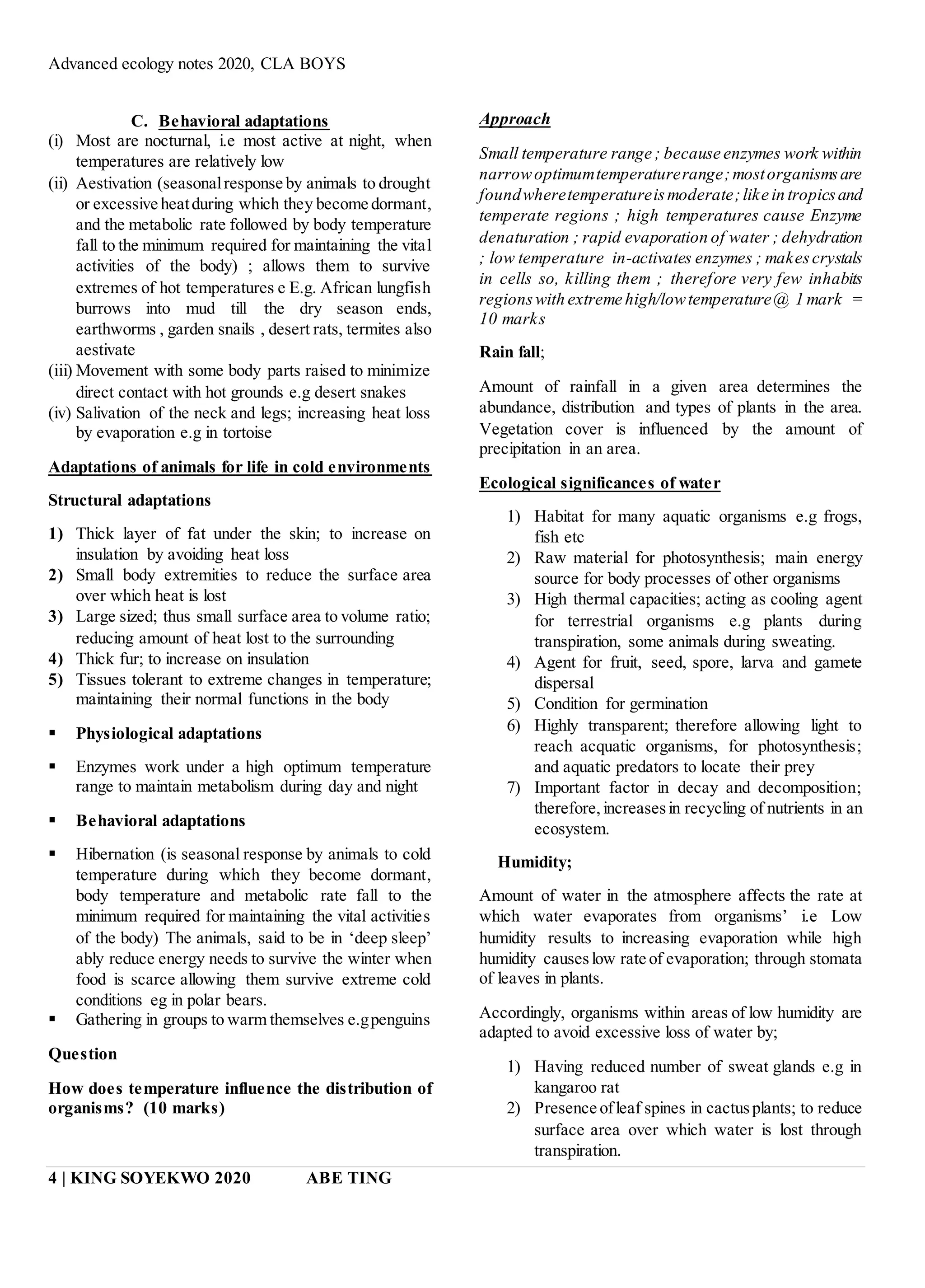 Advanced ecology notes 2020, CLA BOYS
4 | KING SOYEKWO 2020 ABE TING
C. Behavioral adaptations
(i) Most are nocturnal, i.e most active at night, when
temperatures are relatively low
(ii) Aestivation (seasonalresponse by animals to drought
or excessive heatduring which they become dormant,
and the metabolic rate followed by body temperature
fall to the minimum required for maintaining the vital
activities of the body) ; allows them to survive
extremes of hot temperatures e E.g. African lungfish
burrows into mud till the dry season ends,
earthworms , garden snails , desert rats, termites also
aestivate
(iii) Movement with some body parts raised to minimize
direct contact with hot grounds e.g desert snakes
(iv) Salivation of the neck and legs; increasing heat loss
by evaporation e.g in tortoise
Adaptations of animals for life in cold environments
Structural adaptations
1) Thick layer of fat under the skin; to increase on
insulation by avoiding heat loss
2) Small body extremities to reduce the surface area
over which heat is lost
3) Large sized; thus small surface area to volume ratio;
reducing amount of heat lost to the surrounding
4) Thick fur; to increase on insulation
5) Tissues tolerant to extreme changes in temperature;
maintaining their normal functions in the body
 Physiological adaptations
 Enzymes work under a high optimum temperature
range to maintain metabolism during day and night
 Behavioral adaptations
 Hibernation (is seasonal response by animals to cold
temperature during which they become dormant,
body temperature and metabolic rate fall to the
minimum required for maintaining the vital activities
of the body) The animals, said to be in ‘deep sleep’
ably reduce energy needs to survive the winter when
food is scarce allowing them survive extreme cold
conditions eg in polar bears.
 Gathering in groups to warm themselves e.gpenguins
Question
How does temperature influence the distribution of
organisms? (10 marks)
Approach
Small temperature range ; because enzymes work within
narrowoptimumtemperaturerange;mostorganismsare
foundwheretemperatureismoderate;like in tropicsand
temperate regions ; high temperatures cause Enzyme
denaturation ; rapid evaporation of water ; dehydration
; low temperature in-activates enzymes ; makescrystals
in cells so, killing them ; therefore very few inhabits
regionswith extreme high/lowtemperature@ 1 mark =
10 marks
Rain fall;
Amount of rainfall in a given area determines the
abundance, distribution and types of plants in the area.
Vegetation cover is influenced by the amount of
precipitation in an area.
Ecological significances of water
1) Habitat for many aquatic organisms e.g frogs,
fish etc
2) Raw material for photosynthesis; main energy
source for body processes of other organisms
3) High thermal capacities; acting as cooling agent
for terrestrial organisms e.g plants during
transpiration, some animals during sweating.
4) Agent for fruit, seed, spore, larva and gamete
dispersal
5) Condition for germination
6) Highly transparent; therefore allowing light to
reach acquatic organisms, for photosynthesis;
and aquatic predators to locate their prey
7) Important factor in decay and decomposition;
therefore,increasesin recycling of nutrients in an
ecosystem.
Humidity;
Amount of water in the atmosphere affects the rate at
which water evaporates from organisms’ i.e Low
humidity results to increasing evaporation while high
humidity causeslow rate of evaporation; through stomata
of leaves in plants.
Accordingly, organisms within areas of low humidity are
adapted to avoid excessive loss of water by;
1) Having reduced number of sweat glands e.g in
kangaroo rat
2) Presence ofleaf spines in cactusplants; to reduce
surface area over which water is lost through
transpiration.
 