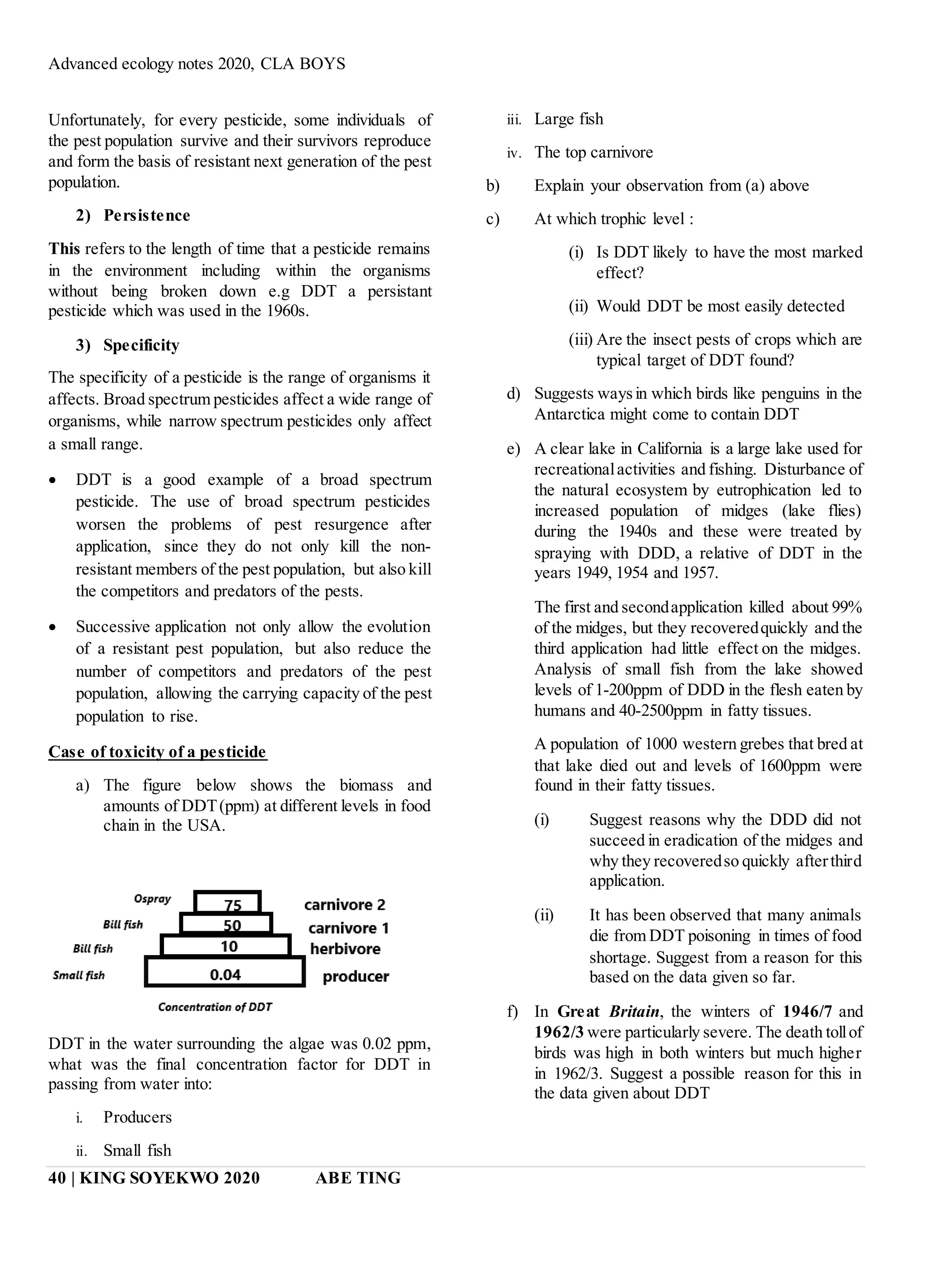Advanced ecology notes 2020, CLA BOYS
40 | KING SOYEKWO 2020 ABE TING
Unfortunately, for every pesticide, some individuals of
the pest population survive and their survivors reproduce
and form the basis of resistant next generation of the pest
population.
2) Persistence
This refers to the length of time that a pesticide remains
in the environment including within the organisms
without being broken down e.g DDT a persistant
pesticide which was used in the 1960s.
3) Specificity
The specificity of a pesticide is the range of organisms it
affects. Broad spectrum pesticides affect a wide range of
organisms, while narrow spectrum pesticides only affect
a small range.
 DDT is a good example of a broad spectrum
pesticide. The use of broad spectrum pesticides
worsen the problems of pest resurgence after
application, since they do not only kill the non-
resistant members of the pest population, but also kill
the competitors and predators of the pests.
 Successive application not only allow the evolution
of a resistant pest population, but also reduce the
number of competitors and predators of the pest
population, allowing the carrying capacity of the pest
population to rise.
Case of toxicity of a pesticide
a) The figure below shows the biomass and
amounts of DDT(ppm) at different levels in food
chain in the USA.
DDT in the water surrounding the algae was 0.02 ppm,
what was the final concentration factor for DDT in
passing from water into:
i. Producers
ii. Small fish
iii. Large fish
iv. The top carnivore
b) Explain your observation from (a) above
c) At which trophic level :
(i) Is DDT likely to have the most marked
effect?
(ii) Would DDT be most easily detected
(iii) Are the insect pests of crops which are
typical target of DDT found?
d) Suggests waysin which birds like penguins in the
Antarctica might come to contain DDT
e) A clear lake in California is a large lake used for
recreationalactivities and fishing. Disturbance of
the natural ecosystem by eutrophication led to
increased population of midges (lake flies)
during the 1940s and these were treated by
spraying with DDD, a relative of DDT in the
years 1949, 1954 and 1957.
The first and secondapplication killed about 99%
of the midges, but they recoveredquickly and the
third application had little effect on the midges.
Analysis of small fish from the lake showed
levels of 1-200ppm of DDD in the flesh eaten by
humans and 40-2500ppm in fatty tissues.
A population of 1000 western grebes that bred at
that lake died out and levels of 1600ppm were
found in their fatty tissues.
(i) Suggest reasons why the DDD did not
succeed in eradication of the midges and
why they recoveredso quickly afterthird
application.
(ii) It has been observed that many animals
die from DDT poisoning in times of food
shortage. Suggest from a reason for this
based on the data given so far.
f) In Great Britain, the winters of 1946/7 and
1962/3 were particularly severe. The death tollof
birds was high in both winters but much higher
in 1962/3. Suggest a possible reason for this in
the data given about DDT
 