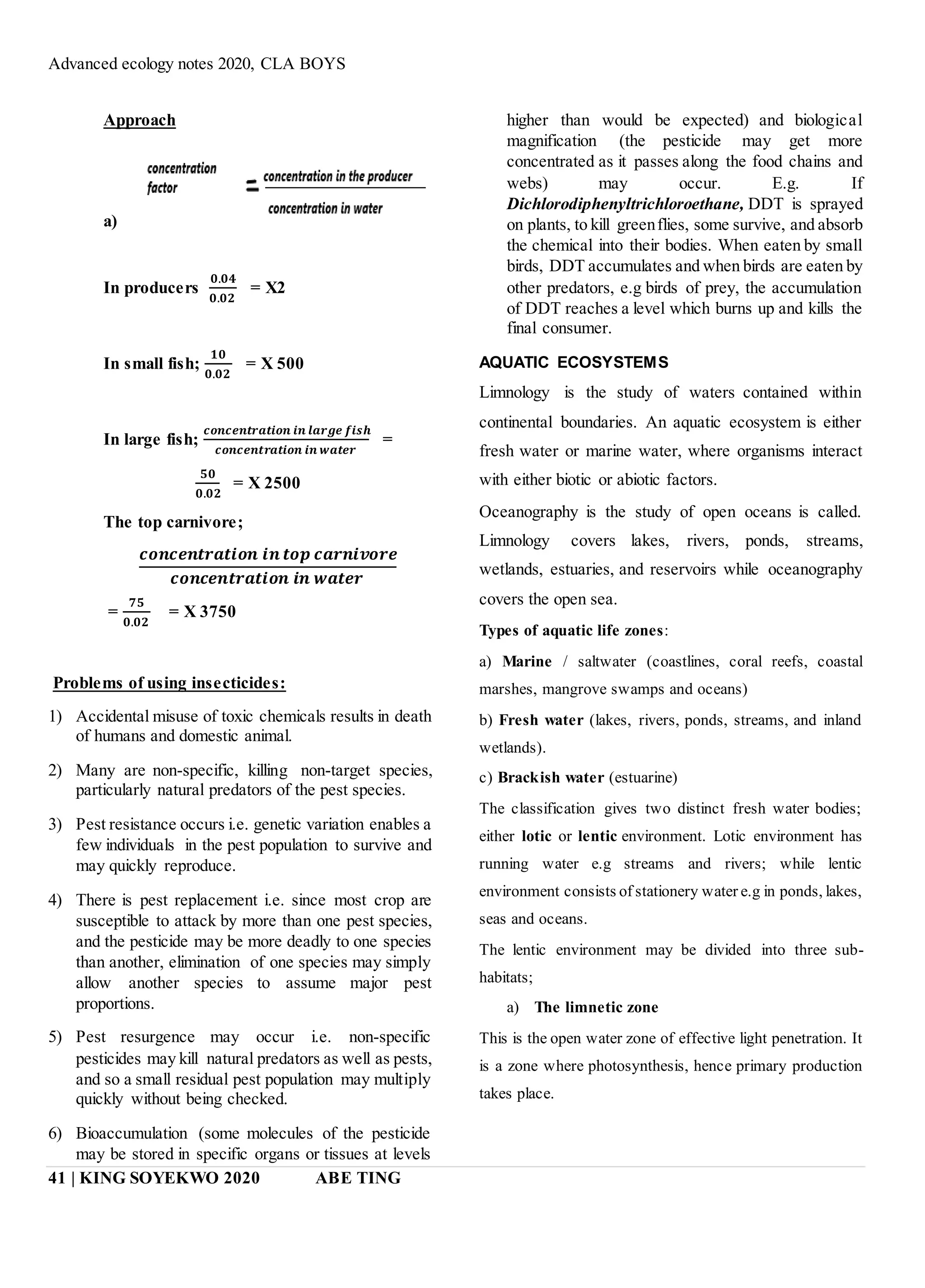 Advanced ecology notes 2020, CLA BOYS
41 | KING SOYEKWO 2020 ABE TING
Approach
a)
In producers
𝟎.𝟎𝟒
𝟎.𝟎𝟐
= X2
In small fish;
𝟏𝟎
𝟎.𝟎𝟐
= X 500
In large fish;
𝒄𝒐𝒏𝒄𝒆𝒏𝒕𝒓𝒂𝒕𝒊𝒐𝒏 𝒊𝒏 𝒍𝒂𝒓𝒈𝒆 𝒇𝒊𝒔𝒉
𝒄𝒐𝒏𝒄𝒆𝒏𝒕𝒓𝒂𝒕𝒊𝒐𝒏 𝒊𝒏 𝒘𝒂𝒕𝒆𝒓
=
𝟓𝟎
𝟎.𝟎𝟐
= X 2500
The top carnivore;
𝒄𝒐𝒏𝒄𝒆𝒏𝒕𝒓𝒂𝒕𝒊𝒐𝒏 𝒊𝒏 𝒕𝒐𝒑 𝒄𝒂𝒓𝒏𝒊𝒗𝒐𝒓𝒆
𝒄𝒐𝒏𝒄𝒆𝒏𝒕𝒓𝒂𝒕𝒊𝒐𝒏 𝒊𝒏 𝒘𝒂𝒕𝒆𝒓
=
𝟕𝟓
𝟎.𝟎𝟐
= X 3750
Problems of using insecticides:
1) Accidental misuse of toxic chemicals results in death
of humans and domestic animal.
2) Many are non-specific, killing non-target species,
particularly natural predators of the pest species.
3) Pest resistance occurs i.e. genetic variation enables a
few individuals in the pest population to survive and
may quickly reproduce.
4) There is pest replacement i.e. since most crop are
susceptible to attack by more than one pest species,
and the pesticide may be more deadly to one species
than another, elimination of one species may simply
allow another species to assume major pest
proportions.
5) Pest resurgence may occur i.e. non-specific
pesticides may kill natural predators as well as pests,
and so a small residual pest population may multiply
quickly without being checked.
6) Bioaccumulation (some molecules of the pesticide
may be stored in specific organs or tissues at levels
higher than would be expected) and biological
magnification (the pesticide may get more
concentrated as it passes along the food chains and
webs) may occur. E.g. If
Dichlorodiphenyltrichloroethane, DDT is sprayed
on plants, to kill greenflies, some survive, and absorb
the chemical into their bodies. When eaten by small
birds, DDT accumulates and when birds are eaten by
other predators, e.g birds of prey, the accumulation
of DDT reaches a level which burns up and kills the
final consumer.
AQUATIC ECOSYSTEMS
Limnology is the study of waters contained within
continental boundaries. An aquatic ecosystem is either
fresh water or marine water, where organisms interact
with either biotic or abiotic factors.
Oceanography is the study of open oceans is called.
Limnology covers lakes, rivers, ponds, streams,
wetlands, estuaries, and reservoirs while oceanography
covers the open sea.
Types of aquatic life zones:
a) Marine / saltwater (coastlines, coral reefs, coastal
marshes, mangrove swamps and oceans)
b) Fresh water (lakes, rivers, ponds, streams, and inland
wetlands).
c) Brackish water (estuarine)
The classification gives two distinct fresh water bodies;
either lotic or lentic environment. Lotic environment has
running water e.g streams and rivers; while lentic
environment consists of stationery water e.g in ponds, lakes,
seas and oceans.
The lentic environment may be divided into three sub-
habitats;
a) The limnetic zone
This is the open water zone of effective light penetration. It
is a zone where photosynthesis, hence primary production
takes place.
 