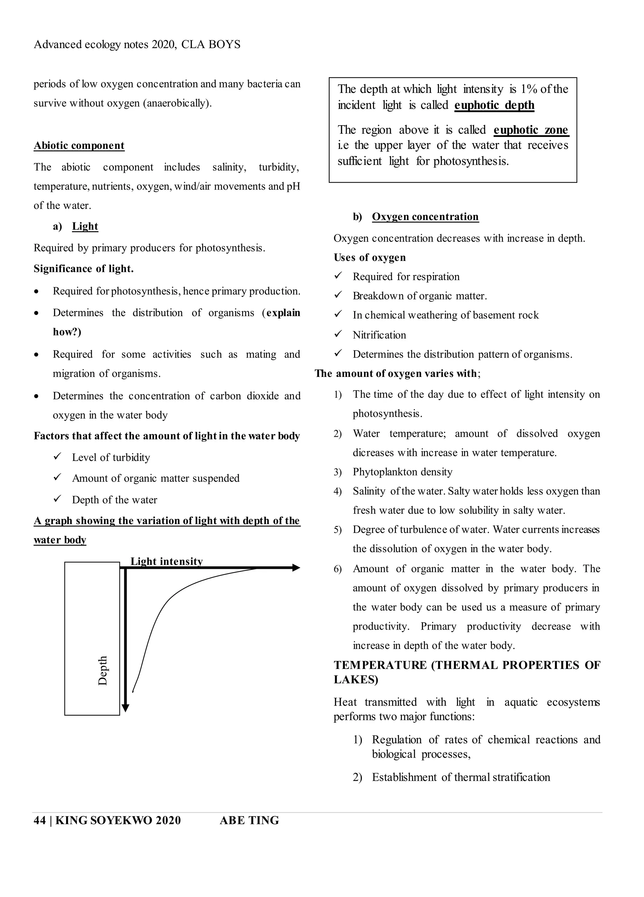 Advanced ecology notes 2020, CLA BOYS
44 | KING SOYEKWO 2020 ABE TING
periods of low oxygen concentration and many bacteria can
survive without oxygen (anaerobically).
Abiotic component
The abiotic component includes salinity, turbidity,
temperature, nutrients, oxygen, wind/air movements and pH
of the water.
a) Light
Required by primary producers for photosynthesis.
Significance of light.
 Required for photosynthesis, hence primary production.
 Determines the distribution of organisms (explain
how?)
 Required for some activities such as mating and
migration of organisms.
 Determines the concentration of carbon dioxide and
oxygen in the water body
Factors that affect the amount of light in the water body
 Level of turbidity
 Amount of organic matter suspended
 Depth of the water
A graph showing the variation of light with depth of the
water body
Light intensity
b) Oxygen concentration
Oxygen concentration decreases with increase in depth.
Uses of oxygen
 Required for respiration
 Breakdown of organic matter.
 In chemical weathering of basement rock
 Nitrification
 Determines the distribution pattern of organisms.
The amount of oxygen varies with;
1) The time of the day due to effect of light intensity on
photosynthesis.
2) Water temperature; amount of dissolved oxygen
dicreases with increase in water temperature.
3) Phytoplankton density
4) Salinity of the water. Salty water holds less oxygen than
fresh water due to low solubility in salty water.
5) Degree of turbulence of water. Water currents increases
the dissolution of oxygen in the water body.
6) Amount of organic matter in the water body. The
amount of oxygen dissolved by primary producers in
the water body can be used us a measure of primary
productivity. Primary productivity decrease with
increase in depth of the water body.
TEMPERATURE (THERMAL PROPERTIES OF
LAKES)
Heat transmitted with light in aquatic ecosystems
performs two major functions:
1) Regulation of rates of chemical reactions and
biological processes,
2) Establishment of thermal stratification
The depth at which light intensity is 1% of the
incident light is called euphotic depth
The region above it is called euphotic zone
i.e the upper layer of the water that receives
sufficient light for photosynthesis.
Depth
 