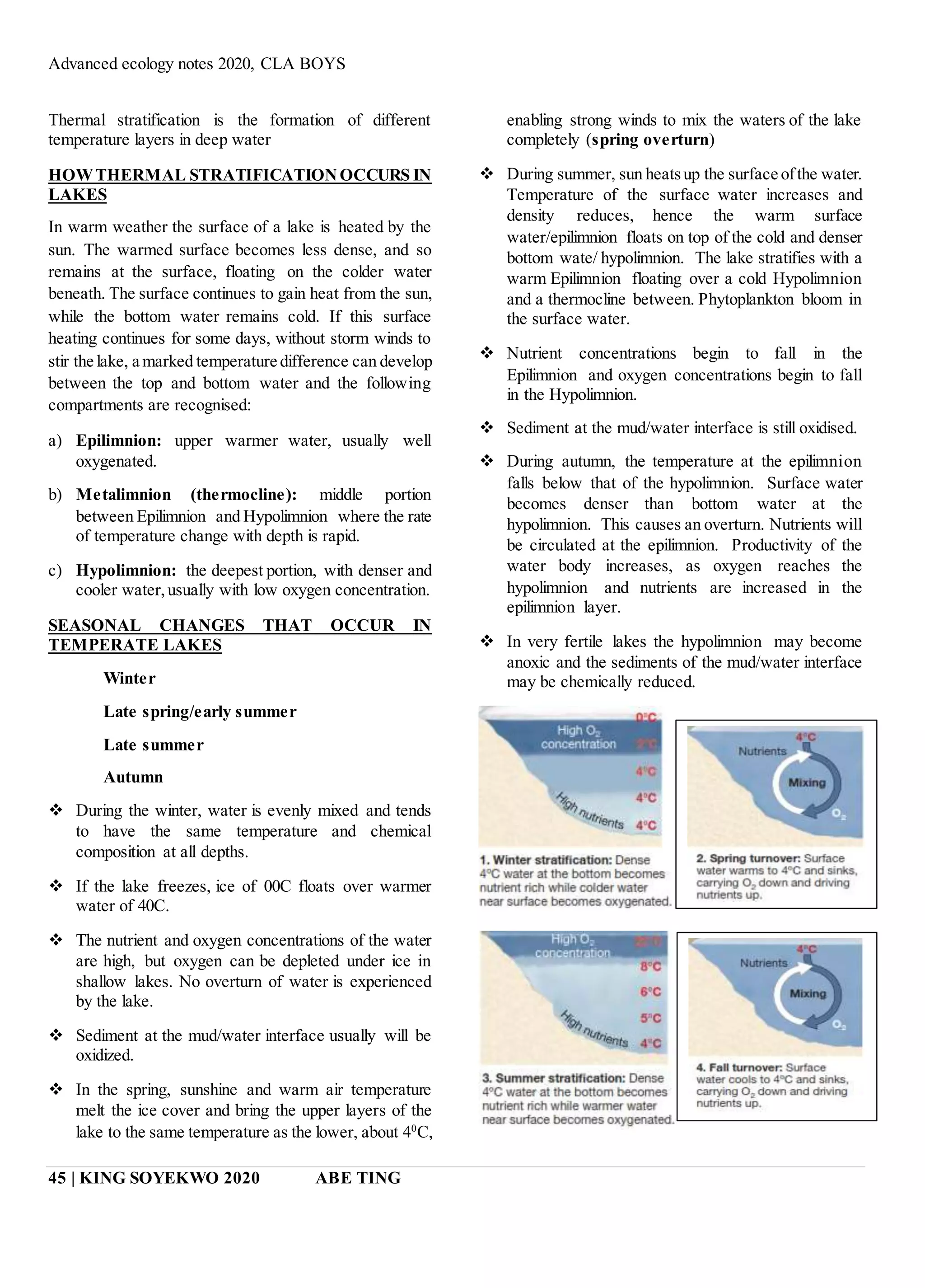 Advanced ecology notes 2020, CLA BOYS
45 | KING SOYEKWO 2020 ABE TING
Thermal stratification is the formation of different
temperature layers in deep water
HOWTHERMAL STRATIFICATIONOCCURS IN
LAKES
In warm weather the surface of a lake is heated by the
sun. The warmed surface becomes less dense, and so
remains at the surface, floating on the colder water
beneath. The surface continues to gain heat from the sun,
while the bottom water remains cold. If this surface
heating continues for some days, without storm winds to
stir the lake, a marked temperature difference can develop
between the top and bottom water and the following
compartments are recognised:
a) Epilimnion: upper warmer water, usually well
oxygenated.
b) Metalimnion (thermocline): middle portion
between Epilimnion and Hypolimnion where the rate
of temperature change with depth is rapid.
c) Hypolimnion: the deepest portion, with denser and
cooler water,usually with low oxygen concentration.
SEASONAL CHANGES THAT OCCUR IN
TEMPERATE LAKES
Winter
Late spring/early summer
Late summer
Autumn
 During the winter, water is evenly mixed and tends
to have the same temperature and chemical
composition at all depths.
 If the lake freezes, ice of 00C floats over warmer
water of 40C.
 The nutrient and oxygen concentrations of the water
are high, but oxygen can be depleted under ice in
shallow lakes. No overturn of water is experienced
by the lake.
 Sediment at the mud/water interface usually will be
oxidized.
 In the spring, sunshine and warm air temperature
melt the ice cover and bring the upper layers of the
lake to the same temperature as the lower, about 40
C,
enabling strong winds to mix the waters of the lake
completely (spring overturn)
 During summer, sun heatsup the surface ofthe water.
Temperature of the surface water increases and
density reduces, hence the warm surface
water/epilimnion floats on top of the cold and denser
bottom wate/ hypolimnion. The lake stratifies with a
warm Epilimnion floating over a cold Hypolimnion
and a thermocline between. Phytoplankton bloom in
the surface water.
 Nutrient concentrations begin to fall in the
Epilimnion and oxygen concentrations begin to fall
in the Hypolimnion.
 Sediment at the mud/water interface is still oxidised.
 During autumn, the temperature at the epilimnion
falls below that of the hypolimnion. Surface water
becomes denser than bottom water at the
hypolimnion. This causes an overturn. Nutrients will
be circulated at the epilimnion. Productivity of the
water body increases, as oxygen reaches the
hypolimnion and nutrients are increased in the
epilimnion layer.
 In very fertile lakes the hypolimnion may become
anoxic and the sediments of the mud/water interface
may be chemically reduced.
 