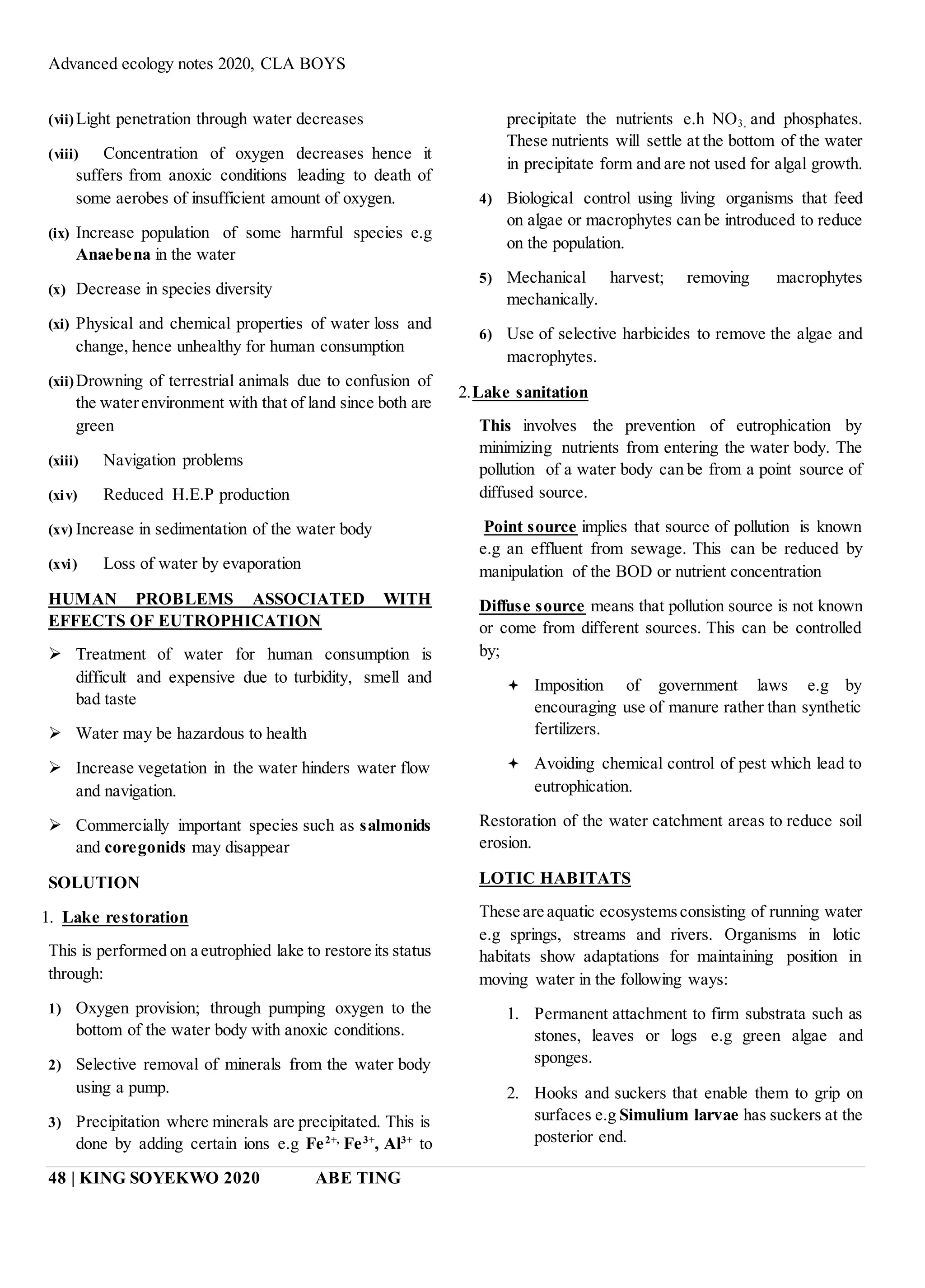 Advanced ecology notes 2020, CLA BOYS
48 | KING SOYEKWO 2020 ABE TING
(vii)Light penetration through water decreases
(viii) Concentration of oxygen decreases hence it
suffers from anoxic conditions leading to death of
some aerobes of insufficient amount of oxygen.
(ix) Increase population of some harmful species e.g
Anaebena in the water
(x) Decrease in species diversity
(xi) Physical and chemical properties of water loss and
change, hence unhealthy for human consumption
(xii)Drowning of terrestrial animals due to confusion of
the waterenvironment with that of land since both are
green
(xiii) Navigation problems
(xiv) Reduced H.E.P production
(xv) Increase in sedimentation of the water body
(xvi) Loss of water by evaporation
HUMAN PROBLEMS ASSOCIATED WITH
EFFECTS OF EUTROPHICATION
 Treatment of water for human consumption is
difficult and expensive due to turbidity, smell and
bad taste
 Water may be hazardous to health
 Increase vegetation in the water hinders water flow
and navigation.
 Commercially important species such as salmonids
and coregonids may disappear
SOLUTION
1. Lake restoration
This is performed on a eutrophied lake to restore its status
through:
1) Oxygen provision; through pumping oxygen to the
bottom of the water body with anoxic conditions.
2) Selective removal of minerals from the water body
using a pump.
3) Precipitation where minerals are precipitated. This is
done by adding certain ions e.g Fe2+,
Fe3+
, Al3+
to
precipitate the nutrients e.h NO3, and phosphates.
These nutrients will settle at the bottom of the water
in precipitate form and are not used for algal growth.
4) Biological control using living organisms that feed
on algae or macrophytes can be introduced to reduce
on the population.
5) Mechanical harvest; removing macrophytes
mechanically.
6) Use of selective harbicides to remove the algae and
macrophytes.
2.Lake sanitation
This involves the prevention of eutrophication by
minimizing nutrients from entering the water body. The
pollution of a water body can be from a point source of
diffused source.
Point source implies that source of pollution is known
e.g an effluent from sewage. This can be reduced by
manipulation of the BOD or nutrient concentration
Diffuse source means that pollution source is not known
or come from different sources. This can be controlled
by;
 Imposition of government laws e.g by
encouraging use of manure rather than synthetic
fertilizers.
 Avoiding chemical control of pest which lead to
eutrophication.
Restoration of the water catchment areas to reduce soil
erosion.
LOTIC HABITATS
These are aquatic ecosystemsconsisting of running water
e.g springs, streams and rivers. Organisms in lotic
habitats show adaptations for maintaining position in
moving water in the following ways:
1. Permanent attachment to firm substrata such as
stones, leaves or logs e.g green algae and
sponges.
2. Hooks and suckers that enable them to grip on
surfaces e.g Simulium larvae has suckers at the
posterior end.
 