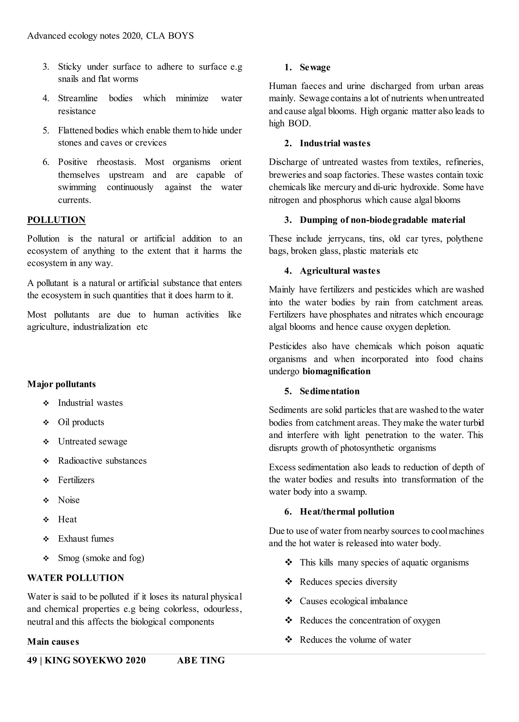 Advanced ecology notes 2020, CLA BOYS
49 | KING SOYEKWO 2020 ABE TING
3. Sticky under surface to adhere to surface e.g
snails and flat worms
4. Streamline bodies which minimize water
resistance
5. Flattened bodies which enable them to hide under
stones and caves or crevices
6. Positive rheostasis. Most organisms orient
themselves upstream and are capable of
swimming continuously against the water
currents.
POLLUTION
Pollution is the natural or artificial addition to an
ecosystem of anything to the extent that it harms the
ecosystem in any way.
A pollutant is a natural or artificial substance that enters
the ecosystem in such quantities that it does harm to it.
Most pollutants are due to human activities like
agriculture, industrialization etc
Major pollutants
 Industrial wastes
 Oil products
 Untreated sewage
 Radioactive substances
 Fertilizers
 Noise
 Heat
 Exhaust fumes
 Smog (smoke and fog)
WATER POLLUTION
Water is said to be polluted if it loses its natural physical
and chemical properties e.g being colorless, odourless,
neutral and this affects the biological components
Main causes
1. Sewage
Human faeces and urine discharged from urban areas
mainly. Sewage contains a lot of nutrients whenuntreated
and cause algal blooms. High organic matter also leads to
high BOD.
2. Industrial wastes
Discharge of untreated wastes from textiles, refineries,
breweries and soap factories. These wastes contain toxic
chemicals like mercury and di-uric hydroxide. Some have
nitrogen and phosphorus which cause algal blooms
3. Dumping of non-biodegradable material
These include jerrycans, tins, old car tyres, polythene
bags, broken glass, plastic materials etc
4. Agricultural wastes
Mainly have fertilizers and pesticides which are washed
into the water bodies by rain from catchment areas.
Fertilizers have phosphates and nitrates which encourage
algal blooms and hence cause oxygen depletion.
Pesticides also have chemicals which poison aquatic
organisms and when incorporated into food chains
undergo biomagnification
5. Sedimentation
Sediments are solid particles that are washed to the water
bodies from catchment areas. They make the water turbid
and interfere with light penetration to the water. This
disrupts growth of photosynthetic organisms
Excess sedimentation also leads to reduction of depth of
the water bodies and results into transformation of the
water body into a swamp.
6. Heat/thermal pollution
Due to use of water from nearby sources to coolmachines
and the hot water is released into water body.
 This kills many species of aquatic organisms
 Reduces species diversity
 Causes ecological imbalance
 Reduces the concentration of oxygen
 Reduces the volume of water
 