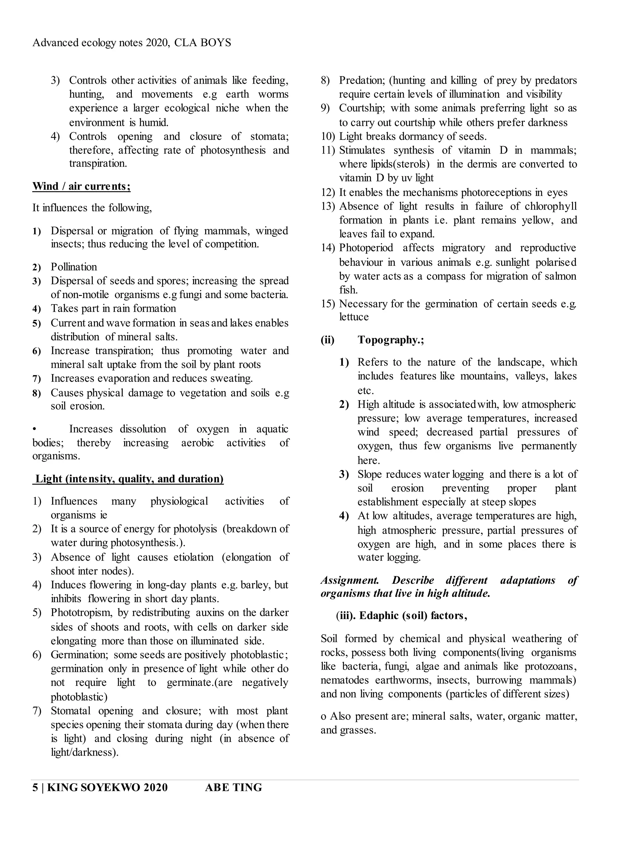 Advanced ecology notes 2020, CLA BOYS
5 | KING SOYEKWO 2020 ABE TING
3) Controls other activities of animals like feeding,
hunting, and movements e.g earth worms
experience a larger ecological niche when the
environment is humid.
4) Controls opening and closure of stomata;
therefore, affecting rate of photosynthesis and
transpiration.
Wind / air currents;
It influences the following,
1) Dispersal or migration of flying mammals, winged
insects; thus reducing the level of competition.
2) Pollination
3) Dispersal of seeds and spores; increasing the spread
of non-motile organisms e.g fungi and some bacteria.
4) Takes part in rain formation
5) Current and wave formation in seasand lakes enables
distribution of mineral salts.
6) Increase transpiration; thus promoting water and
mineral salt uptake from the soil by plant roots
7) Increases evaporation and reduces sweating.
8) Causes physical damage to vegetation and soils e.g
soil erosion.
• Increases dissolution of oxygen in aquatic
bodies; thereby increasing aerobic activities of
organisms.
Light (intensity, quality, and duration)
1) Influences many physiological activities of
organisms ie
2) It is a source of energy for photolysis (breakdown of
water during photosynthesis.).
3) Absence of light causes etiolation (elongation of
shoot inter nodes).
4) Induces flowering in long-day plants e.g. barley, but
inhibits flowering in short day plants.
5) Phototropism, by redistributing auxins on the darker
sides of shoots and roots, with cells on darker side
elongating more than those on illuminated side.
6) Germination; some seeds are positively photoblastic;
germination only in presence of light while other do
not require light to germinate.(are negatively
photoblastic)
7) Stomatal opening and closure; with most plant
species opening their stomata during day (when there
is light) and closing during night (in absence of
light/darkness).
8) Predation; (hunting and killing of prey by predators
require certain levels of illumination and visibility
9) Courtship; with some animals preferring light so as
to carry out courtship while others prefer darkness
10) Light breaks dormancy of seeds.
11) Stimulates synthesis of vitamin D in mammals;
where lipids(sterols) in the dermis are converted to
vitamin D by uv light
12) It enables the mechanisms photoreceptions in eyes
13) Absence of light results in failure of chlorophyll
formation in plants i.e. plant remains yellow, and
leaves fail to expand.
14) Photoperiod affects migratory and reproductive
behaviour in various animals e.g. sunlight polarised
by water acts as a compass for migration of salmon
fish.
15) Necessary for the germination of certain seeds e.g.
lettuce
(ii) Topography.;
1) Refers to the nature of the landscape, which
includes features like mountains, valleys, lakes
etc.
2) High altitude is associatedwith, low atmospheric
pressure; low average temperatures, increased
wind speed; decreased partial pressures of
oxygen, thus few organisms live permanently
here.
3) Slope reduces water logging and there is a lot of
soil erosion preventing proper plant
establishment especially at steep slopes
4) At low altitudes, average temperatures are high,
high atmospheric pressure, partial pressures of
oxygen are high, and in some places there is
water logging.
Assignment. Describe different adaptations of
organisms that live in high altitude.
(iii). Edaphic (soil) factors,
Soil formed by chemical and physical weathering of
rocks, possess both living components(living organisms
like bacteria, fungi, algae and animals like protozoans,
nematodes earthworms, insects, burrowing mammals)
and non living components (particles of different sizes)
o Also present are; mineral salts, water, organic matter,
and grasses.
 