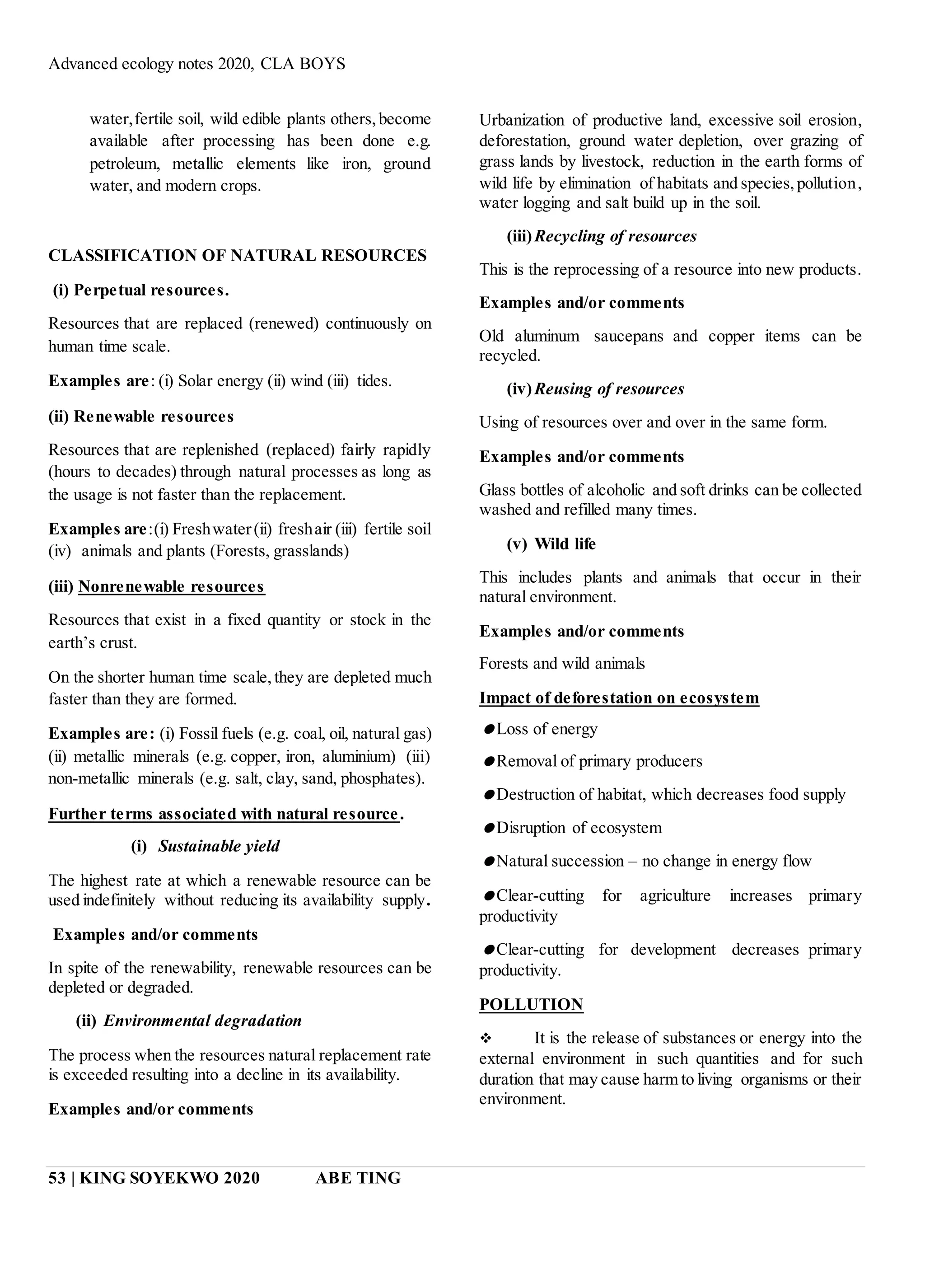 Advanced ecology notes 2020, CLA BOYS
53 | KING SOYEKWO 2020 ABE TING
water,fertile soil, wild edible plants others,become
available after processing has been done e.g.
petroleum, metallic elements like iron, ground
water, and modern crops.
CLASSIFICATION OF NATURAL RESOURCES
(i) Perpetual resources.
Resources that are replaced (renewed) continuously on
human time scale.
Examples are: (i) Solar energy (ii) wind (iii) tides.
(ii) Renewable resources
Resources that are replenished (replaced) fairly rapidly
(hours to decades) through natural processes as long as
the usage is not faster than the replacement.
Examples are:(i) Freshwater(ii) freshair (iii) fertile soil
(iv) animals and plants (Forests, grasslands)
(iii) Nonrenewable resources
Resources that exist in a fixed quantity or stock in the
earth’s crust.
On the shorter human time scale,they are depleted much
faster than they are formed.
Examples are: (i) Fossil fuels (e.g. coal, oil, natural gas)
(ii) metallic minerals (e.g. copper, iron, aluminium) (iii)
non-metallic minerals (e.g. salt, clay, sand, phosphates).
Further terms associated with natural resource.
(i) Sustainable yield
The highest rate at which a renewable resource can be
used indefinitely without reducing its availability supply.
Examples and/or comments
In spite of the renewability, renewable resources can be
depleted or degraded.
(ii) Environmental degradation
The process when the resources natural replacement rate
is exceeded resulting into a decline in its availability.
Examples and/or comments
Urbanization of productive land, excessive soil erosion,
deforestation, ground water depletion, over grazing of
grass lands by livestock, reduction in the earth forms of
wild life by elimination of habitats and species,pollution,
water logging and salt build up in the soil.
(iii)Recycling of resources
This is the reprocessing of a resource into new products.
Examples and/or comments
Old aluminum saucepans and copper items can be
recycled.
(iv)Reusing of resources
Using of resources over and over in the same form.
Examples and/or comments
Glass bottles of alcoholic and soft drinks can be collected
washed and refilled many times.
(v) Wild life
This includes plants and animals that occur in their
natural environment.
Examples and/or comments
Forests and wild animals
Impact of deforestation on ecosystem
Loss of energy
Removal of primary producers
Destruction of habitat, which decreases food supply
Disruption of ecosystem
Natural succession – no change in energy flow
Clear-cutting for agriculture increases primary
productivity
Clear-cutting for development decreases primary
productivity.
POLLUTION
 It is the release of substances or energy into the
external environment in such quantities and for such
duration that may cause harm to living organisms or their
environment.
 