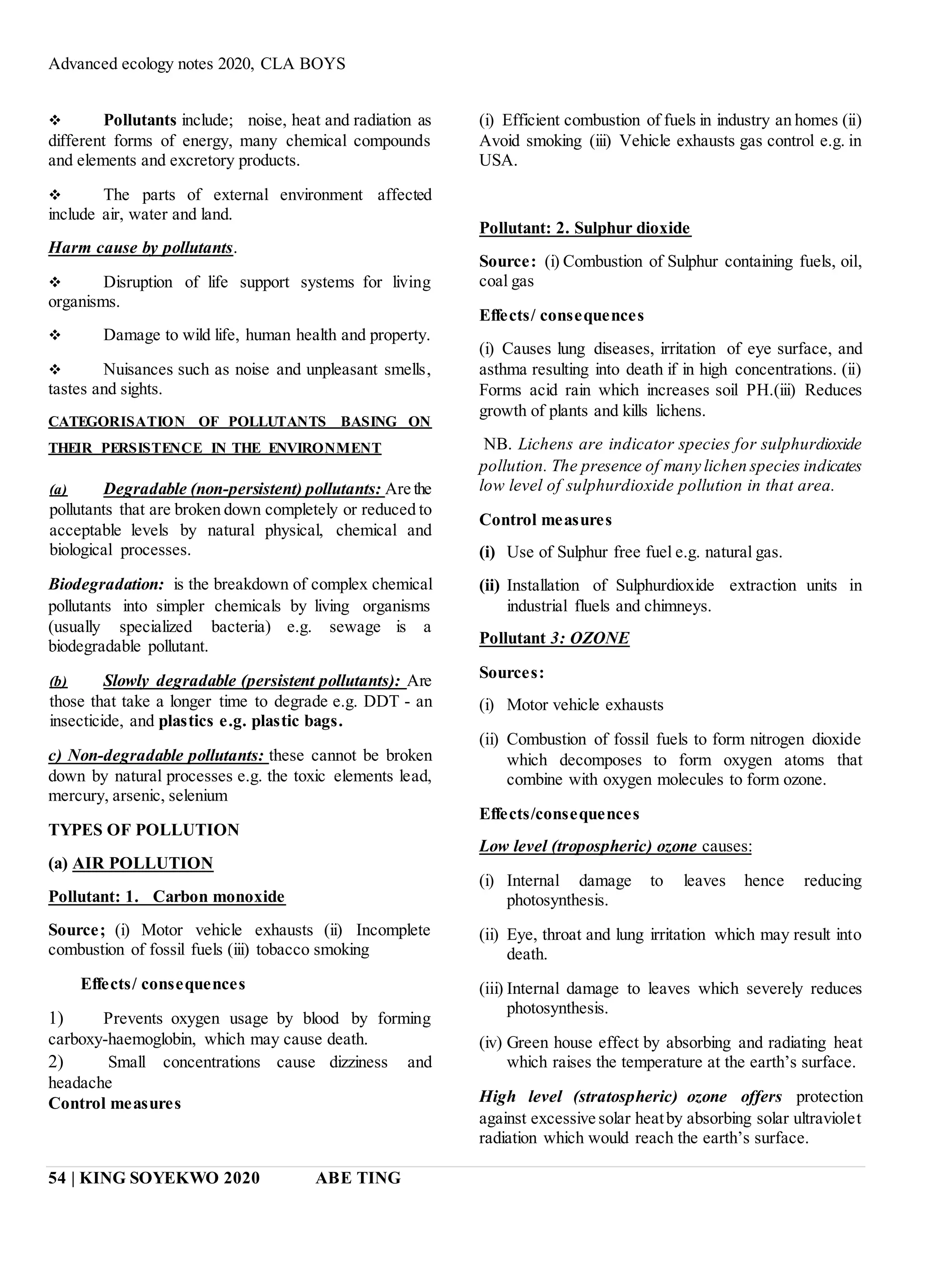 Advanced ecology notes 2020, CLA BOYS
54 | KING SOYEKWO 2020 ABE TING
 Pollutants include; noise, heat and radiation as
different forms of energy, many chemical compounds
and elements and excretory products.
 The parts of external environment affected
include air, water and land.
Harm cause by pollutants.
 Disruption of life support systems for living
organisms.
 Damage to wild life, human health and property.
 Nuisances such as noise and unpleasant smells,
tastes and sights.
CATEGORISATION OF POLLUTANTS BASING ON
THEIR PERSISTENCE IN THE ENVIRONMENT
(a) Degradable (non-persistent) pollutants: Are the
pollutants that are broken down completely or reduced to
acceptable levels by natural physical, chemical and
biological processes.
Biodegradation: is the breakdown of complex chemical
pollutants into simpler chemicals by living organisms
(usually specialized bacteria) e.g. sewage is a
biodegradable pollutant.
(b) Slowly degradable (persistent pollutants): Are
those that take a longer time to degrade e.g. DDT - an
insecticide, and plastics e.g. plastic bags.
c) Non-degradable pollutants: these cannot be broken
down by natural processes e.g. the toxic elements lead,
mercury, arsenic, selenium
TYPES OF POLLUTION
(a) AIR POLLUTION
Pollutant: 1. Carbon monoxide
Source; (i) Motor vehicle exhausts (ii) Incomplete
combustion of fossil fuels (iii) tobacco smoking
Effects/ consequences
1) Prevents oxygen usage by blood by forming
carboxy-haemoglobin, which may cause death.
2) Small concentrations cause dizziness and
headache
Control measures
(i) Efficient combustion of fuels in industry an homes (ii)
Avoid smoking (iii) Vehicle exhausts gas control e.g. in
USA.
Pollutant: 2. Sulphur dioxide
Source: (i) Combustion of Sulphur containing fuels, oil,
coal gas
Effects/ consequences
(i) Causes lung diseases, irritation of eye surface, and
asthma resulting into death if in high concentrations. (ii)
Forms acid rain which increases soil PH.(iii) Reduces
growth of plants and kills lichens.
NB. Lichens are indicator species for sulphurdioxide
pollution. The presence of many lichen species indicates
low level of sulphurdioxide pollution in that area.
Control measures
(i) Use of Sulphur free fuel e.g. natural gas.
(ii) Installation of Sulphurdioxide extraction units in
industrial fluels and chimneys.
Pollutant 3: OZONE
Sources:
(i) Motor vehicle exhausts
(ii) Combustion of fossil fuels to form nitrogen dioxide
which decomposes to form oxygen atoms that
combine with oxygen molecules to form ozone.
Effects/consequences
Low level (tropospheric) ozone causes:
(i) Internal damage to leaves hence reducing
photosynthesis.
(ii) Eye, throat and lung irritation which may result into
death.
(iii) Internal damage to leaves which severely reduces
photosynthesis.
(iv) Green house effect by absorbing and radiating heat
which raises the temperature at the earth’s surface.
High level (stratospheric) ozone offers protection
against excessive solar heatby absorbing solar ultraviolet
radiation which would reach the earth’s surface.
 