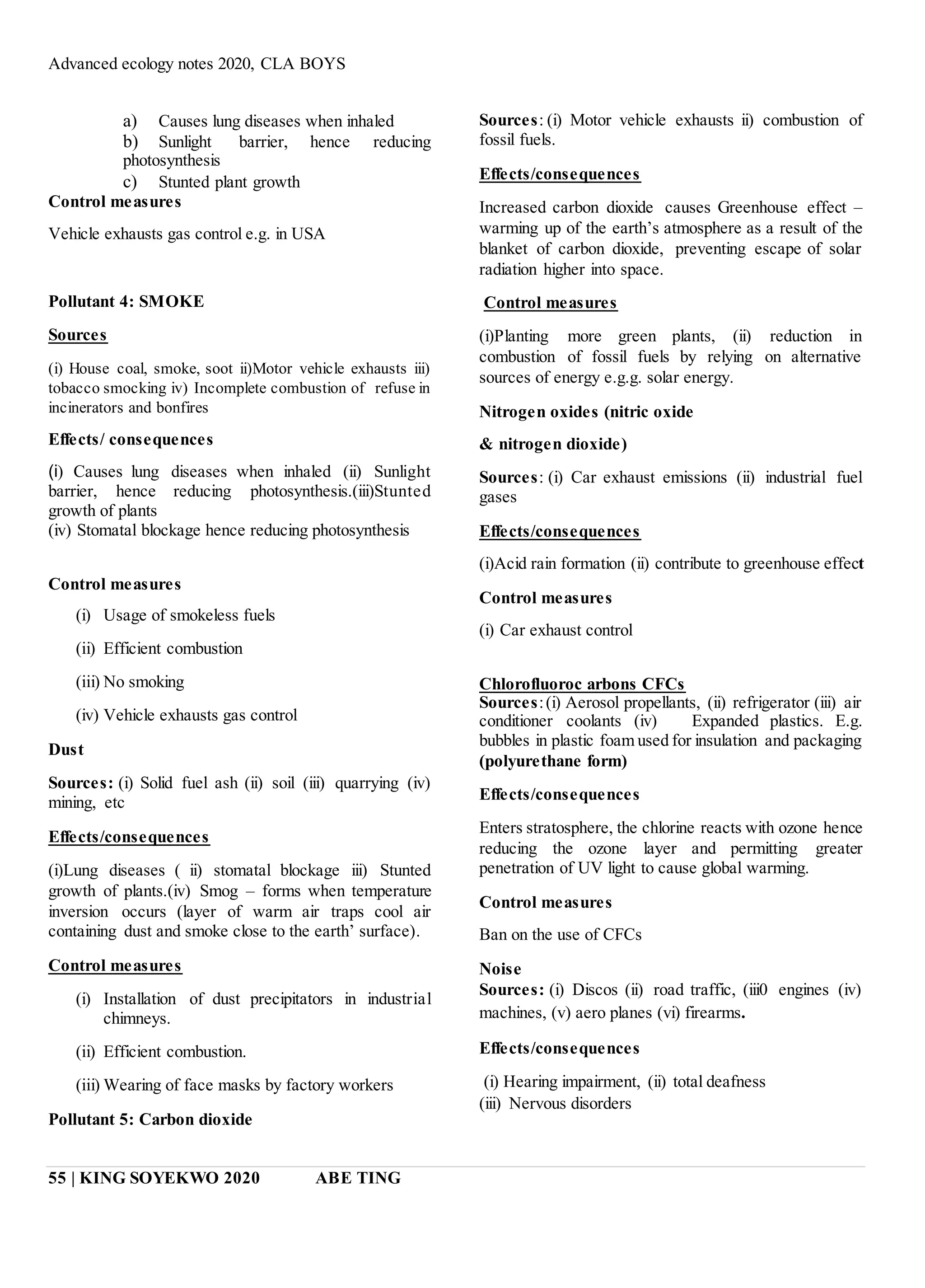 Advanced ecology notes 2020, CLA BOYS
55 | KING SOYEKWO 2020 ABE TING
a) Causes lung diseases when inhaled
b) Sunlight barrier, hence reducing
photosynthesis
c) Stunted plant growth
Control measures
Vehicle exhausts gas control e.g. in USA
Pollutant 4: SMOKE
Sources
(i) House coal, smoke, soot ii)Motor vehicle exhausts iii)
tobacco smocking iv) Incomplete combustion of refuse in
incinerators and bonfires
Effects/ consequences
(i) Causes lung diseases when inhaled (ii) Sunlight
barrier, hence reducing photosynthesis.(iii)Stunted
growth of plants
(iv) Stomatal blockage hence reducing photosynthesis
Control measures
(i) Usage of smokeless fuels
(ii) Efficient combustion
(iii) No smoking
(iv) Vehicle exhausts gas control
Dust
Sources: (i) Solid fuel ash (ii) soil (iii) quarrying (iv)
mining, etc
Effects/consequences
(i)Lung diseases ( ii) stomatal blockage iii) Stunted
growth of plants.(iv) Smog – forms when temperature
inversion occurs (layer of warm air traps cool air
containing dust and smoke close to the earth’ surface).
Control measures
(i) Installation of dust precipitators in industrial
chimneys.
(ii) Efficient combustion.
(iii) Wearing of face masks by factory workers
Pollutant 5: Carbon dioxide
Sources: (i) Motor vehicle exhausts ii) combustion of
fossil fuels.
Effects/consequences
Increased carbon dioxide causes Greenhouse effect –
warming up of the earth’s atmosphere as a result of the
blanket of carbon dioxide, preventing escape of solar
radiation higher into space.
Control measures
(i)Planting more green plants, (ii) reduction in
combustion of fossil fuels by relying on alternative
sources of energy e.g.g. solar energy.
Nitrogen oxides (nitric oxide
& nitrogen dioxide)
Sources: (i) Car exhaust emissions (ii) industrial fuel
gases
Effects/consequences
(i)Acid rain formation (ii) contribute to greenhouse effect
Control measures
(i) Car exhaust control
Chlorofluoroc arbons CFCs
Sources:(i) Aerosol propellants, (ii) refrigerator (iii) air
conditioner coolants (iv) Expanded plastics. E.g.
bubbles in plastic foam used for insulation and packaging
(polyurethane form)
Effects/consequences
Enters stratosphere, the chlorine reacts with ozone hence
reducing the ozone layer and permitting greater
penetration of UV light to cause global warming.
Control measures
Ban on the use of CFCs
Noise
Sources: (i) Discos (ii) road traffic, (iii0 engines (iv)
machines, (v) aero planes (vi) firearms.
Effects/consequences
(i) Hearing impairment, (ii) total deafness
(iii) Nervous disorders
 