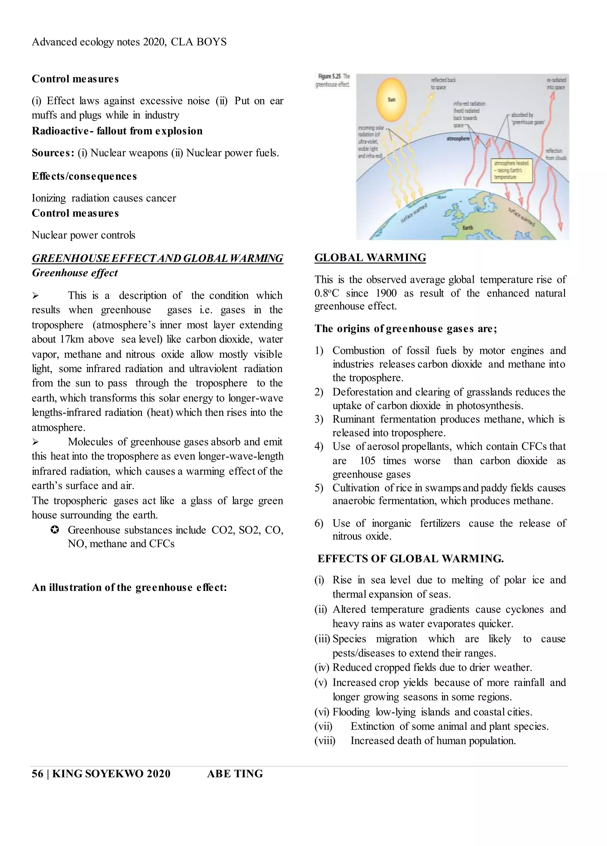 Advanced ecology notes 2020, CLA BOYS
56 | KING SOYEKWO 2020 ABE TING
Control measures
(i) Effect laws against excessive noise (ii) Put on ear
muffs and plugs while in industry
Radioactive- fallout from explosion
Sources: (i) Nuclear weapons (ii) Nuclear power fuels.
Effects/consequences
Ionizing radiation causes cancer
Control measures
Nuclear power controls
GREENHOUSEEFFECTANDGLOBALWARMING
Greenhouse effect
 This is a description of the condition which
results when greenhouse gases i.e. gases in the
troposphere (atmosphere’s inner most layer extending
about 17km above sea level) like carbon dioxide, water
vapor, methane and nitrous oxide allow mostly visible
light, some infrared radiation and ultraviolent radiation
from the sun to pass through the troposphere to the
earth, which transforms this solar energy to longer-wave
lengths-infrared radiation (heat) which then rises into the
atmosphere.
 Molecules of greenhouse gases absorb and emit
this heat into the troposphere as even longer-wave-length
infrared radiation, which causes a warming effect of the
earth’s surface and air.
The tropospheric gases act like a glass of large green
house surrounding the earth.
 Greenhouse substances include CO2, SO2, CO,
NO, methane and CFCs
An illustration of the greenhouse effect:
GLOBAL WARMING
This is the observed average global temperature rise of
0.8o
C since 1900 as result of the enhanced natural
greenhouse effect.
The origins of greenhouse gases are;
1) Combustion of fossil fuels by motor engines and
industries releases carbon dioxide and methane into
the troposphere.
2) Deforestation and clearing of grasslands reduces the
uptake of carbon dioxide in photosynthesis.
3) Ruminant fermentation produces methane, which is
released into troposphere.
4) Use of aerosol propellants, which contain CFCs that
are 105 times worse than carbon dioxide as
greenhouse gases
5) Cultivation of rice in swampsand paddy fields causes
anaerobic fermentation, which produces methane.
6) Use of inorganic fertilizers cause the release of
nitrous oxide.
EFFECTS OF GLOBAL WARMING.
(i) Rise in sea level due to melting of polar ice and
thermal expansion of seas.
(ii) Altered temperature gradients cause cyclones and
heavy rains as water evaporates quicker.
(iii) Species migration which are likely to cause
pests/diseases to extend their ranges.
(iv) Reduced cropped fields due to drier weather.
(v) Increased crop yields because of more rainfall and
longer growing seasons in some regions.
(vi) Flooding low-lying islands and coastal cities.
(vii) Extinction of some animal and plant species.
(viii) Increased death of human population.
 