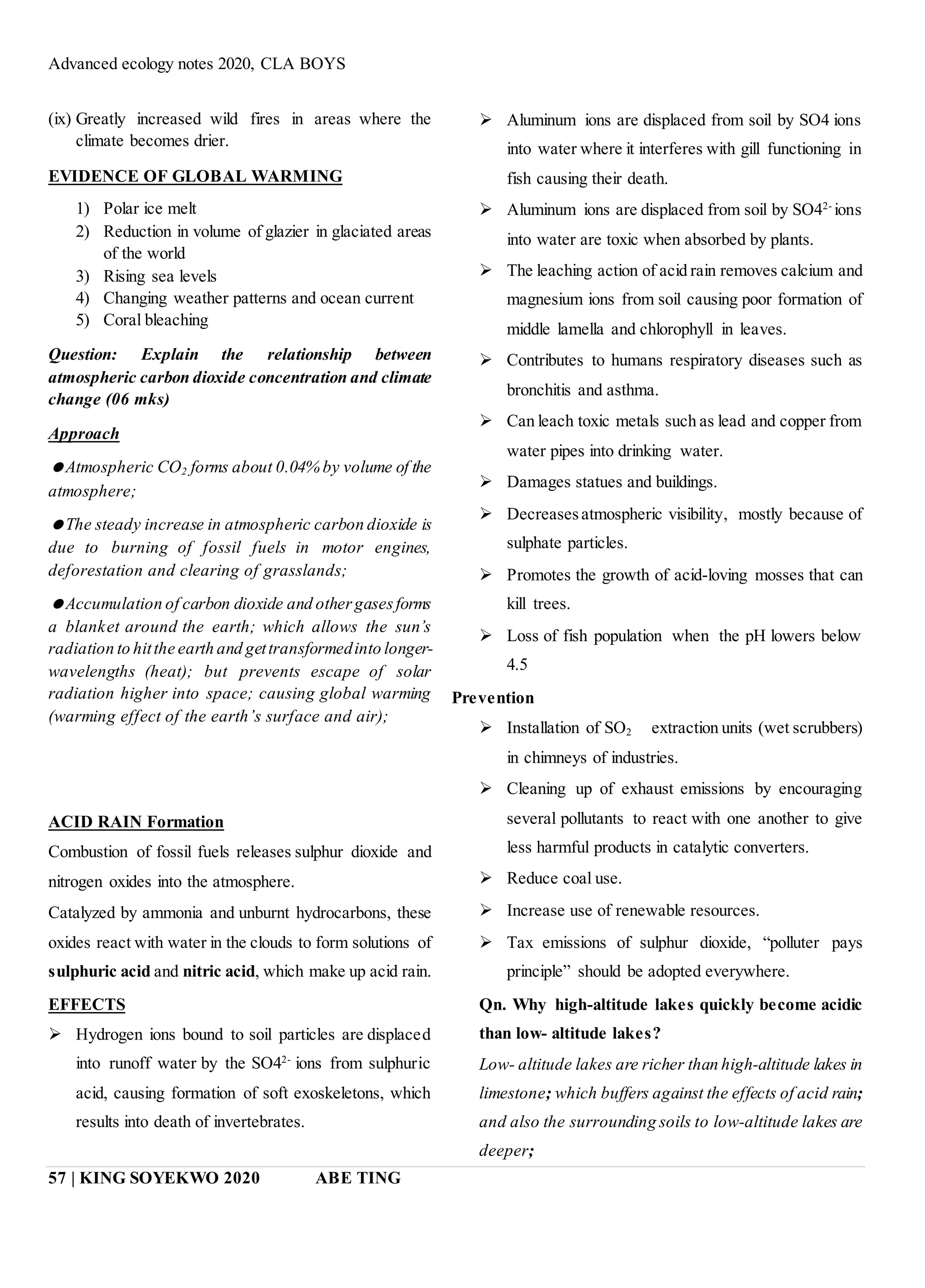 Advanced ecology notes 2020, CLA BOYS
57 | KING SOYEKWO 2020 ABE TING
(ix) Greatly increased wild fires in areas where the
climate becomes drier.
EVIDENCE OF GLOBAL WARMING
1) Polar ice melt
2) Reduction in volume of glazier in glaciated areas
of the world
3) Rising sea levels
4) Changing weather patterns and ocean current
5) Coral bleaching
Question: Explain the relationship between
atmospheric carbon dioxide concentration and climate
change (06 mks)
Approach
Atmospheric CO2 forms about 0.04% by volume of the
atmosphere;
The steady increase in atmospheric carbon dioxide is
due to burning of fossil fuels in motor engines,
deforestation and clearing of grasslands;
Accumulation of carbon dioxide and othergasesforms
a blanket around the earth; which allows the sun’s
radiation to hitthe earth and gettransformedinto longer-
wavelengths (heat); but prevents escape of solar
radiation higher into space; causing global warming
(warming effect of the earth’s surface and air);
ACID RAIN Formation
Combustion of fossil fuels releases sulphur dioxide and
nitrogen oxides into the atmosphere.
Catalyzed by ammonia and unburnt hydrocarbons, these
oxides react with water in the clouds to form solutions of
sulphuric acid and nitric acid, which make up acid rain.
EFFECTS
 Hydrogen ions bound to soil particles are displaced
into runoff water by the SO42-
ions from sulphuric
acid, causing formation of soft exoskeletons, which
results into death of invertebrates.
 Aluminum ions are displaced from soil by SO4 ions
into water where it interferes with gill functioning in
fish causing their death.
 Aluminum ions are displaced from soil by SO42-
ions
into water are toxic when absorbed by plants.
 The leaching action of acid rain removes calcium and
magnesium ions from soil causing poor formation of
middle lamella and chlorophyll in leaves.
 Contributes to humans respiratory diseases such as
bronchitis and asthma.
 Can leach toxic metals such as lead and copper from
water pipes into drinking water.
 Damages statues and buildings.
 Decreasesatmospheric visibility, mostly because of
sulphate particles.
 Promotes the growth of acid-loving mosses that can
kill trees.
 Loss of fish population when the pH lowers below
4.5
Prevention
 Installation of SO2 extraction units (wet scrubbers)
in chimneys of industries.
 Cleaning up of exhaust emissions by encouraging
several pollutants to react with one another to give
less harmful products in catalytic converters.
 Reduce coal use.
 Increase use of renewable resources.
 Tax emissions of sulphur dioxide, “polluter pays
principle” should be adopted everywhere.
Qn. Why high-altitude lakes quickly become acidic
than low- altitude lakes?
Low- altitude lakes are richer than high-altitude lakes in
limestone; which buffers against the effects of acid rain;
and also the surrounding soils to low-altitude lakes are
deeper;
 