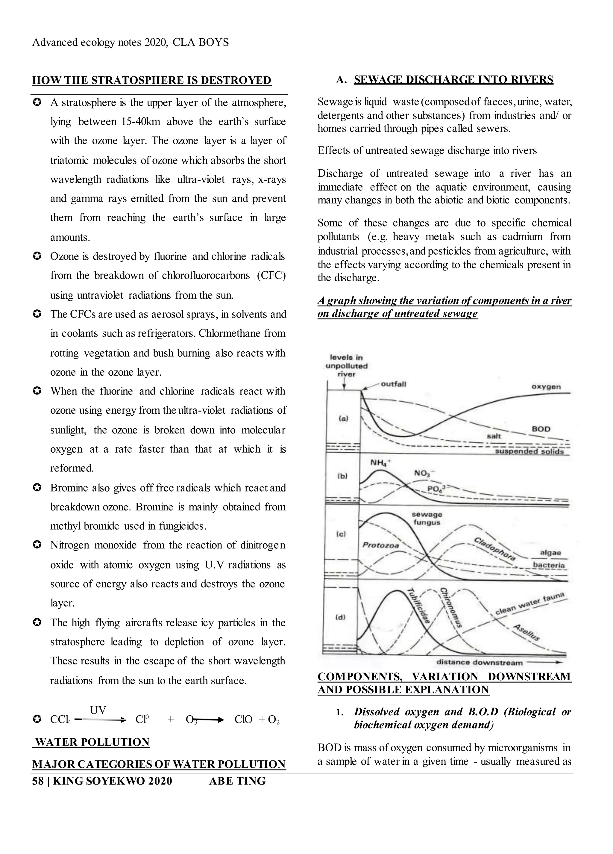 Advanced ecology notes 2020, CLA BOYS
58 | KING SOYEKWO 2020 ABE TING
HOW THE STRATOSPHERE IS DESTROYED
 A stratosphere is the upper layer of the atmosphere,
lying between 15-40km above the earth`s surface
with the ozone layer. The ozone layer is a layer of
triatomic molecules of ozone which absorbs the short
wavelength radiations like ultra-violet rays, x-rays
and gamma rays emitted from the sun and prevent
them from reaching the earth’s surface in large
amounts.
 Ozone is destroyed by fluorine and chlorine radicals
from the breakdown of chlorofluorocarbons (CFC)
using untraviolet radiations from the sun.
 The CFCs are used as aerosol sprays, in solvents and
in coolants such as refrigerators. Chlormethane from
rotting vegetation and bush burning also reacts with
ozone in the ozone layer.
 When the fluorine and chlorine radicals react with
ozone using energy from the ultra-violet radiations of
sunlight, the ozone is broken down into molecular
oxygen at a rate faster than that at which it is
reformed.
 Bromine also gives off free radicals which react and
breakdown ozone. Bromine is mainly obtained from
methyl bromide used in fungicides.
 Nitrogen monoxide from the reaction of dinitrogen
oxide with atomic oxygen using U.V radiations as
source of energy also reacts and destroys the ozone
layer.
 The high flying aircrafts release icy particles in the
stratosphere leading to depletion of ozone layer.
These results in the escape of the short wavelength
radiations from the sun to the earth surface.
 CCl4 Cl0
+ O3 ClO + O2
WATER POLLUTION
MAJOR CATEGORIES OF WATER POLLUTION
A. SEWAGE DISCHARGE INTO RIVERS
Sewage is liquid waste (composedof faeces,urine, water,
detergents and other substances) from industries and/ or
homes carried through pipes called sewers.
Effects of untreated sewage discharge into rivers
Discharge of untreated sewage into a river has an
immediate effect on the aquatic environment, causing
many changes in both the abiotic and biotic components.
Some of these changes are due to specific chemical
pollutants (e.g. heavy metals such as cadmium from
industrial processes,and pesticides from agriculture, with
the effects varying according to the chemicals present in
the discharge.
A graph showing the variation of components in a river
on discharge of untreated sewage
COMPONENTS, VARIATION DOWNSTREAM
AND POSSIBLE EXPLANATION
1. Dissolved oxygen and B.O.D (Biological or
biochemical oxygen demand)
BOD is mass of oxygen consumed by microorganisms in
a sample of water in a given time - usually measured as
UV
 