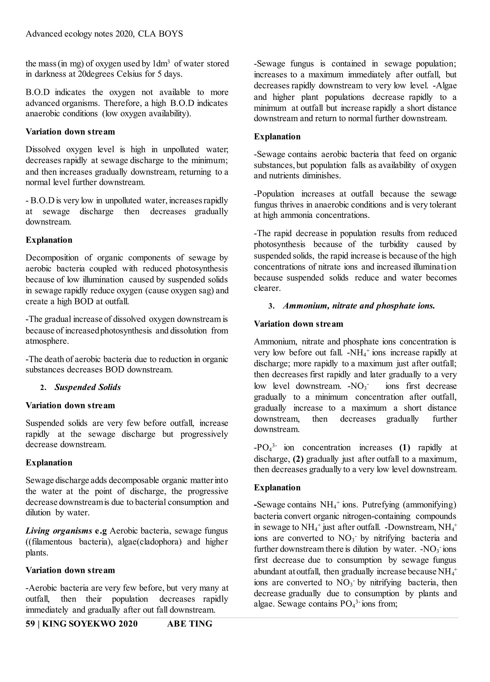 Advanced ecology notes 2020, CLA BOYS
59 | KING SOYEKWO 2020 ABE TING
the mass(in mg) of oxygen used by 1dm3
of water stored
in darkness at 20degrees Celsius for 5 days.
B.O.D indicates the oxygen not available to more
advanced organisms. Therefore, a high B.O.D indicates
anaerobic conditions (low oxygen availability).
Variation down stream
Dissolved oxygen level is high in unpolluted water;
decreases rapidly at sewage discharge to the minimum;
and then increases gradually downstream, returning to a
normal level further downstream.
- B.O.Dis very low in unpolluted water,increasesrapidly
at sewage discharge then decreases gradually
downstream.
Explanation
Decomposition of organic components of sewage by
aerobic bacteria coupled with reduced photosynthesis
because of low illumination caused by suspended solids
in sewage rapidly reduce oxygen (cause oxygen sag) and
create a high BOD at outfall.
-The gradual increase of dissolved oxygen downstream is
because of increasedphotosynthesis and dissolution from
atmosphere.
-The death of aerobic bacteria due to reduction in organic
substances decreases BOD downstream.
2. Suspended Solids
Variation down stream
Suspended solids are very few before outfall, increase
rapidly at the sewage discharge but progressively
decrease downstream.
Explanation
Sewage discharge adds decomposable organic matterinto
the water at the point of discharge, the progressive
decrease downstreamis due to bacterial consumption and
dilution by water.
Living organisms e.g Aerobic bacteria, sewage fungus
((filamentous bacteria), algae(cladophora) and higher
plants.
Variation down stream
-Aerobic bacteria are very few before, but very many at
outfall, then their population decreases rapidly
immediately and gradually after out fall downstream.
-Sewage fungus is contained in sewage population;
increases to a maximum immediately after outfall, but
decreases rapidly downstream to very low level. -Algae
and higher plant populations decrease rapidly to a
minimum at outfall but increase rapidly a short distance
downstream and return to normal further downstream.
Explanation
-Sewage contains aerobic bacteria that feed on organic
substances,but population falls as availability of oxygen
and nutrients diminishes.
-Population increases at outfall because the sewage
fungus thrives in anaerobic conditions and is very tolerant
at high ammonia concentrations.
-The rapid decrease in population results from reduced
photosynthesis because of the turbidity caused by
suspended solids, the rapid increase is because of the high
concentrations of nitrate ions and increased illumination
because suspended solids reduce and water becomes
clearer.
3. Ammonium, nitrate and phosphate ions.
Variation down stream
Ammonium, nitrate and phosphate ions concentration is
very low before out fall. -NH4
+
ions increase rapidly at
discharge; more rapidly to a maximum just after outfall;
then decreases first rapidly and later gradually to a very
low level downstream. -NO3
-
ions first decrease
gradually to a minimum concentration after outfall,
gradually increase to a maximum a short distance
downstream, then decreases gradually further
downstream.
-PO4
3-
ion concentration increases (1) rapidly at
discharge, (2) gradually just after outfall to a maximum,
then decreases gradually to a very low level downstream.
Explanation
-Sewage contains NH4
+
ions. Putrefying (ammonifying)
bacteria convert organic nitrogen-containing compounds
in sewage to NH4
+
just after outfall. -Downstream, NH4
+
ions are converted to NO3
-
by nitrifying bacteria and
further downstream there is dilution by water. -NO3
-
ions
first decrease due to consumption by sewage fungus
abundant atoutfall, then gradually increase because NH4
+
ions are converted to NO3
-
by nitrifying bacteria, then
decrease gradually due to consumption by plants and
algae. Sewage contains PO4
3-
ions from;
 