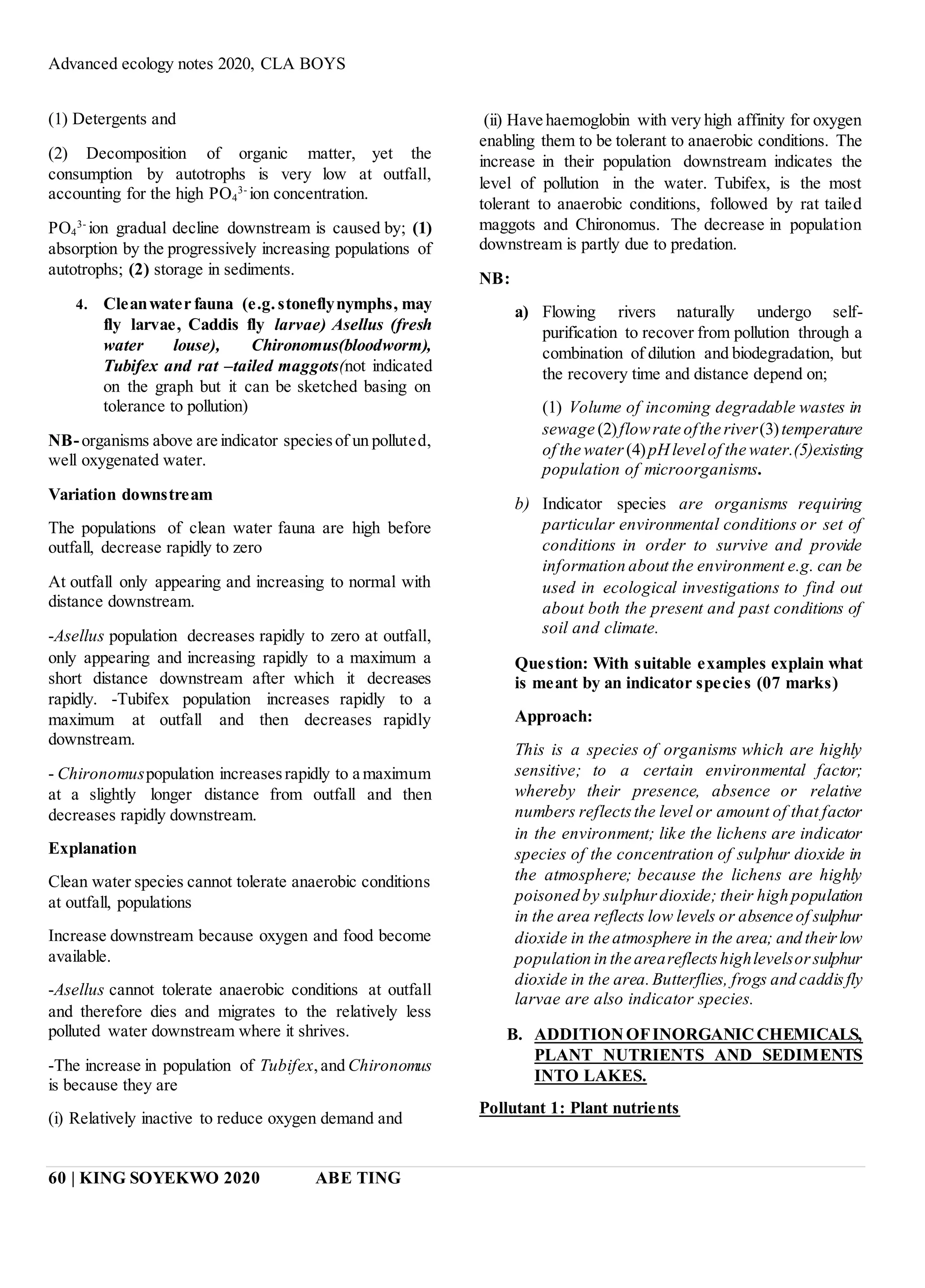 Advanced ecology notes 2020, CLA BOYS
60 | KING SOYEKWO 2020 ABE TING
(1) Detergents and
(2) Decomposition of organic matter, yet the
consumption by autotrophs is very low at outfall,
accounting for the high PO4
3-
ion concentration.
PO4
3-
ion gradual decline downstream is caused by; (1)
absorption by the progressively increasing populations of
autotrophs; (2) storage in sediments.
4. Cleanwater fauna (e.g.stoneflynymphs, may
fly larvae, Caddis fly larvae) Asellus (fresh
water louse), Chironomus(bloodworm),
Tubifex and rat –tailed maggots(not indicated
on the graph but it can be sketched basing on
tolerance to pollution)
NB-organisms above are indicator speciesof un polluted,
well oxygenated water.
Variation downstream
The populations of clean water fauna are high before
outfall, decrease rapidly to zero
At outfall only appearing and increasing to normal with
distance downstream.
-Asellus population decreases rapidly to zero at outfall,
only appearing and increasing rapidly to a maximum a
short distance downstream after which it decreases
rapidly. -Tubifex population increases rapidly to a
maximum at outfall and then decreases rapidly
downstream.
- Chironomuspopulation increasesrapidly to a maximum
at a slightly longer distance from outfall and then
decreases rapidly downstream.
Explanation
Clean water species cannot tolerate anaerobic conditions
at outfall, populations
Increase downstream because oxygen and food become
available.
-Asellus cannot tolerate anaerobic conditions at outfall
and therefore dies and migrates to the relatively less
polluted water downstream where it shrives.
-The increase in population of Tubifex,and Chironomus
is because they are
(i) Relatively inactive to reduce oxygen demand and
(ii) Have haemoglobin with very high affinity for oxygen
enabling them to be tolerant to anaerobic conditions. The
increase in their population downstream indicates the
level of pollution in the water. Tubifex, is the most
tolerant to anaerobic conditions, followed by rat tailed
maggots and Chironomus. The decrease in population
downstream is partly due to predation.
NB:
a) Flowing rivers naturally undergo self-
purification to recover from pollution through a
combination of dilution and biodegradation, but
the recovery time and distance depend on;
(1) Volume of incoming degradable wastes in
sewage (2)flowrate ofthe river(3)temperature
of the water (4)pHlevelof the water.(5)existing
population of microorganisms.
b) Indicator species are organisms requiring
particular environmental conditions or set of
conditions in order to survive and provide
information about the environment e.g. can be
used in ecological investigations to find out
about both the present and past conditions of
soil and climate.
Question: With suitable examples explain what
is meant by an indicator species (07 marks)
Approach:
This is a species of organisms which are highly
sensitive; to a certain environmental factor;
whereby their presence, absence or relative
numbers reflectsthe level or amount of that factor
in the environment; like the lichens are indicator
species of the concentration of sulphur dioxide in
the atmosphere; because the lichens are highly
poisoned by sulphurdioxide; their high population
in the area reflects low levels or absence of sulphur
dioxide in the atmosphere in the area; and theirlow
population in the areareflectshighlevelsorsulphur
dioxide in the area.Butterflies, frogs and caddisfly
larvae are also indicator species.
B. ADDITIONOFINORGANICCHEMICALS,
PLANT NUTRIENTS AND SEDIMENTS
INTO LAKES.
Pollutant 1: Plant nutrients
 