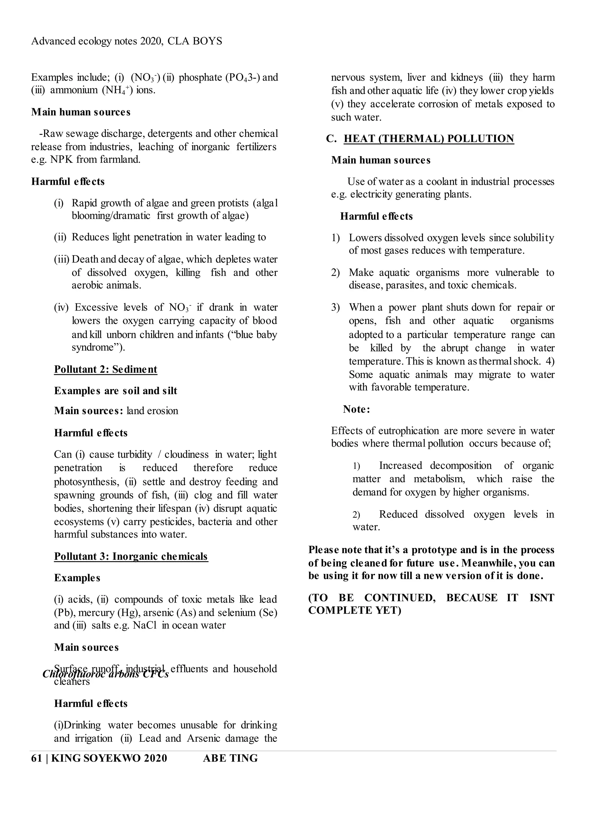 Advanced ecology notes 2020, CLA BOYS
61 | KING SOYEKWO 2020 ABE TING
Examples include; (i) (NO3
-
) (ii) phosphate (PO43-) and
(iii) ammonium (NH4
+
) ions.
Main human sources
-Raw sewage discharge, detergents and other chemical
release from industries, leaching of inorganic fertilizers
e.g. NPK from farmland.
Harmful effects
(i) Rapid growth of algae and green protists (algal
blooming/dramatic first growth of algae)
(ii) Reduces light penetration in water leading to
(iii) Death and decay of algae, which depletes water
of dissolved oxygen, killing fish and other
aerobic animals.
(iv) Excessive levels of NO3
-
if drank in water
lowers the oxygen carrying capacity of blood
and kill unborn children and infants (“blue baby
syndrome”).
Pollutant 2: Sediment
Examples are soil and silt
Main sources: land erosion
Harmful effects
Can (i) cause turbidity / cloudiness in water; light
penetration is reduced therefore reduce
photosynthesis, (ii) settle and destroy feeding and
spawning grounds of fish, (iii) clog and fill water
bodies, shortening their lifespan (iv) disrupt aquatic
ecosystems (v) carry pesticides, bacteria and other
harmful substances into water.
Pollutant 3: Inorganic chemicals
Examples
(i) acids, (ii) compounds of toxic metals like lead
(Pb), mercury (Hg), arsenic (As) and selenium (Se)
and (iii) salts e.g. NaCl in ocean water
Main sources
Surface runoff, industrial effluents and household
cleaners
Harmful effects
(i)Drinking water becomes unusable for drinking
and irrigation (ii) Lead and Arsenic damage the
nervous system, liver and kidneys (iii) they harm
fish and other aquatic life (iv) they lower crop yields
(v) they accelerate corrosion of metals exposed to
such water.
C. HEAT (THERMAL) POLLUTION
Main human sources
Use of water as a coolant in industrial processes
e.g. electricity generating plants.
Harmful effects
1) Lowers dissolved oxygen levels since solubility
of most gases reduces with temperature.
2) Make aquatic organisms more vulnerable to
disease, parasites, and toxic chemicals.
3) When a power plant shuts down for repair or
opens, fish and other aquatic organisms
adopted to a particular temperature range can
be killed by the abrupt change in water
temperature.This is known asthermalshock. 4)
Some aquatic animals may migrate to water
with favorable temperature.
Note:
Effects of eutrophication are more severe in water
bodies where thermal pollution occurs because of;
1) Increased decomposition of organic
matter and metabolism, which raise the
demand for oxygen by higher organisms.
2) Reduced dissolved oxygen levels in
water.
Please note that it’s a prototype and is in the process
of being cleaned for future use. Meanwhile, you can
be using it for now till a new version of it is done.
(TO BE CONTINUED, BECAUSE IT ISNT
COMPLETE YET)
Chlorofluoroc arbons CFCs
 