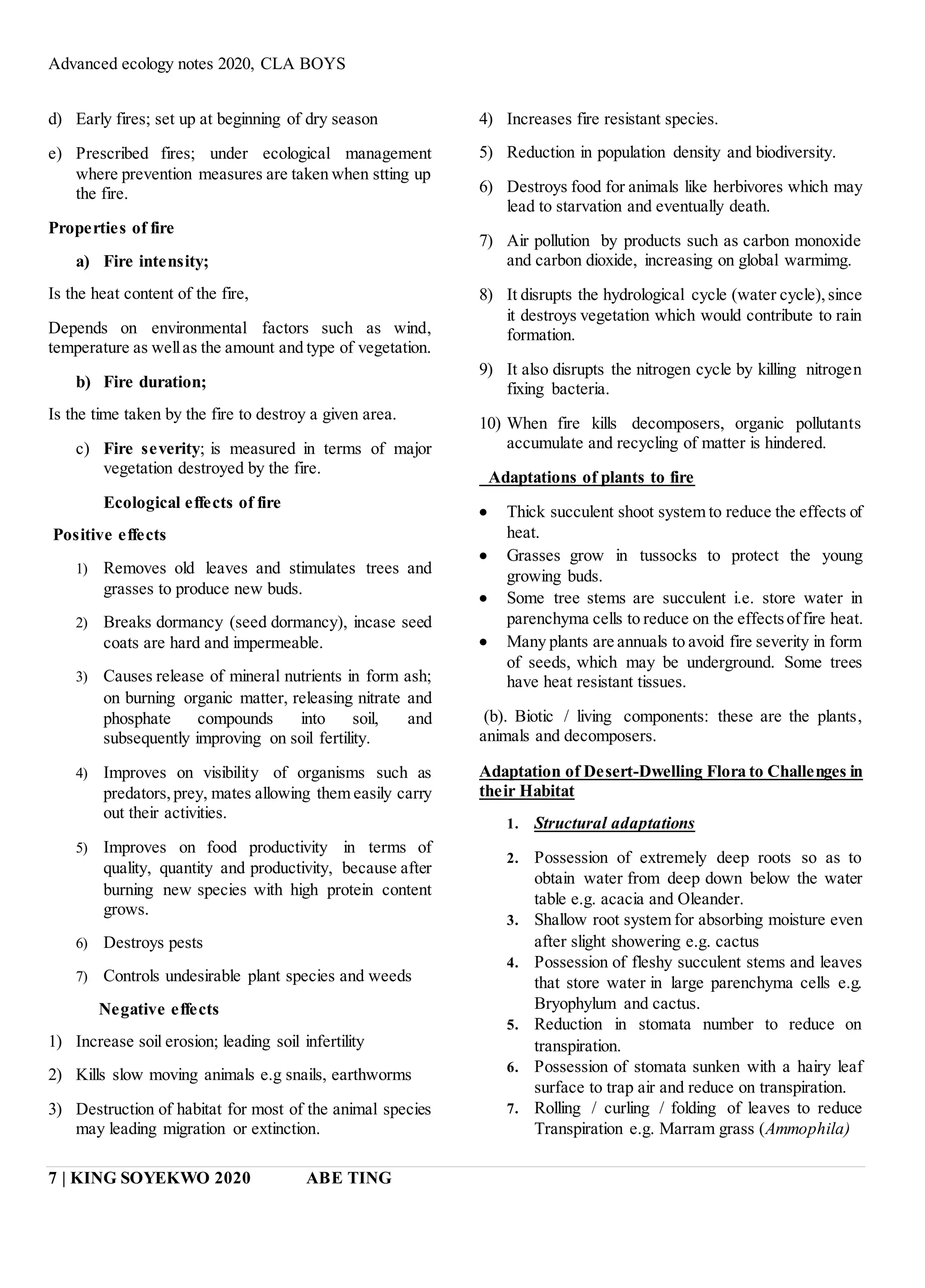 Advanced ecology notes 2020, CLA BOYS
7 | KING SOYEKWO 2020 ABE TING
d) Early fires; set up at beginning of dry season
e) Prescribed fires; under ecological management
where prevention measures are taken when stting up
the fire.
Properties of fire
a) Fire intensity;
Is the heat content of the fire,
Depends on environmental factors such as wind,
temperature as wellas the amount and type of vegetation.
b) Fire duration;
Is the time taken by the fire to destroy a given area.
c) Fire severity; is measured in terms of major
vegetation destroyed by the fire.
Ecological effects of fire
Positive effects
1) Removes old leaves and stimulates trees and
grasses to produce new buds.
2) Breaks dormancy (seed dormancy), incase seed
coats are hard and impermeable.
3) Causes release of mineral nutrients in form ash;
on burning organic matter, releasing nitrate and
phosphate compounds into soil, and
subsequently improving on soil fertility.
4) Improves on visibility of organisms such as
predators,prey, mates allowing them easily carry
out their activities.
5) Improves on food productivity in terms of
quality, quantity and productivity, because after
burning new species with high protein content
grows.
6) Destroys pests
7) Controls undesirable plant species and weeds
Negative effects
1) Increase soil erosion; leading soil infertility
2) Kills slow moving animals e.g snails, earthworms
3) Destruction of habitat for most of the animal species
may leading migration or extinction.
4) Increases fire resistant species.
5) Reduction in population density and biodiversity.
6) Destroys food for animals like herbivores which may
lead to starvation and eventually death.
7) Air pollution by products such as carbon monoxide
and carbon dioxide, increasing on global warmimg.
8) It disrupts the hydrological cycle (water cycle),since
it destroys vegetation which would contribute to rain
formation.
9) It also disrupts the nitrogen cycle by killing nitrogen
fixing bacteria.
10) When fire kills decomposers, organic pollutants
accumulate and recycling of matter is hindered.
Adaptations of plants to fire
 Thick succulent shoot system to reduce the effects of
heat.
 Grasses grow in tussocks to protect the young
growing buds.
 Some tree stems are succulent i.e. store water in
parenchyma cells to reduce on the effectsoffire heat.
 Many plants are annuals to avoid fire severity in form
of seeds, which may be underground. Some trees
have heat resistant tissues.
(b). Biotic / living components: these are the plants,
animals and decomposers.
Adaptation of Desert-Dwelling Flora to Challenges in
their Habitat
1. Structural adaptations
2. Possession of extremely deep roots so as to
obtain water from deep down below the water
table e.g. acacia and Oleander.
3. Shallow root system for absorbing moisture even
after slight showering e.g. cactus
4. Possession of fleshy succulent stems and leaves
that store water in large parenchyma cells e.g.
Bryophylum and cactus.
5. Reduction in stomata number to reduce on
transpiration.
6. Possession of stomata sunken with a hairy leaf
surface to trap air and reduce on transpiration.
7. Rolling / curling / folding of leaves to reduce
Transpiration e.g. Marram grass (Ammophila)
 