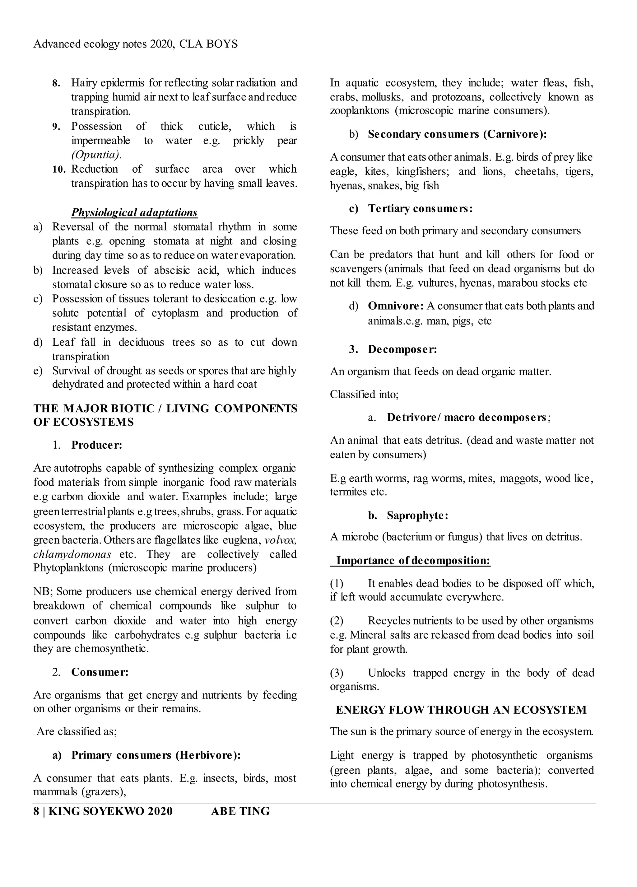 Advanced ecology notes 2020, CLA BOYS
8 | KING SOYEKWO 2020 ABE TING
8. Hairy epidermis for reflecting solar radiation and
trapping humid air next to leaf surface andreduce
transpiration.
9. Possession of thick cuticle, which is
impermeable to water e.g. prickly pear
(Opuntia).
10. Reduction of surface area over which
transpiration has to occur by having small leaves.
Physiological adaptations
a) Reversal of the normal stomatal rhythm in some
plants e.g. opening stomata at night and closing
during day time so as to reduce on waterevaporation.
b) Increased levels of abscisic acid, which induces
stomatal closure so as to reduce water loss.
c) Possession of tissues tolerant to desiccation e.g. low
solute potential of cytoplasm and production of
resistant enzymes.
d) Leaf fall in deciduous trees so as to cut down
transpiration
e) Survival of drought as seeds or spores that are highly
dehydrated and protected within a hard coat
THE MAJOR BIOTIC / LIVING COMPONENTS
OF ECOSYSTEMS
1. Producer:
Are autotrophs capable of synthesizing complex organic
food materials from simple inorganic food raw materials
e.g carbon dioxide and water. Examples include; large
greenterrestrialplants e.g trees,shrubs, grass.For aquatic
ecosystem, the producers are microscopic algae, blue
green bacteria.Othersare flagellates like euglena, volvox,
chlamydomonas etc. They are collectively called
Phytoplanktons (microscopic marine producers)
NB; Some producers use chemical energy derived from
breakdown of chemical compounds like sulphur to
convert carbon dioxide and water into high energy
compounds like carbohydrates e.g sulphur bacteria i.e
they are chemosynthetic.
2. Consumer:
Are organisms that get energy and nutrients by feeding
on other organisms or their remains.
Are classified as;
a) Primary consumers (Herbivore):
A consumer that eats plants. E.g. insects, birds, most
mammals (grazers),
In aquatic ecosystem, they include; water fleas, fish,
crabs, mollusks, and protozoans, collectively known as
zooplanktons (microscopic marine consumers).
b) Secondary consumers (Carnivore):
Aconsumer that eatsother animals. E.g. birds of prey like
eagle, kites, kingfishers; and lions, cheetahs, tigers,
hyenas, snakes, big fish
c) Tertiary consumers:
These feed on both primary and secondary consumers
Can be predators that hunt and kill others for food or
scavengers (animals that feed on dead organisms but do
not kill them. E.g. vultures, hyenas, marabou stocks etc
d) Omnivore: A consumer that eats both plants and
animals.e.g. man, pigs, etc
3. Decomposer:
An organism that feeds on dead organic matter.
Classified into;
a. Detrivore/ macro decomposers;
An animal that eats detritus. (dead and waste matter not
eaten by consumers)
E.g earth worms, rag worms, mites, maggots, wood lice,
termites etc.
b. Saprophyte:
A microbe (bacterium or fungus) that lives on detritus.
Importance of decomposition:
(1) It enables dead bodies to be disposed off which,
if left would accumulate everywhere.
(2) Recycles nutrients to be used by other organisms
e.g. Mineral salts are released from dead bodies into soil
for plant growth.
(3) Unlocks trapped energy in the body of dead
organisms.
ENERGY FLOW THROUGH AN ECOSYSTEM
The sun is the primary source of energy in the ecosystem.
Light energy is trapped by photosynthetic organisms
(green plants, algae, and some bacteria); converted
into chemical energy by during photosynthesis.
 