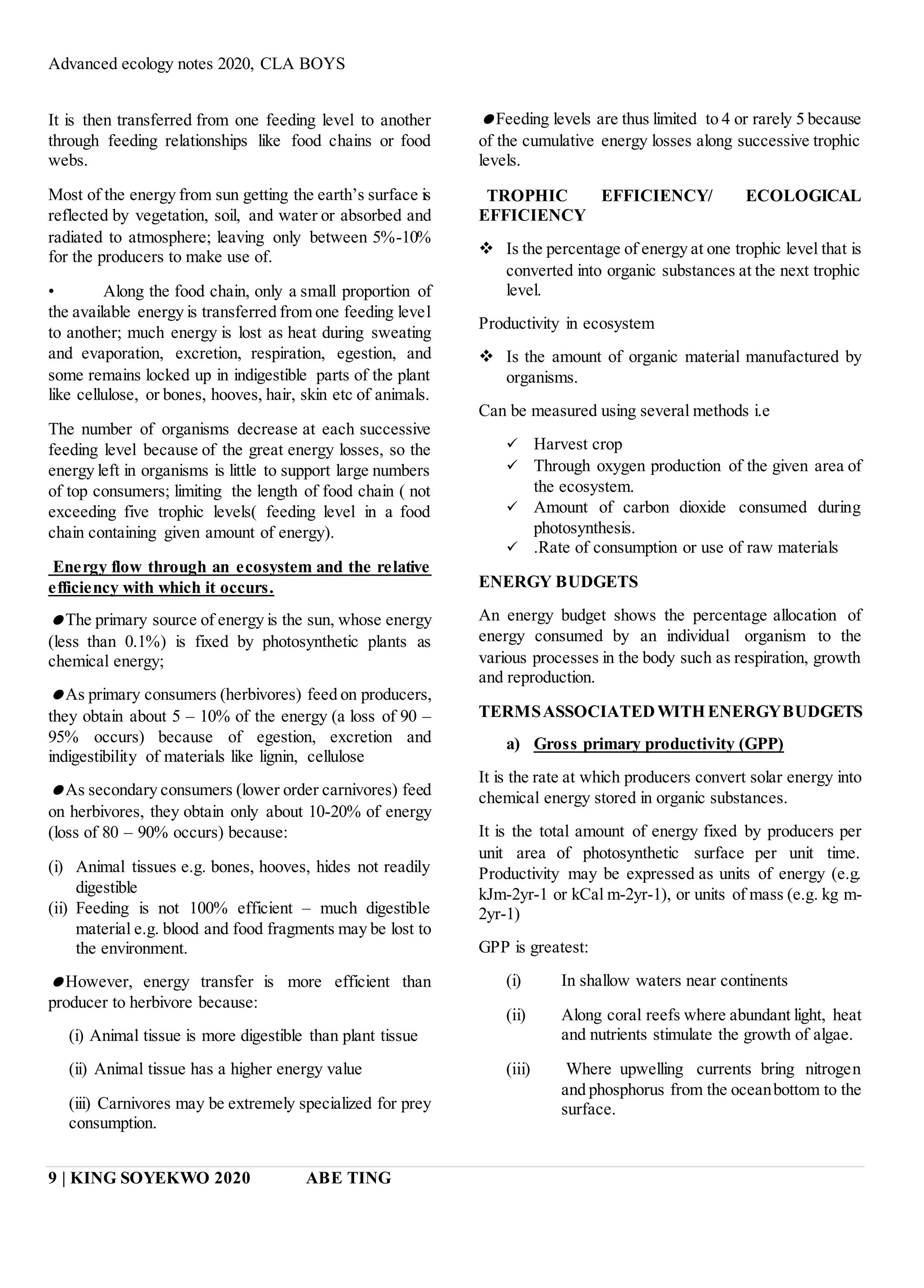 Advanced ecology notes 2020, CLA BOYS
9 | KING SOYEKWO 2020 ABE TING
It is then transferred from one feeding level to another
through feeding relationships like food chains or food
webs.
Most of the energy from sun getting the earth’s surface is
reflected by vegetation, soil, and water or absorbed and
radiated to atmosphere; leaving only between 5%-10%
for the producers to make use of.
• Along the food chain, only a small proportion of
the available energy is transferred from one feeding level
to another; much energy is lost as heat during sweating
and evaporation, excretion, respiration, egestion, and
some remains locked up in indigestible parts of the plant
like cellulose, or bones, hooves, hair, skin etc of animals.
The number of organisms decrease at each successive
feeding level because of the great energy losses, so the
energy left in organisms is little to support large numbers
of top consumers; limiting the length of food chain ( not
exceeding five trophic levels( feeding level in a food
chain containing given amount of energy).
Energy flow through an ecosystem and the relative
efficiency with which it occurs.
The primary source of energy is the sun, whose energy
(less than 0.1%) is fixed by photosynthetic plants as
chemical energy;
As primary consumers (herbivores) feed on producers,
they obtain about 5 – 10% of the energy (a loss of 90 –
95% occurs) because of egestion, excretion and
indigestibility of materials like lignin, cellulose
As secondary consumers (lower order carnivores) feed
on herbivores, they obtain only about 10-20% of energy
(loss of 80 – 90% occurs) because:
(i) Animal tissues e.g. bones, hooves, hides not readily
digestible
(ii) Feeding is not 100% efficient – much digestible
material e.g. blood and food fragments may be lost to
the environment.
However, energy transfer is more efficient than
producer to herbivore because:
(i) Animal tissue is more digestible than plant tissue
(ii) Animal tissue has a higher energy value
(iii) Carnivores may be extremely specialized for prey
consumption.
Feeding levels are thus limited to 4 or rarely 5 because
of the cumulative energy losses along successive trophic
levels.
TROPHIC EFFICIENCY/ ECOLOGICAL
EFFICIENCY
 Is the percentage of energy at one trophic level that is
converted into organic substances at the next trophic
level.
Productivity in ecosystem
 Is the amount of organic material manufactured by
organisms.
Can be measured using several methods i.e
 Harvest crop
 Through oxygen production of the given area of
the ecosystem.
 Amount of carbon dioxide consumed during
photosynthesis.
 .Rate of consumption or use of raw materials
ENERGY BUDGETS
An energy budget shows the percentage allocation of
energy consumed by an individual organism to the
various processes in the body such as respiration, growth
and reproduction.
TERMSASSOCIATEDWITH ENERGYBUDGETS
a) Gross primary productivity (GPP)
It is the rate at which producers convert solar energy into
chemical energy stored in organic substances.
It is the total amount of energy fixed by producers per
unit area of photosynthetic surface per unit time.
Productivity may be expressed as units of energy (e.g.
kJm-2yr-1 or kCal m-2yr-1), or units of mass (e.g. kg m-
2yr-1)
GPP is greatest:
(i) In shallow waters near continents
(ii) Along coral reefs where abundant light, heat
and nutrients stimulate the growth of algae.
(iii) Where upwelling currents bring nitrogen
and phosphorus from the oceanbottom to the
surface.
 