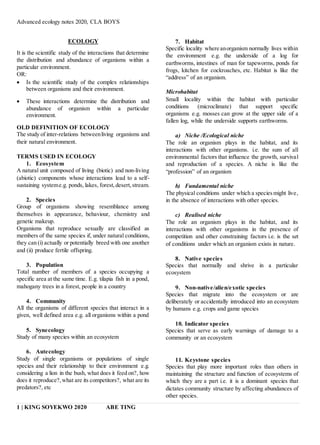 Advanced ecology notes 2020, CLA BOYS
1 | KING SOYEKWO 2020 ABE TING
ECOLOGY
It is the scientific study of the interactions that determine
the distribution and abundance of organisms within a
particular environment.
OR:
 Is the scientific study of the complex relationships
between organisms and their environment.
 These interactions determine the distribution and
abundance of organism within a particular
environment.
OLD DEFINITION OF ECOLOGY
The study of inter-relations betweenliving organisms and
their natural environment.
TERMS USED IN ECOLOGY
1. Ecosystem
A natural unit composed of living (biotic) and non-living
(abiotic) components whose interactions lead to a self-
sustaining systeme.g. ponds, lakes, forest,desert,stream.
2. Species
Group of organisms showing resemblance among
themselves in appearance, behaviour, chemistry and
genetic makeup.
Organisms that reproduce sexually are classified as
members of the same species if, under natural conditions,
they can (i) actually or potentially breed with one another
and (ii) produce fertile offspring.
3. Population
Total number of members of a species occupying a
specific area at the same time. E.g. tilapia fish in a pond,
mahogany trees in a forest, people in a country
4. Community
All the organisms of different species that interact in a
given, well defined area e.g. all organisms within a pond
5. Synecology
Study of many species within an ecosystem
6. Autecology
Study of single organisms or populations of single
species and their relationship to their environment e.g.
considering a lion in the bush, what does it feed on?, how
does it reproduce?,what are its competitors?, what are its
predators?, etc
7. Habitat
Specific locality where anorganism normally lives within
the environment e.g. the underside of a log for
earthworms, intestines of man for tapeworms, ponds for
frogs, kitchen for cockroaches, etc. Habitat is like the
“address” of an organism.
Microhabitat
Small locality within the habitat with particular
conditions (microclimate) that support specific
organisms e.g. mosses can grow at the upper side of a
fallen log, while the underside supports earthworms.
a) Niche /Ecological niche
The role an organism plays in the habitat, and its
interactions with other organisms. i.e. the sum of all
environmental factors that influence the growth, survival
and reproduction of a species. A niche is like the
“profession” of an organism
b) Fundamental niche
The physical conditions under which a speciesmight live,
in the absence of interactions with other species.
c) Realised niche
The role an organism plays in the habitat, and its
interactions with other organisms in the presence of
competition and other constraining factors i.e. is the set
of conditions under which an organism exists in nature.
8. Native species
Species that normally and shrive in a particular
ecosystem
9. Non-native/alien/exotic species
Species that migrate into the ecosystem or are
deliberately or accidentally introduced into an ecosystem
by humans e.g. crops and game species
10. Indicator species
Species that serve as early warnings of damage to a
community or an ecosystem
11. Keystone species
Species that play more important roles than others in
maintaining the structure and function of ecosystems of
which they are a part i.e. it is a dominant species that
dictates community structure by affecting abundances of
other species.
 