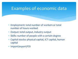 Examples of economic data
 Employment: total number of workers or total
number of hours worked
 Output: total output, industry output
 Skills: number of people with a certain degree
 Capital stocks: physical capital, ICT capital, human
capital
 Import/export/FDI
 