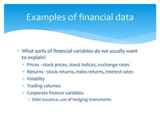 Examples of financial data
 What sorts of financial variables do we usually want
to explain?
 Prices - stock prices, stock indices, exchange rates
 Returns - stock returns, index returns, interest rates
 Volatility
 Trading volumes
 Corporate finance variables
 Debt issuance, use of hedging instruments
 