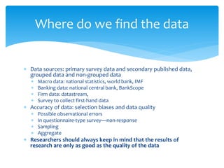 Where do we find the data
 Data sources: primary survey data and secondary published data,
grouped data and non-grouped data
 Macro data: national statistics, world bank, IMF
 Banking data: national central bank, BankScope
 Firm data: datastream,
 Survey to collect first-hand data
 Accuracy of data: selection biases and data quality
 Possible observational errors
 In questionnaire-type survey—non-response
 Sampling
 Aggregate
 Researchers should always keep in mind that the results of
research are only as good as the quality of the data
 