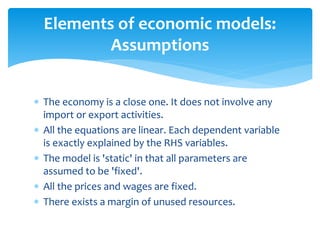 Elements of economic models:
Assumptions
 The economy is a close one. It does not involve any
import or export activities.
 All the equations are linear. Each dependent variable
is exactly explained by the RHS variables.
 The model is 'static' in that all parameters are
assumed to be 'fixed'.
 All the prices and wages are fixed.
 There exists a margin of unused resources.
 