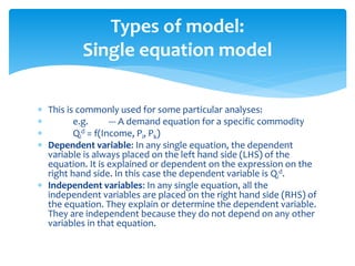 Types of model:
Single equation model
 This is commonly used for some particular analyses:
 e.g. --- A demand equation for a specific commodity
 Qi
d = f(Income, Pi, Pk)
 Dependent variable: In any single equation, the dependent
variable is always placed on the left hand side (LHS) of the
equation. It is explained or dependent on the expression on the
right hand side. In this case the dependent variable is Qi
d.
 Independent variables: In any single equation, all the
independent variables are placed on the right hand side (RHS) of
the equation. They explain or determine the dependent variable.
They are independent because they do not depend on any other
variables in that equation.
 