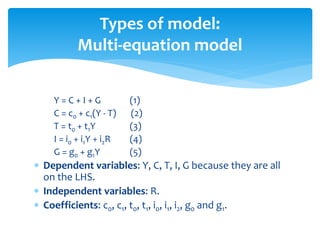 Types of model:
Multi-equation model
Y = C + I + G (1)
C = c0 + c1(Y - T) (2)
T = t0 + t1Y (3)
I = i0 + i1Y + i2R (4)
G = g0 + g1Y (5)
 Dependent variables: Y, C, T, I, G because they are all
on the LHS.
 Independent variables: R.
 Coefficients: c0, c1, t0, t1, i0, i1, i2, g0 and g1.
 