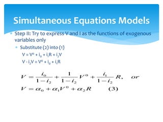 Simultaneous Equations Models
 Step II: Try to express V and I as the functions of exogenous
variables only
 Substitute (2) into (1)
V = V0 + i0 + i1R + i2V
V - i2V = V0 + i0 + i1R
)
3
(
,
1
1
1
1
2
0
1
0
2
1
0
2
2
0
R
V
V
or
R
i
i
V
i
i
i
V


 








 