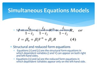 Simultaneous Equations Models
 Substitute (1) into (2) and manipulate, we obtain
 Structural and reduced form equations
 Equations (1) and (2) are the structural form equations in
which dependent variables (I and V) can appear on both right
and left-hand sides.
 Equations (3) and (4) are the reduced form equations in
which dependent variables appear only on the left-hand side.
)
4
(
,
1
1
1
2
0
1
0
2
1
0
2
2
2
0
R
V
I
or
R
i
i
V
i
i
i
i
I


 








 