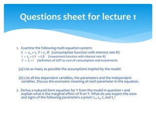 Questions sheet for lecture 1
1. Examine the following multi-equation system:
C = c0 + c1 Y + c2 R (consumption function with interest rate R)
I = t0 + t1Y + t2R (Investment function with interest rate R)
Y = C + I (definition of GDP as sum of consumption and investment)
(a) List as many as possible the assumptions implied by the model.
(b) List all the dependent variables, the parameters and the independent
variables. Discuss the economic meaning of each parameter in the equation.
2. Derive a reduced form equation for Y from the model in question 1 and
explain what is the marginal effect of R on Y. What do you expect the sizes
and signs of the following parameters a priori: c1, c2, t1 and t2?
 