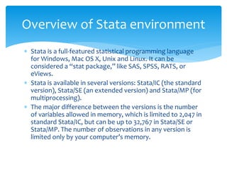  Stata is a full-featured statistical programming language
for Windows, Mac OS X, Unix and Linux. It can be
considered a “stat package,” like SAS, SPSS, RATS, or
eViews.
 Stata is available in several versions: Stata/IC (the standard
version), Stata/SE (an extended version) and Stata/MP (for
multiprocessing).
 The major difference between the versions is the number
of variables allowed in memory, which is limited to 2,047 in
standard Stata/IC, but can be up to 32,767 in Stata/SE or
Stata/MP. The number of observations in any version is
limited only by your computer’s memory.
Overview of Stata environment
 