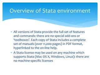  All versions of Stata provide the full set of features
and commands: there are no special add-ons or
‘toolboxes’. Each copy of Stata includes a complete
set of manuals (over 11,000 pages) in PDF format,
hyperlinked to the on-line help.
 A Stata license may be used on any machine which
supports Stata (Mac OS X, Windows, Linux): there are
no machine-specific licenses
Overview of Stata environment
 